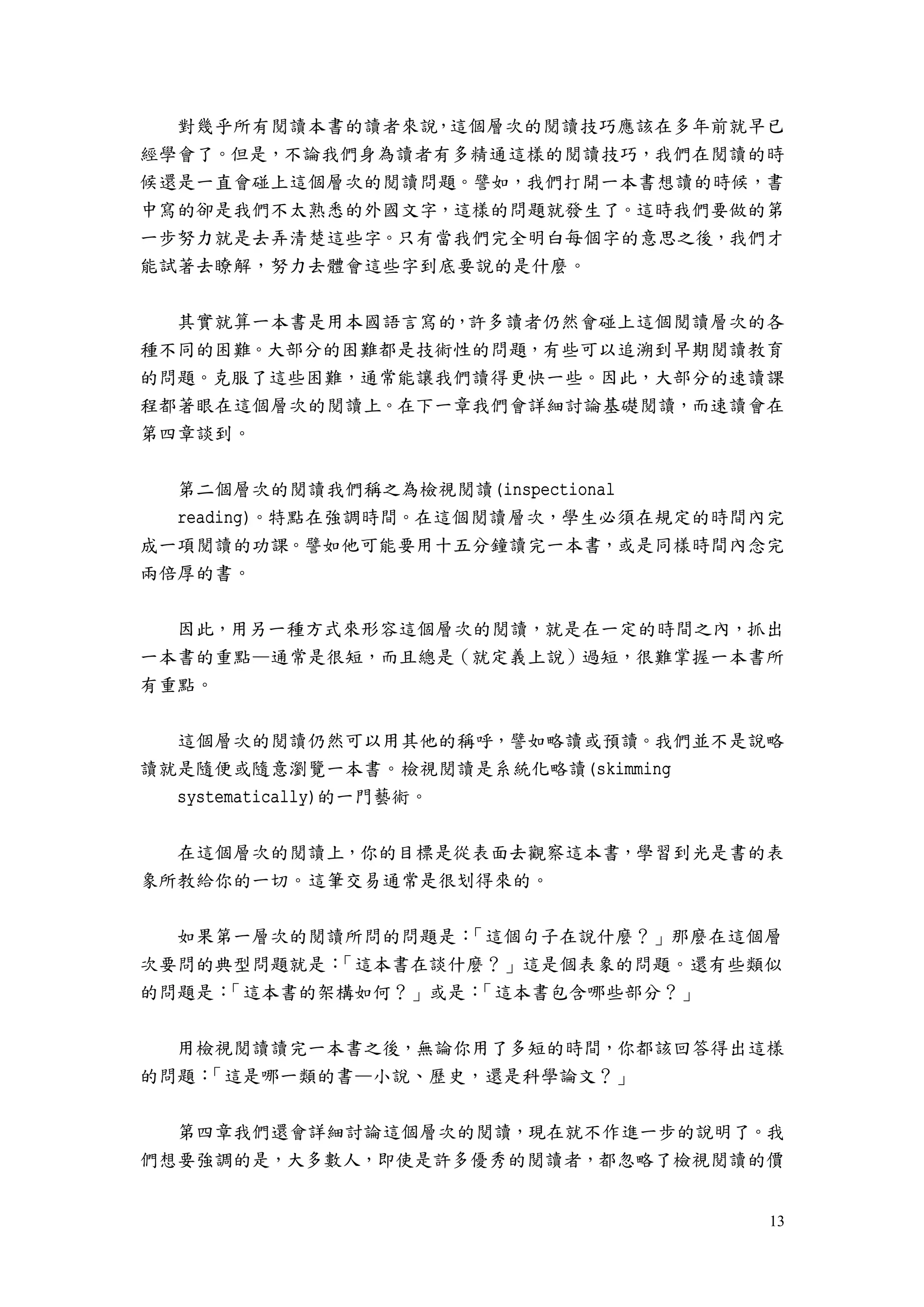 13
對幾乎所有閱讀本書的讀者來說，這個層次的閱讀技巧應該在多年前就早已
經學會了。但是，不論我們身為讀者有多精通這樣的閱讀技巧，我們在閱讀的時
候還是一直會碰上這個層次的閱讀問題。譬如，我們打開一本書想讀的時候，書
中寫的卻是我們不太熟悉的外國文字，這樣的問題就發生了。這時我們要做的第
一步努力就是去弄清楚這些字。只有當我們完全明白每個字的意思之後，我們才
能試著去瞭解，努力去體會這些字到底要說的是什麼。
其實就算一本書是用本國語言寫的，許多讀者仍然會碰上這個閱讀層次的各
種不同的困難。大部分的困難都是技術性的問題，有些可以追溯到早期閱讀教育
的問題。克服了這些困難，通常能讓我們讀得更快一些。因此，大部分的速讀課
程都著眼在這個層次的閱讀上。在下一章我們會詳細討論基礎閱讀，而速讀會在
第四章談到。
第二個層次的閱讀我們稱之為檢視閱讀(inspectional
reading)。特點在強調時間。在這個閱讀層次，學生必須在規定的時間內完
成一項閱讀的功課。譬如他可能要用十五分鐘讀完一本書，或是同樣時間內念完
兩倍厚的書。
因此，用另一種方式來形容這個層次的閱讀，就是在一定的時間之內，抓出
一本書的重點—通常是很短，而且總是（就定義上說）過短，很難掌握一本書所
有重點。
這個層次的閱讀仍然可以用其他的稱呼，譬如略讀或預讀。我們並不是說略
讀就是隨便或隨意瀏覽一本書。檢視閱讀是系統化略讀(skimming
systematically)的一門藝術。
在這個層次的閱讀上，你的目標是從表面去觀察這本書，學習到光是書的表
象所教給你的一切。這筆交易通常是很划得來的。
如果第一層次的閱讀所問的問題是：「這個句子在說什麼？」那麼在這個層
次要問的典型問題就是：「這本書在談什麼？」這是個表象的問題。還有些類似
的問題是：「這本書的架構如何？」或是：「這本書包含哪些部分？」
用檢視閱讀讀完一本書之後，無論你用了多短的時間，你都該回答得出這樣
的問題：「這是哪一類的書—小說、歷史，還是科學論文？」
第四章我們還會詳細討論這個層次的閱讀，現在就不作進一步的說明了。我
們想要強調的是，大多數人，即使是許多優秀的閱讀者，都忽略了檢視閱讀的價
 