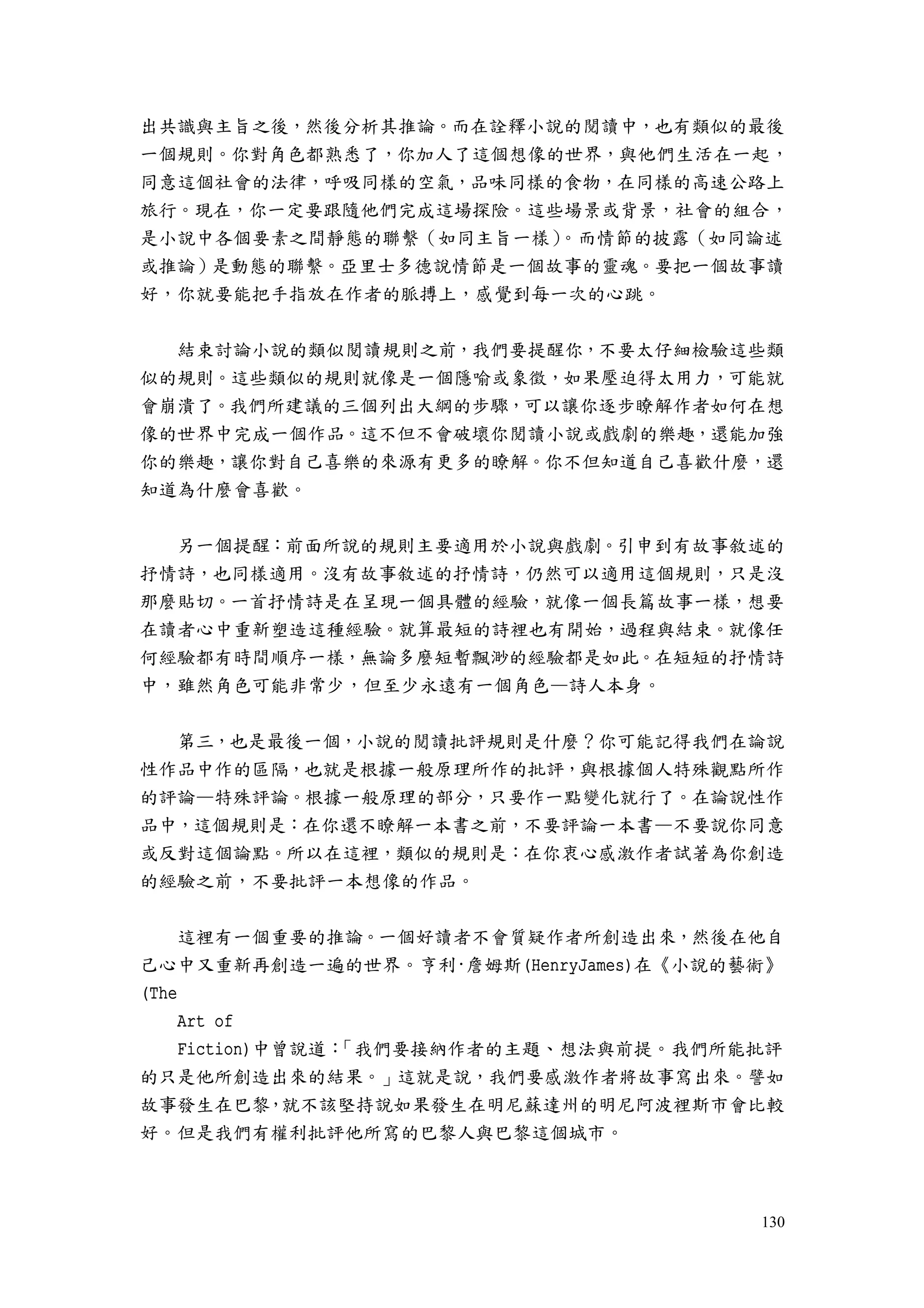 130
出共識與主旨之後，然後分析其推論。而在詮釋小說的閱讀中，也有類似的最後
一個規則。你對角色都熟悉了，你加人了這個想像的世界，與他們生活在一起，
同意這個社會的法律，呼吸同樣的空氣，品味同樣的食物，在同樣的高速公路上
旅行。現在，你一定要跟隨他們完成這場探險。這些場景或背景，社會的組合，
是小說中各個要素之間靜態的聯繫（如同主旨一樣）。而情節的披露（如同論述
或推論）是動態的聯繫。亞里士多德說情節是一個故事的靈魂。要把一個故事讀
好，你就要能把手指放在作者的脈搏上，感覺到每一次的心跳。
結束討論小說的類似閱讀規則之前，我們要提醒你，不要太仔細檢驗這些類
似的規則。這些類似的規則就像是一個隱喻或象徵，如果壓迫得太用力，可能就
會崩潰了。我們所建議的三個列出大綱的步驟，可以讓你逐步瞭解作者如何在想
像的世界中完成一個作品。這不但不會破壞你閱讀小說或戲劇的樂趣，還能加強
你的樂趣，讓你對自己喜樂的來源有更多的瞭解。你不但知道自己喜歡什麼，還
知道為什麼會喜歡。
另一個提醒：前面所說的規則主要適用於小說與戲劇。引申到有故事敘述的
抒情詩，也同樣適用。沒有故事敘述的抒情詩，仍然可以適用這個規則，只是沒
那麼貼切。一首抒情詩是在呈現一個具體的經驗，就像一個長篇故事一樣，想要
在讀者心中重新塑造這種經驗。就算最短的詩裡也有開始，過程與結束。就像任
何經驗都有時間順序一樣，無論多麼短暫飄渺的經驗都是如此。在短短的抒情詩
中，雖然角色可能非常少，但至少永遠有一個角色—詩人本身。
第三，也是最後一個，小說的閱讀批評規則是什麼？你可能記得我們在論說
性作品中作的區隔，也就是根據一般原理所作的批評，與根據個人特殊觀點所作
的評論—特殊評論。根據一般原理的部分，只要作一點變化就行了。在論說性作
品中，這個規則是：在你還不瞭解一本書之前，不要評論一本書—不要說你同意
或反對這個論點。所以在這裡，類似的規則是：在你衷心感激作者試著為你創造
的經驗之前，不要批評一本想像的作品。
這裡有一個重要的推論。一個好讀者不會質疑作者所創造出來，然後在他自
己心中又重新再創造一遍的世界。亨利·詹姆斯(HenryJames)在《小說的藝術》
(The
Art of
Fiction)中曾說道：「我們要接納作者的主題、想法與前提。我們所能批評
的只是他所創造出來的結果。」這就是說，我們要感激作者將故事寫出來。譬如
故事發生在巴黎，就不該堅持說如果發生在明尼蘇達州的明尼阿波裡斯市會比較
好。但是我們有權利批評他所寫的巴黎人與巴黎這個城市。
 