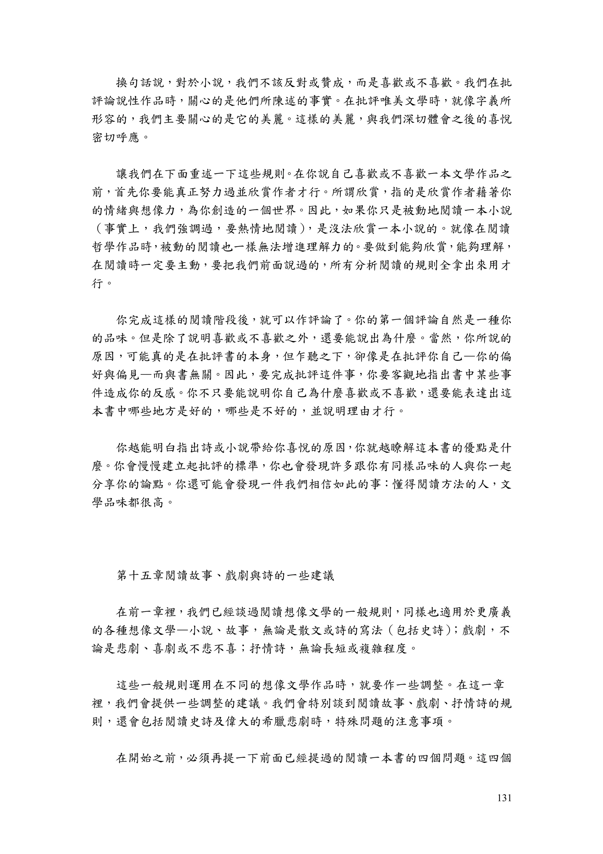 131
換句話說，對於小說，我們不該反對或贊成，而是喜歡或不喜歡。我們在批
評論說性作品時，關心的是他們所陳述的事實。在批評唯美文學時，就像字義所
形容的，我們主要關心的是它的美麗。這樣的美麗，與我們深切體會之後的喜悅
密切呼應。
讓我們在下面重述一下這些規則。在你說自己喜歡或不喜歡一本文學作品之
前，首先你要能真正努力過並欣賞作者才行。所謂欣賞，指的是欣賞作者藉著你
的情緒與想像力，為你創造的一個世界。因此，如果你只是被動地閱讀一本小說
（事實上，我們強調過，要熱情地閱讀），是沒法欣賞一本小說的。就像在閱讀
哲學作品時，被動的閱讀也一樣無法增進理解力的。要做到能夠欣賞，能夠理解，
在閱讀時一定要主動，要把我們前面說過的，所有分析閱讀的規則全拿出來用才
行。
你完成這樣的閱讀階段後，就可以作評論了。你的第一個評論自然是一種你
的品味。但是除了說明喜歡或不喜歡之外，還要能說出為什麼。當然，你所說的
原因，可能真的是在批評書的本身，但乍聽之下，卻像是在批評你自己—你的偏
好與偏見—而與書無關。因此，要完成批評這件事，你要客觀地指出書中某些事
件造成你的反感。你不只要能說明你自己為什麼喜歡或不喜歡，還要能表達出這
本書中哪些地方是好的，哪些是不好的，並說明理由才行。
你越能明白指出詩或小說帶給你喜悅的原因，你就越瞭解這本書的優點是什
麼。你會慢慢建立起批評的標準，你也會發現許多跟你有同樣品味的人與你一起
分享你的論點。你還可能會發現一件我們相信如此的事：懂得閱讀方法的人，文
學品味都很高。
第十五章閱讀故事、戲劇與詩的一些建議
在前一章裡，我們已經談過閱讀想像文學的一般規則，同樣也適用於更廣義
的各種想像文學—小說、故事，無論是散文或詩的寫法（包括史詩）；戲劇，不
論是悲劇、喜劇或不悲不喜；抒情詩，無論長短或複雜程度。
這些一般規則運用在不同的想像文學作品時，就要作一些調整。在這一章
裡，我們會提供一些調整的建議。我們會特別談到閱讀故事、戲劇、抒情詩的規
則，還會包括閱讀史詩及偉大的希臘悲劇時，特殊問題的注意事項。
在開始之前，必須再提一下前面已經提過的閱讀一本書的四個問題。這四個
 