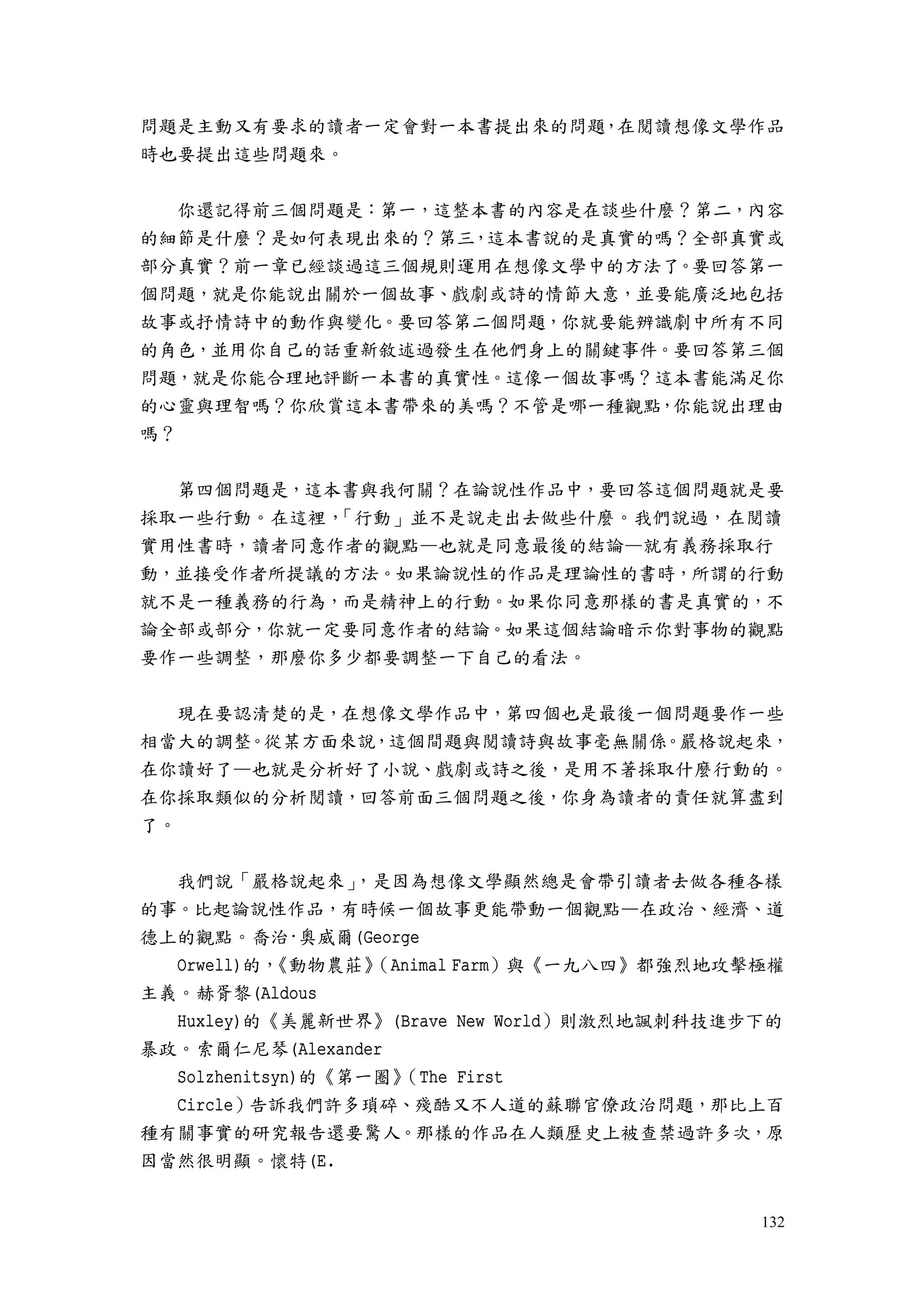 132
問題是主動又有要求的讀者一定會對一本書提出來的問題，在閱讀想像文學作品
時也要提出這些問題來。
你還記得前三個問題是：第一，這整本書的內容是在談些什麼？第二，內容
的細節是什麼？是如何表現出來的？第三，這本書說的是真實的嗎？全部真實或
部分真實？前一章已經談過這三個規則運用在想像文學中的方法了。要回答第一
個問題，就是你能說出關於一個故事、戲劇或詩的情節大意，並要能廣泛地包括
故事或抒情詩中的動作與變化。要回答第二個問題，你就要能辨識劇中所有不同
的角色，並用你自己的話重新敘述過發生在他們身上的關鍵事件。要回答第三個
問題，就是你能合理地評斷一本書的真實性。這像一個故事嗎？這本書能滿足你
的心靈與理智嗎？你欣賞這本書帶來的美嗎？不管是哪一種觀點，你能說出理由
嗎？
第四個問題是，這本書與我何關？在論說性作品中，要回答這個問題就是要
採取一些行動。在這裡，「行動」並不是說走出去做些什麼。我們說過，在閱讀
實用性書時，讀者同意作者的觀點—也就是同意最後的結論—就有義務採取行
動，並接受作者所提議的方法。如果論說性的作品是理論性的書時，所謂的行動
就不是一種義務的行為，而是精神上的行動。如果你同意那樣的書是真實的，不
論全部或部分，你就一定要同意作者的結論。如果這個結論暗示你對事物的觀點
要作一些調整，那麼你多少都要調整一下自己的看法。
現在要認清楚的是，在想像文學作品中，第四個也是最後一個問題要作一些
相當大的調整。從某方面來說，這個間題與閱讀詩與故事毫無關係。嚴格說起來，
在你讀好了—也就是分析好了小說、戲劇或詩之後，是用不著採取什麼行動的。
在你採取類似的分析閱讀，回答前面三個問題之後，你身為讀者的責任就算盡到
了。
我們說「嚴格說起來」，是因為想像文學顯然總是會帶引讀者去做各種各樣
的事。比起論說性作品，有時候一個故事更能帶動一個觀點—在政治、經濟、道
德上的觀點。喬治·奧威爾(George
Orwell)的，《動物農莊》（Animal Farm）與《一九八四》都強烈地攻擊極權
主義。赫胥黎(Aldous
Huxley)的《美麗新世界》(Brave New World）則激烈地諷刺科技進步下的
暴政。索爾仁尼琴(Alexander
Solzhenitsyn)的《第一圈》（The First
Circle）告訴我們許多瑣碎、殘酷又不人道的蘇聯官僚政治問題，那比上百
種有關事實的研究報告還要驚人。那樣的作品在人類歷史上被查禁過許多次，原
因當然很明顯。懷特(E.
 