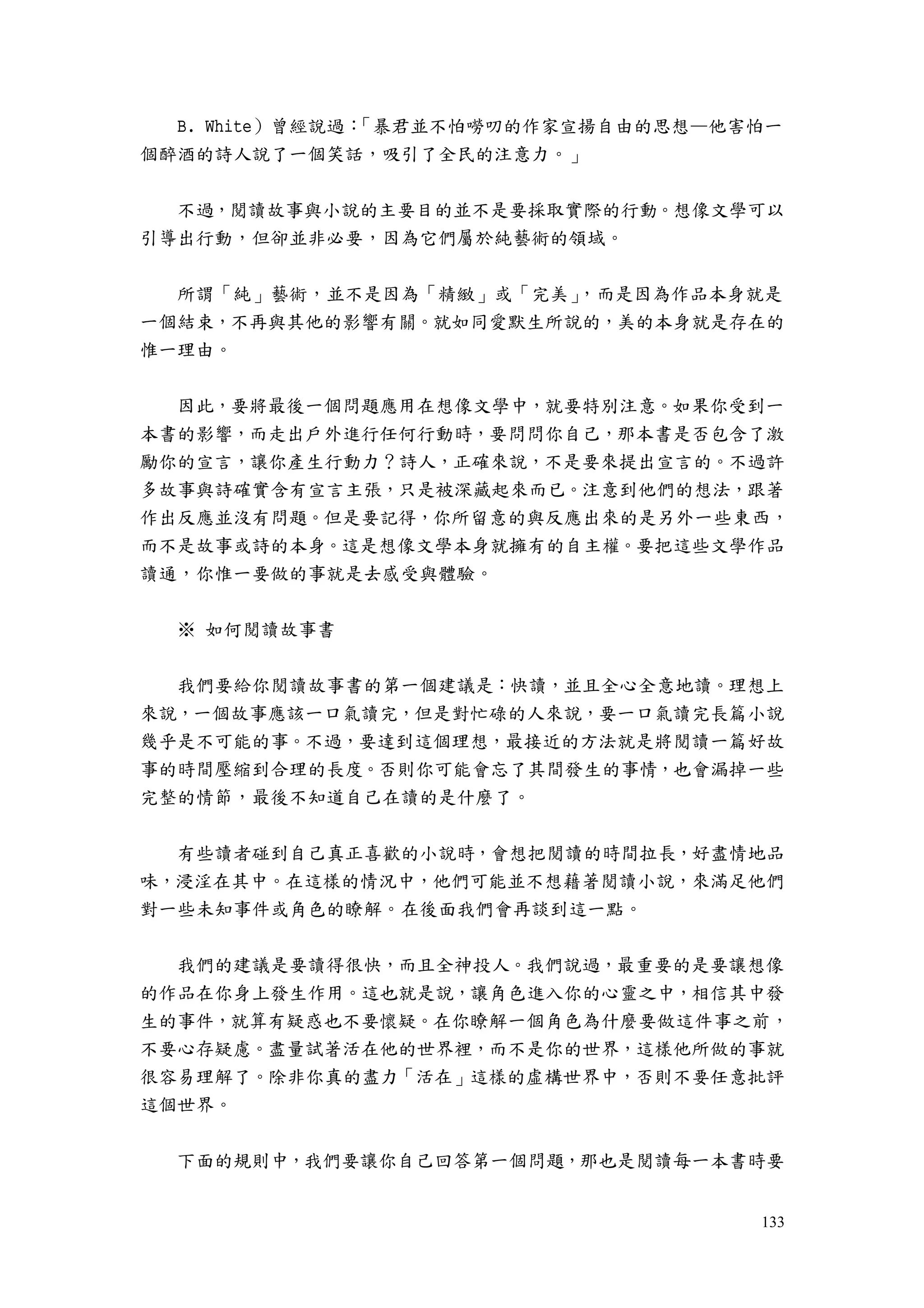133
B. White）曾經說過：「暴君並不怕嘮叨的作家宣揚自由的思想—他害怕一
個醉酒的詩人說了一個笑話，吸引了全民的注意力。」
不過，閱讀故事與小說的主要目的並不是要採取實際的行動。想像文學可以
引導出行動，但卻並非必要，因為它們屬於純藝術的領域。
所謂「純」藝術，並不是因為「精緻」或「完美」，而是因為作品本身就是
一個結束，不再與其他的影響有關。就如同愛默生所說的，美的本身就是存在的
惟一理由。
因此，要將最後一個問題應用在想像文學中，就要特別注意。如果你受到一
本書的影響，而走出戶外進行任何行動時，要問問你自己，那本書是否包含了激
勵你的宣言，讓你產生行動力？詩人，正確來說，不是要來提出宣言的。不過許
多故事與詩確實含有宣言主張，只是被深藏起來而已。注意到他們的想法，跟著
作出反應並沒有問題。但是要記得，你所留意的與反應出來的是另外一些東西，
而不是故事或詩的本身。這是想像文學本身就擁有的自主權。要把這些文學作品
讀通，你惟一要做的事就是去感受與體驗。
※ 如何閱讀故事書
我們要給你閱讀故事書的第一個建議是：快讀，並且全心全意地讀。理想上
來說，一個故事應該一口氣讀完，但是對忙碌的人來說，要一口氣讀完長篇小說
幾乎是不可能的事。不過，要達到這個理想，最接近的方法就是將閱讀一篇好故
事的時間壓縮到合理的長度。否則你可能會忘了其間發生的事情，也會漏掉一些
完整的情節，最後不知道自己在讀的是什麼了。
有些讀者碰到自己真正喜歡的小說時，會想把閱讀的時間拉長，好盡情地品
味，浸淫在其中。在這樣的情況中，他們可能並不想藉著閱讀小說，來滿足他們
對一些未知事件或角色的瞭解。在後面我們會再談到這一點。
我們的建議是要讀得很快，而且全神投人。我們說過，最重要的是要讓想像
的作品在你身上發生作用。這也就是說，讓角色進入你的心靈之中，相信其中發
生的事件，就算有疑惑也不要懷疑。在你瞭解一個角色為什麼要做這件事之前，
不要心存疑慮。盡量試著活在他的世界裡，而不是你的世界，這樣他所做的事就
很容易理解了。除非你真的盡力「活在」這樣的虛構世界中，否則不要任意批評
這個世界。
下面的規則中，我們要讓你自己回答第一個問題，那也是閱讀每一本書時要
 