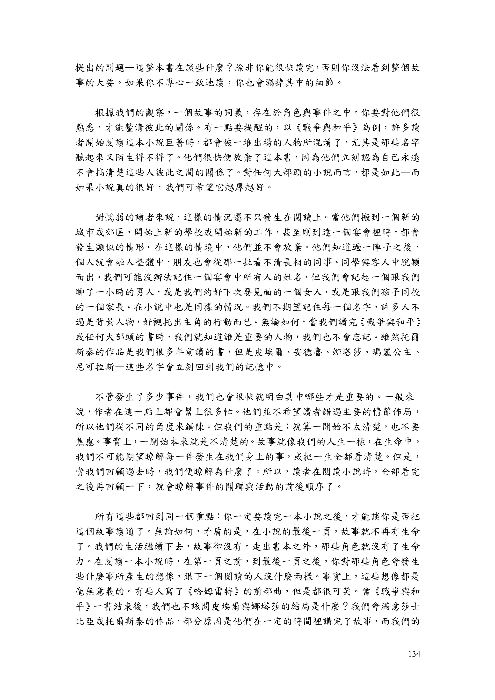 134
提出的間題—這整本書在談些什麼？除非你能很快讀完，否則你沒法看到整個故
事的大要。如果你不專心一致地讀，你也會漏掉其中的細節。
根據我們的觀察，一個故事的詞義，存在於角色與事件之中。你要對他們很
熟悉，才能釐清彼此的關係。有一點要提醒的，以《戰爭與和平》為例，許多讀
者開始閱讀這本小說巨著時，都會被一堆出場的人物所混淆了，尤其是那些名字
聽起來又陌生得不得了。他們很快便放棄了這本書，因為他們立刻認為自己永遠
不會搞清楚這些人彼此之間的關係了。對任何大部頭的小說而言，都是如此—而
如果小說真的很好，我們可希望它越厚越好。
對懦弱的讀者來說，這樣的情況還不只發生在閱讀上。當他們搬到一個新的
城市或郊區，開始上新的學校或開始新的工作，甚至剛到達一個宴會裡時，都會
發生類似的情形。在這樣的情境中，他們並不會放棄。他們知道過一陣子之後，
個人就會融人整體中，朋友也會從那一批看不清長相的同事、同學與客人中脫穎
而出。我們可能沒辦法記住一個宴會中所有人的姓名，但我們會記起一個跟我們
聊了一小時的男人，或是我們約好下次要見面的一個女人，或是跟我們孩子同校
的一個家長。在小說中也是同樣的情況。我們不期望記住每一個名字，許多人不
過是背景人物，好襯托出主角的行動而已。無論如何，當我們讀完《戰爭與和平》
或任何大部頭的書時，我們就知道誰是重要的人物，我們也不會忘記。雖然托爾
斯泰的作品是我們很多年前讀的書，但是皮埃爾、安德魯、娜塔莎、瑪麗公主、
尼可拉斯—這些名字會立刻回到我們的記憶中。
不管發生了多少事件，我們也會很快就明白其中哪些才是重要的。一般來
說，作者在這一點上都會幫上很多忙。他們並不希望讀者錯過主要的情節佈局，
所以他們從不同的角度來鋪陳。但我們的重點是：就算一開始不太清楚，也不要
焦慮。事實上，一開始本來就是不清楚的。故事就像我們的人生一樣，在生命中，
我們不可能期望瞭解每一件發生在我們身上的事，或把一生全都看清楚。但是，
當我們回顧過去時，我們便瞭解為什麼了。所以，讀者在閱讀小說時，全部看完
之後再回顧一下，就會瞭解事件的關聯與活動的前後順序了。
所有這些都回到同一個重點：你一定要讀完一本小說之後，才能談你是否把
這個故事讀通了。無論如何，矛盾的是，在小說的最後一頁，故事就不再有生命
了。我們的生活繼續下去，故事卻沒有。走出書本之外，那些角色就沒有了生命
力。在閱讀一本小說時，在第一頁之前，到最後一頁之後，你對那些角色會發生
些什麼事所產生的想像，跟下一個閱讀的人沒什麼兩樣。事實上，這些想像都是
毫無意義的。有些人寫了《哈姆雷特》的前部曲，但是都很可笑。當《戰爭與和
平》一書結束後，我們也不該問皮埃爾與娜塔莎的結局是什麼？我們會滿意莎士
比亞或托爾斯泰的作品，部分原因是他們在一定的時間裡講完了故事，而我們的
 