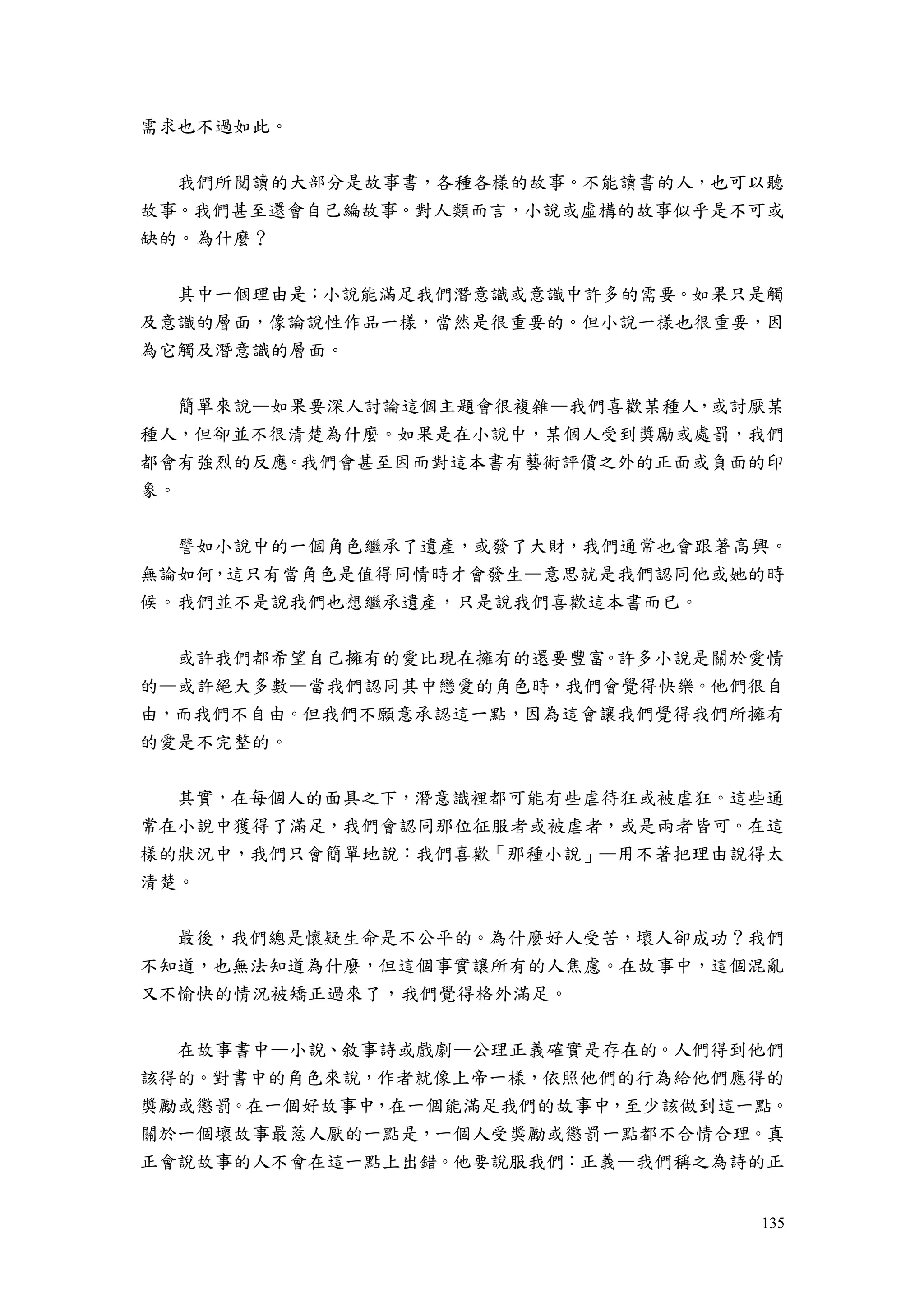 135
需求也不過如此。
我們所閱讀的大部分是故事書，各種各樣的故事。不能讀書的人，也可以聽
故事。我們甚至還會自己編故事。對人類而言，小說或虛構的故事似乎是不可或
缺的。為什麼？
其中一個理由是：小說能滿足我們潛意識或意識中許多的需要。如果只是觸
及意識的層面，像論說性作品一樣，當然是很重要的。但小說一樣也很重要，因
為它觸及潛意識的層面。
簡單來說—如果要深人討論這個主題會很複雜—我們喜歡某種人，或討厭某
種人，但卻並不很清楚為什麼。如果是在小說中，某個人受到獎勵或處罰，我們
都會有強烈的反應。我們會甚至因而對這本書有藝術評價之外的正面或負面的印
象。
譬如小說中的一個角色繼承了遺產，或發了大財，我們通常也會跟著高興。
無論如何，這只有當角色是值得同情時才會發生—意思就是我們認同他或她的時
候。我們並不是說我們也想繼承遺產，只是說我們喜歡這本書而已。
或許我們都希望自己擁有的愛比現在擁有的還要豐富。許多小說是關於愛情
的—或許絕大多數—當我們認同其中戀愛的角色時，我們會覺得快樂。他們很自
由，而我們不自由。但我們不願意承認這一點，因為這會讓我們覺得我們所擁有
的愛是不完整的。
其實，在每個人的面具之下，潛意識裡都可能有些虐待狂或被虐狂。這些通
常在小說中獲得了滿足，我們會認同那位征服者或被虐者，或是兩者皆可。在這
樣的狀況中，我們只會簡單地說：我們喜歡「那種小說」—用不著把理由說得太
清楚。
最後，我們總是懷疑生命是不公平的。為什麼好人受苦，壞人卻成功？我們
不知道，也無法知道為什麼，但這個事實讓所有的人焦慮。在故事中，這個混亂
又不愉快的情況被矯正過來了，我們覺得格外滿足。
在故事書中—小說、敘事詩或戲劇—公理正義確實是存在的。人們得到他們
該得的。對書中的角色來說，作者就像上帝一樣，依照他們的行為給他們應得的
獎勵或懲罰。在一個好故事中，在一個能滿足我們的故事中，至少該做到這一點。
關於一個壞故事最惹人厭的一點是，一個人受獎勵或懲罰一點都不合情合理。真
正會說故事的人不會在這一點上出錯。他要說服我們：正義—我們稱之為詩的正
 