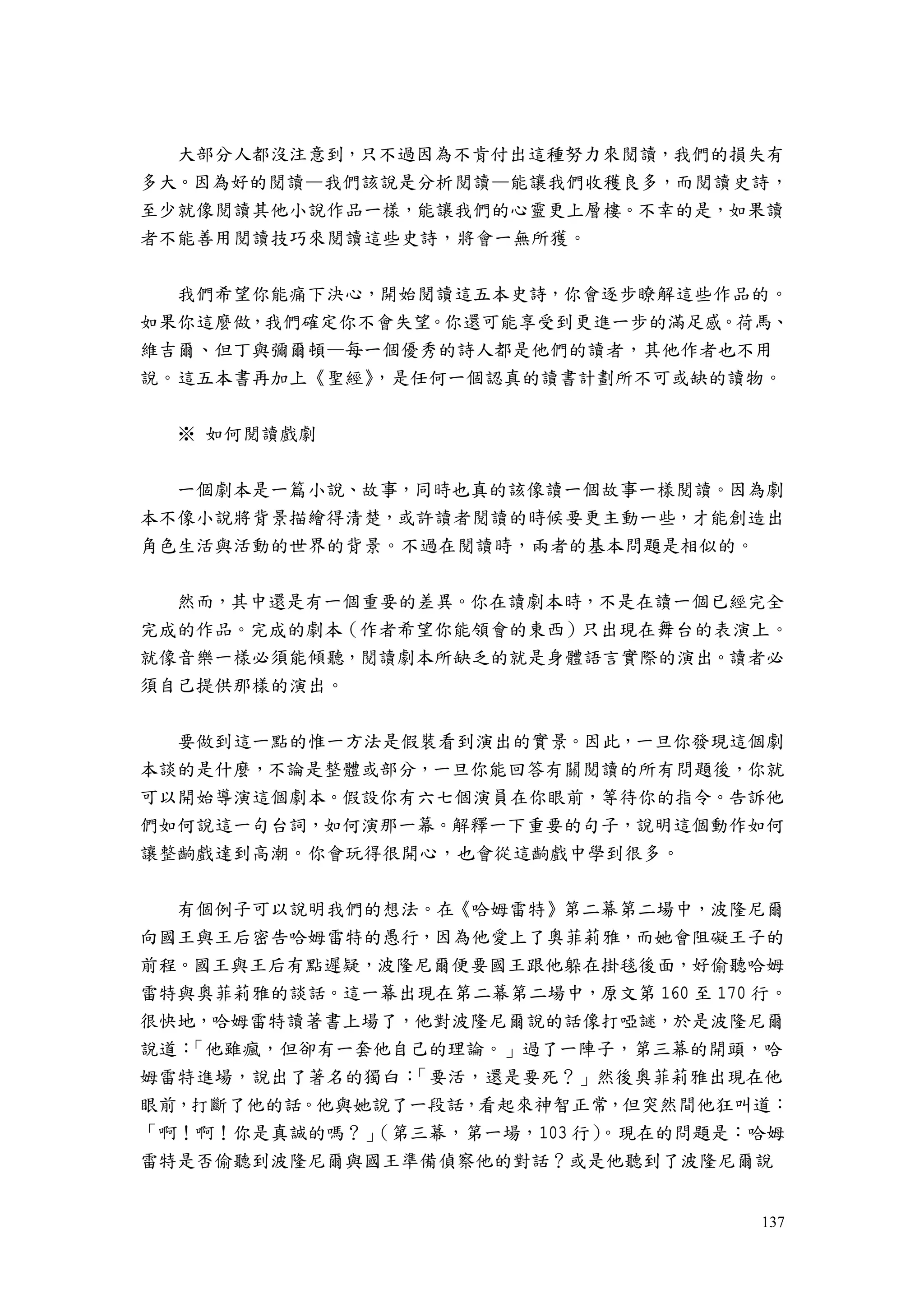 137
大部分人都沒注意到，只不過因為不肯付出這種努力來閱讀，我們的損失有
多大。因為好的閱讀—我們該說是分析閱讀—能讓我們收穫良多，而閱讀史詩，
至少就像閱讀其他小說作品一樣，能讓我們的心靈更上層樓。不幸的是，如果讀
者不能善用閱讀技巧來閱讀這些史詩，將會一無所獲。
我們希望你能痛下決心，開始閱讀這五本史詩，你會逐步瞭解這些作品的。
如果你這麼做，我們確定你不會失望。你還可能享受到更進一步的滿足感。荷馬、
維吉爾、但丁與彌爾頓—每一個優秀的詩人都是他們的讀者，其他作者也不用
說。這五本書再加上《聖經》，是任何一個認真的讀書計劃所不可或缺的讀物。
※ 如何閱讀戲劇
一個劇本是一篇小說、故事，同時也真的該像讀一個故事一樣閱讀。因為劇
本不像小說將背景描繪得清楚，或許讀者閱讀的時候要更主動一些，才能創造出
角色生活與活動的世界的背景。不過在閱讀時，兩者的基本問題是相似的。
然而，其中還是有一個重要的差異。你在讀劇本時，不是在讀一個已經完全
完成的作品。完成的劇本（作者希望你能領會的東西）只出現在舞台的表演上。
就像音樂一樣必須能傾聽，閱讀劇本所缺乏的就是身體語言實際的演出。讀者必
須自己提供那樣的演出。
要做到這一點的惟一方法是假裝看到演出的實景。因此，一旦你發現這個劇
本談的是什麼，不論是整體或部分，一旦你能回答有關閱讀的所有問題後，你就
可以開始導演這個劇本。假設你有六七個演員在你眼前，等待你的指令。告訴他
們如何說這一句台詞，如何演那一幕。解釋一下重要的句子，說明這個動作如何
讓整齣戲達到高潮。你會玩得很開心，也會從這齣戲中學到很多。
有個例子可以說明我們的想法。在《哈姆雷特》第二幕第二場中，波隆尼爾
向國王與王后密告哈姆雷特的愚行，因為他愛上了奧菲莉雅，而她會阻礙王子的
前程。國王與王后有點遲疑，波隆尼爾便要國王跟他躲在掛毯後面，好偷聽哈姆
雷特與奧菲莉雅的談話。這一幕出現在第二幕第二場中，原文第 160 至 170 行。
很快地，哈姆雷特讀著書上場了，他對波隆尼爾說的話像打啞謎，於是波隆尼爾
說道：「他雖瘋，但卻有一套他自己的理論。」過了一陣子，第三幕的開頭，哈
姆雷特進場，說出了著名的獨白：「要活，還是要死？」然後奧菲莉雅出現在他
眼前，打斷了他的話。他與她說了一段話，看起來神智正常，但突然間他狂叫道：
「啊！啊！你是真誠的嗎？」（第三幕，第一場，103 行）。現在的問題是：哈姆
雷特是否偷聽到波隆尼爾與國王準備偵察他的對話？或是他聽到了波隆尼爾說
 