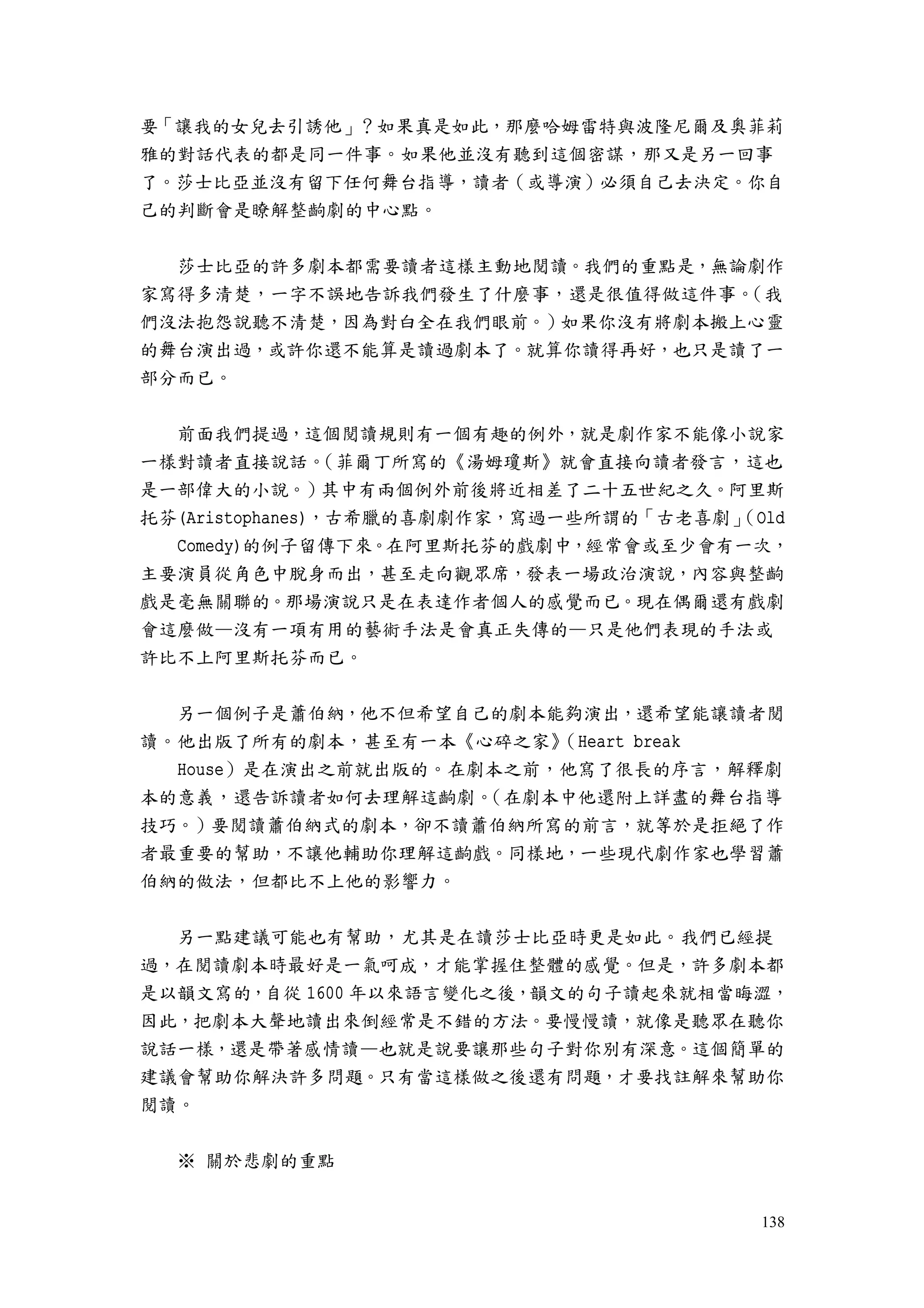 138
要「讓我的女兒去引誘他」？如果真是如此，那麼哈姆雷特與波隆尼爾及奧菲莉
雅的對話代表的都是同一件事。如果他並沒有聽到這個密謀，那又是另一回事
了。莎士比亞並沒有留下任何舞台指導，讀者（或導演）必須自己去決定。你自
己的判斷會是瞭解整齣劇的中心點。
莎士比亞的許多劇本都需要讀者這樣主動地閱讀。我們的重點是，無論劇作
家寫得多清楚，一字不誤地告訴我們發生了什麼事，還是很值得做這件事。（我
們沒法抱怨說聽不清楚，因為對白全在我們眼前。）如果你沒有將劇本搬上心靈
的舞台演出過，或許你還不能算是讀過劇本了。就算你讀得再好，也只是讀了一
部分而已。
前面我們提過，這個閱讀規則有一個有趣的例外，就是劇作家不能像小說家
一樣對讀者直接說話。（菲爾丁所寫的《湯姆瓊斯》就會直接向讀者發言，這也
是一部偉大的小說。）其中有兩個例外前後將近相差了二十五世紀之久。阿里斯
托芬(Aristophanes)，古希臘的喜劇劇作家，寫過一些所謂的「古老喜劇」（Old
Comedy)的例子留傳下來。在阿里斯托芬的戲劇中，經常會或至少會有一次，
主要演員從角色中脫身而出，甚至走向觀眾席，發表一場政治演說，內容與整齣
戲是毫無關聯的。那場演說只是在表達作者個人的感覺而已。現在偶爾還有戲劇
會這麼做—沒有一項有用的藝術手法是會真正失傳的—只是他們表現的手法或
許比不上阿里斯托芬而已。
另一個例子是蕭伯納，他不但希望自己的劇本能夠演出，還希望能讓讀者閱
讀。他出版了所有的劇本，甚至有一本《心碎之家》（Heart break
House）是在演出之前就出版的。在劇本之前，他寫了很長的序言，解釋劇
本的意義，還告訴讀者如何去理解這齣劇。（在劇本中他還附上詳盡的舞台指導
技巧。）要閱讀蕭伯納式的劇本，卻不讀蕭伯納所寫的前言，就等於是拒絕了作
者最重要的幫助，不讓他輔助你理解這齣戲。同樣地，一些現代劇作家也學習蕭
伯納的做法，但都比不上他的影響力。
另一點建議可能也有幫助，尤其是在讀莎士比亞時更是如此。我們已經提
過，在閱讀劇本時最好是一氣呵成，才能掌握住整體的感覺。但是，許多劇本都
是以韻文寫的，自從 1600 年以來語言變化之後，韻文的句子讀起來就相當晦澀，
因此，把劇本大聲地讀出來倒經常是不錯的方法。要慢慢讀，就像是聽眾在聽你
說話一樣，還是帶著感情讀—也就是說要讓那些句子對你別有深意。這個簡單的
建議會幫助你解決許多問題。只有當這樣做之後還有問題，才要找註解來幫助你
閱讀。
※ 關於悲劇的重點
 
