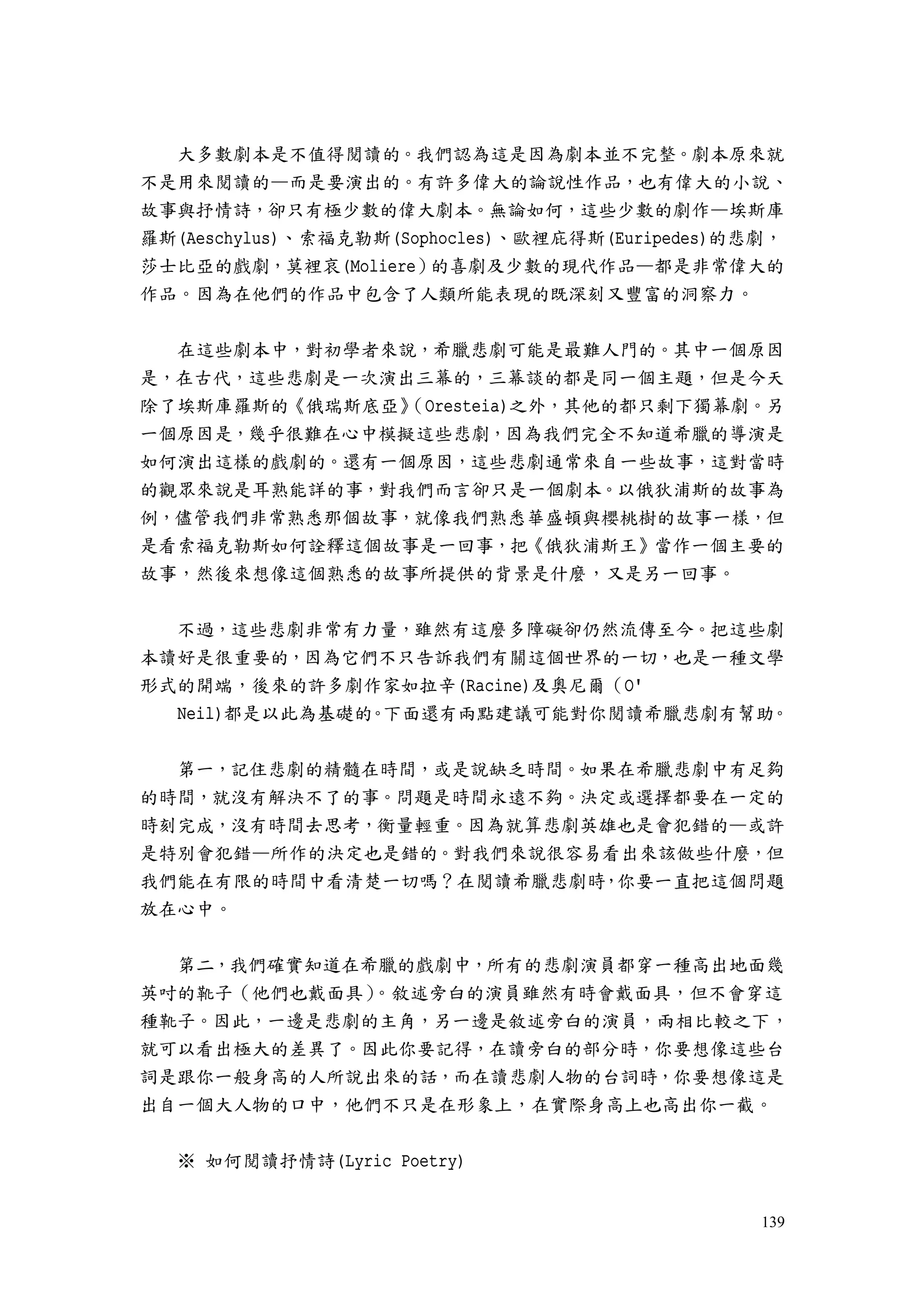 139
大多數劇本是不值得閱讀的。我們認為這是因為劇本並不完整。劇本原來就
不是用來閱讀的—而是要演出的。有許多偉大的論說性作品，也有偉大的小說、
故事與抒情詩，卻只有極少數的偉大劇本。無論如何，這些少數的劇作—埃斯庫
羅斯(Aeschylus)、索福克勒斯(Sophocles)、歐裡庇得斯(Euripedes)的悲劇，
莎士比亞的戲劇，莫裡哀(Moliere）的喜劇及少數的現代作品—都是非常偉大的
作品。因為在他們的作品中包含了人類所能表現的既深刻又豐富的洞察力。
在這些劇本中，對初學者來說，希臘悲劇可能是最難人門的。其中一個原因
是，在古代，這些悲劇是一次演出三幕的，三幕談的都是同一個主題，但是今天
除了埃斯庫羅斯的《俄瑞斯底亞》（Oresteia)之外，其他的都只剩下獨幕劇。另
一個原因是，幾乎很難在心中模擬這些悲劇，因為我們完全不知道希臘的導演是
如何演出這樣的戲劇的。還有一個原因，這些悲劇通常來自一些故事，這對當時
的觀眾來說是耳熟能詳的事，對我們而言卻只是一個劇本。以俄狄浦斯的故事為
例，儘管我們非常熟悉那個故事，就像我們熟悉華盛頓與櫻桃樹的故事一樣，但
是看索福克勒斯如何詮釋這個故事是一回事，把《俄狄浦斯王》當作一個主要的
故事，然後來想像這個熟悉的故事所提供的背景是什麼，又是另一回事。
不過，這些悲劇非常有力量，雖然有這麼多障礙卻仍然流傳至今。把這些劇
本讀好是很重要的，因為它們不只告訴我們有關這個世界的一切，也是一種文學
形式的開端，後來的許多劇作家如拉辛(Racine)及奧尼爾（O'
Neil)都是以此為基礎的。下面還有兩點建議可能對你閱讀希臘悲劇有幫助。
第一，記住悲劇的精髓在時間，或是說缺乏時間。如果在希臘悲劇中有足夠
的時間，就沒有解決不了的事。問題是時間永遠不夠。決定或選擇都要在一定的
時刻完成，沒有時間去思考，衡量輕重。因為就算悲劇英雄也是會犯錯的—或許
是特別會犯錯—所作的決定也是錯的。對我們來說很容易看出來該做些什麼，但
我們能在有限的時間中看清楚一切嗎？在閱讀希臘悲劇時，你要一直把這個問題
放在心中。
第二，我們確實知道在希臘的戲劇中，所有的悲劇演員都穿一種高出地面幾
英吋的靴子（他們也戴面具）。敘述旁白的演員雖然有時會戴面具，但不會穿這
種靴子。因此，一邊是悲劇的主角，另一邊是敘述旁白的演員，兩相比較之下，
就可以看出極大的差異了。因此你要記得，在讀旁白的部分時，你要想像這些台
詞是跟你一般身高的人所說出來的話，而在讀悲劇人物的台詞時，你要想像這是
出自一個大人物的口中，他們不只是在形象上，在實際身高上也高出你一截。
※ 如何閱讀抒情詩(Lyric Poetry)
 
