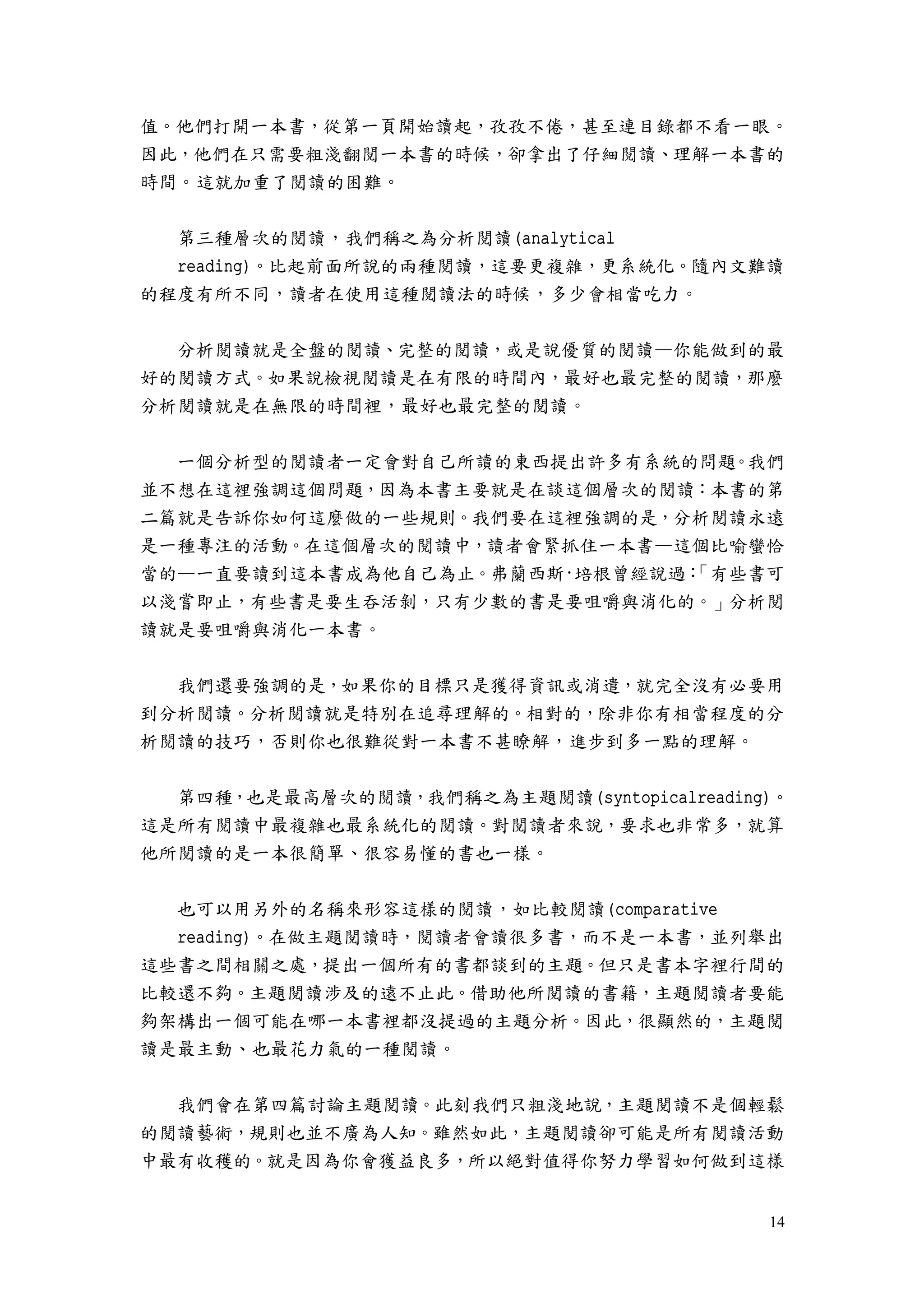 14
值。他們打開一本書，從第一頁開始讀起，孜孜不倦，甚至連目錄都不看一眼。
因此，他們在只需要粗淺翻閱一本書的時候，卻拿出了仔細閱讀、理解一本書的
時間。這就加重了閱讀的困難。
第三種層次的閱讀，我們稱之為分析閱讀(analytical
reading)。比起前面所說的兩種閱讀，這要更複雜，更系統化。隨內文難讀
的程度有所不同，讀者在使用這種閱讀法的時候，多少會相當吃力。
分析閱讀就是全盤的閱讀、完整的閱讀，或是說優質的閱讀—你能做到的最
好的閱讀方式。如果說檢視閱讀是在有限的時間內，最好也最完整的閱讀，那麼
分析閱讀就是在無限的時間裡，最好也最完整的閱讀。
一個分析型的閱讀者一定會對自己所讀的東西提出許多有系統的問題。我們
並不想在這裡強調這個問題，因為本書主要就是在談這個層次的閱讀：本書的第
二篇就是告訴你如何這麼做的一些規則。我們要在這裡強調的是，分析閱讀永遠
是一種專注的活動。在這個層次的閱讀中，讀者會緊抓住一本書—這個比喻蠻恰
當的—一直要讀到這本書成為他自己為止。弗蘭西斯·培根曾經說過：「有些書可
以淺嘗即止，有些書是要生吞活剝，只有少數的書是要咀嚼與消化的。」分析閱
讀就是要咀嚼與消化一本書。
我們還要強調的是，如果你的目標只是獲得資訊或消遣，就完全沒有必要用
到分析閱讀。分析閱讀就是特別在追尋理解的。相對的，除非你有相當程度的分
析閱讀的技巧，否則你也很難從對一本書不甚瞭解，進步到多一點的理解。
第四種，也是最高層次的閱讀，我們稱之為主題閱讀(syntopicalreading)。
這是所有閱讀中最複雜也最系統化的閱讀。對閱讀者來說，要求也非常多，就算
他所閱讀的是一本很簡單、很容易懂的書也一樣。
也可以用另外的名稱來形容這樣的閱讀，如比較閱讀(comparative
reading)。在做主題閱讀時，閱讀者會讀很多書，而不是一本書，並列舉出
這些書之間相關之處，提出一個所有的書都談到的主題。但只是書本字裡行間的
比較還不夠。主題閱讀涉及的遠不止此。借助他所閱讀的書籍，主題閱讀者要能
夠架構出一個可能在哪一本書裡都沒提過的主題分析。因此，很顯然的，主題閱
讀是最主動、也最花力氣的一種閱讀。
我們會在第四篇討論主題閱讀。此刻我們只粗淺地說，主題閱讀不是個輕鬆
的閱讀藝術，規則也並不廣為人知。雖然如此，主題閱讀卻可能是所有閱讀活動
中最有收穫的。就是因為你會獲益良多，所以絕對值得你努力學習如何做到這樣
 