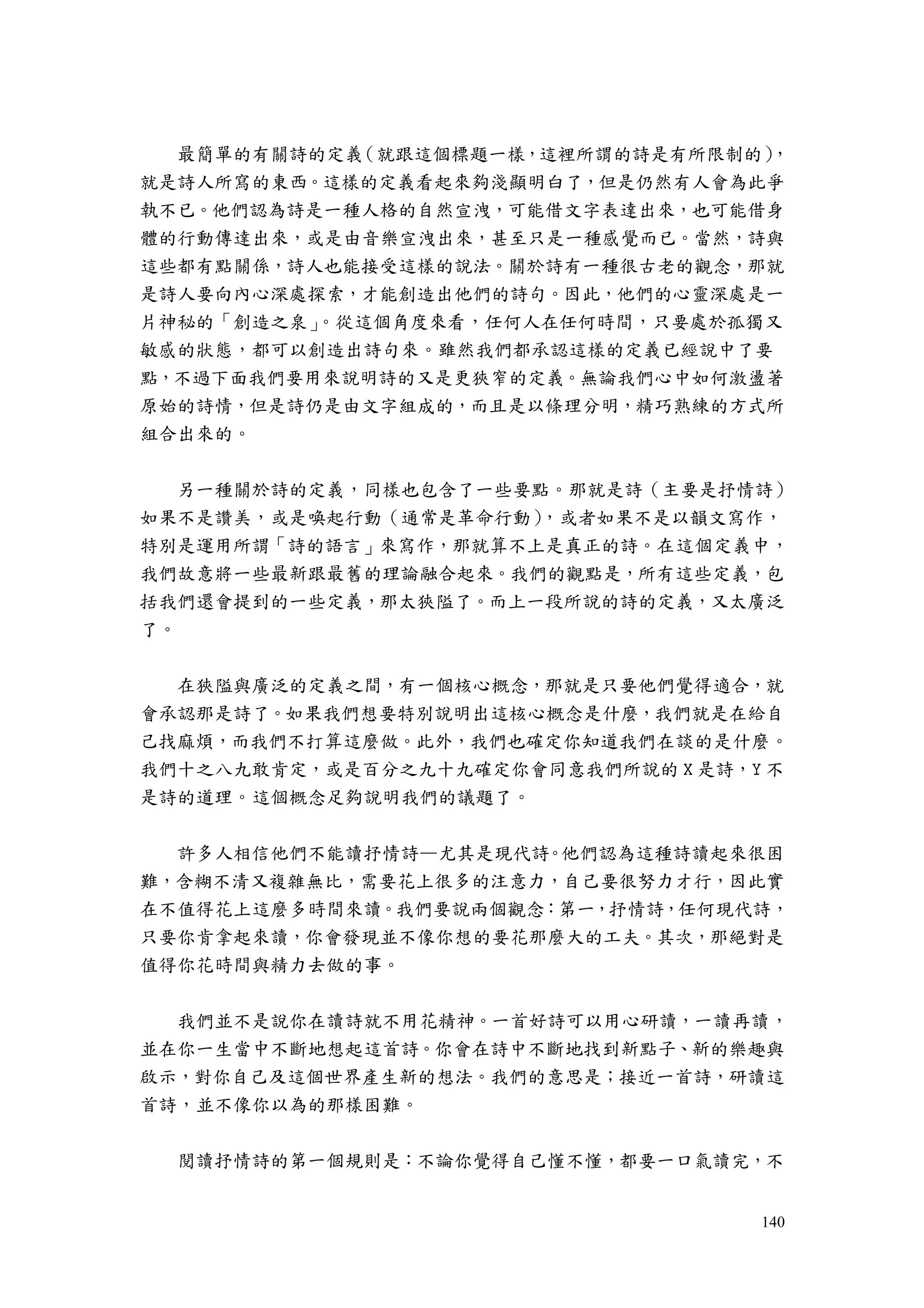140
最簡單的有關詩的定義（就跟這個標題一樣，這裡所謂的詩是有所限制的），
就是詩人所寫的東西。這樣的定義看起來夠淺顯明白了，但是仍然有人會為此爭
執不已。他們認為詩是一種人格的自然宣洩，可能借文字表達出來，也可能借身
體的行動傳達出來，或是由音樂宣洩出來，甚至只是一種感覺而已。當然，詩與
這些都有點關係，詩人也能接受這樣的說法。關於詩有一種很古老的觀念，那就
是詩人要向內心深處探索，才能創造出他們的詩句。因此，他們的心靈深處是一
片神秘的「創造之泉」。從這個角度來看，任何人在任何時間，只要處於孤獨又
敏感的狀態，都可以創造出詩句來。雖然我們都承認這樣的定義已經說中了要
點，不過下面我們要用來說明詩的又是更狹窄的定義。無論我們心中如何激盪著
原始的詩情，但是詩仍是由文字組成的，而且是以條理分明，精巧熟練的方式所
組合出來的。
另一種關於詩的定義，同樣也包含了一些要點。那就是詩（主要是抒情詩）
如果不是讚美，或是喚起行動（通常是革命行動），或者如果不是以韻文寫作，
特別是運用所謂「詩的語言」來寫作，那就算不上是真正的詩。在這個定義中，
我們故意將一些最新跟最舊的理論融合起來。我們的觀點是，所有這些定義，包
括我們還會提到的一些定義，那太狹隘了。而上一段所說的詩的定義，又太廣泛
了。
在狹隘與廣泛的定義之間，有一個核心概念，那就是只要他們覺得適合，就
會承認那是詩了。如果我們想要特別說明出這核心概念是什麼，我們就是在給自
己找麻煩，而我們不打算這麼做。此外，我們也確定你知道我們在談的是什麼。
我們十之八九敢肯定，或是百分之九十九確定你會同意我們所說的 X 是詩，Y 不
是詩的道理。這個概念足夠說明我們的議題了。
許多人相信他們不能讀抒情詩—尤其是現代詩。他們認為這種詩讀起來很困
難，含糊不清又複雜無比，需要花上很多的注意力，自己要很努力才行，因此實
在不值得花上這麼多時間來讀。我們要說兩個觀念：第一，抒情詩，任何現代詩，
只要你肯拿起來讀，你會發現並不像你想的要花那麼大的工夫。其次，那絕對是
值得你花時間與精力去做的事。
我們並不是說你在讀詩就不用花精神。一首好詩可以用心研讀，一讀再讀，
並在你一生當中不斷地想起這首詩。你會在詩中不斷地找到新點子、新的樂趣與
啟示，對你自己及這個世界產生新的想法。我們的意思是；接近一首詩，研讀這
首詩，並不像你以為的那樣困難。
閱讀抒情詩的第一個規則是：不論你覺得自己懂不懂，都要一口氣讀完，不
 