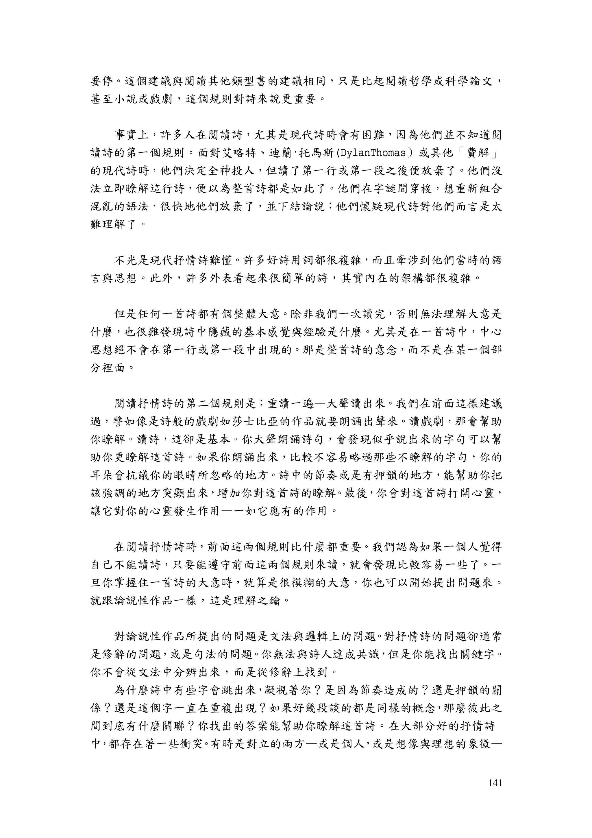 141
要停。這個建議與閱讀其他類型書的建議相同，只是比起閱讀哲學或科學論文，
甚至小說或戲劇，這個規則對詩來說更重要。
事實上，許多人在閱讀詩，尤其是現代詩時會有困難，因為他們並不知道閱
讀詩的第一個規則。面對艾略特、迪蘭·托馬斯(DylanThomas）或其他「費解」
的現代詩時，他們決定全神投人，但讀了第一行或第一段之後便放棄了。他們沒
法立即瞭解這行詩，便以為整首詩都是如此了。他們在字謎間穿梭，想重新組合
混亂的語法，很快地他們放棄了，並下結論說：他們懷疑現代詩對他們而言是太
難理解了。
不光是現代抒情詩難懂。許多好詩用詞都很複雜，而且牽涉到他們當時的語
言與思想。此外，許多外表看起來很簡單的詩，其實內在的架構都很複雜。
但是任何一首詩都有個整體大意。除非我們一次讀完，否則無法理解大意是
什麼，也很難發現詩中隱藏的基本感覺與經驗是什麼。尤其是在一首詩中，中心
思想絕不會在第一行或第一段中出現的。那是整首詩的意念，而不是在某一個部
分裡面。
閱讀抒情詩的第二個規則是：重讀一遍—大聲讀出來。我們在前面這樣建議
過，譬如像是詩般的戲劇如莎士比亞的作品就要朗誦出聲來。讀戲劇，那會幫助
你瞭解。讀詩，這卻是基本。你大聲朗誦詩句，會發現似乎說出來的字句可以幫
助你更瞭解這首詩。如果你朗誦出來，比較不容易略過那些不瞭解的字句，你的
耳朵會抗議你的眼睛所忽略的地方。詩中的節奏或是有押韻的地方，能幫助你把
該強調的地方突顯出來，增加你對這首詩的瞭解。最後，你會對這首詩打開心靈，
讓它對你的心靈發生作用—一如它應有的作用。
在閱讀抒情詩時，前面這兩個規則比什麼都重要。我們認為如果一個人覺得
自己不能讀詩，只要能遵守前面這兩個規則來讀，就會發現比較容易一些了。一
旦你掌握住一首詩的大意時，就算是很模糊的大意，你也可以開始提出問題來。
就跟論說性作品一樣，這是理解之鑰。
對論說性作品所提出的問題是文法與邏輯上的問題。對抒情詩的問題卻通常
是修辭的問題，或是句法的問題。你無法與詩人達成共識，但是你能找出關鍵字。
你不會從文法中分辨出來，而是從修辭上找到。
為什麼詩中有些字會跳出來，凝視著你？是因為節奏造成的？還是押韻的關
係？還是這個字一直在重複出現？如果好幾段談的都是同樣的概念，那麼彼此之
間到底有什麼關聯？你找出的答案能幫助你瞭解這首詩。在大部分好的抒情詩
中，都存在著一些衝突。有時是對立的兩方—或是個人，或是想像與理想的象徵—
 