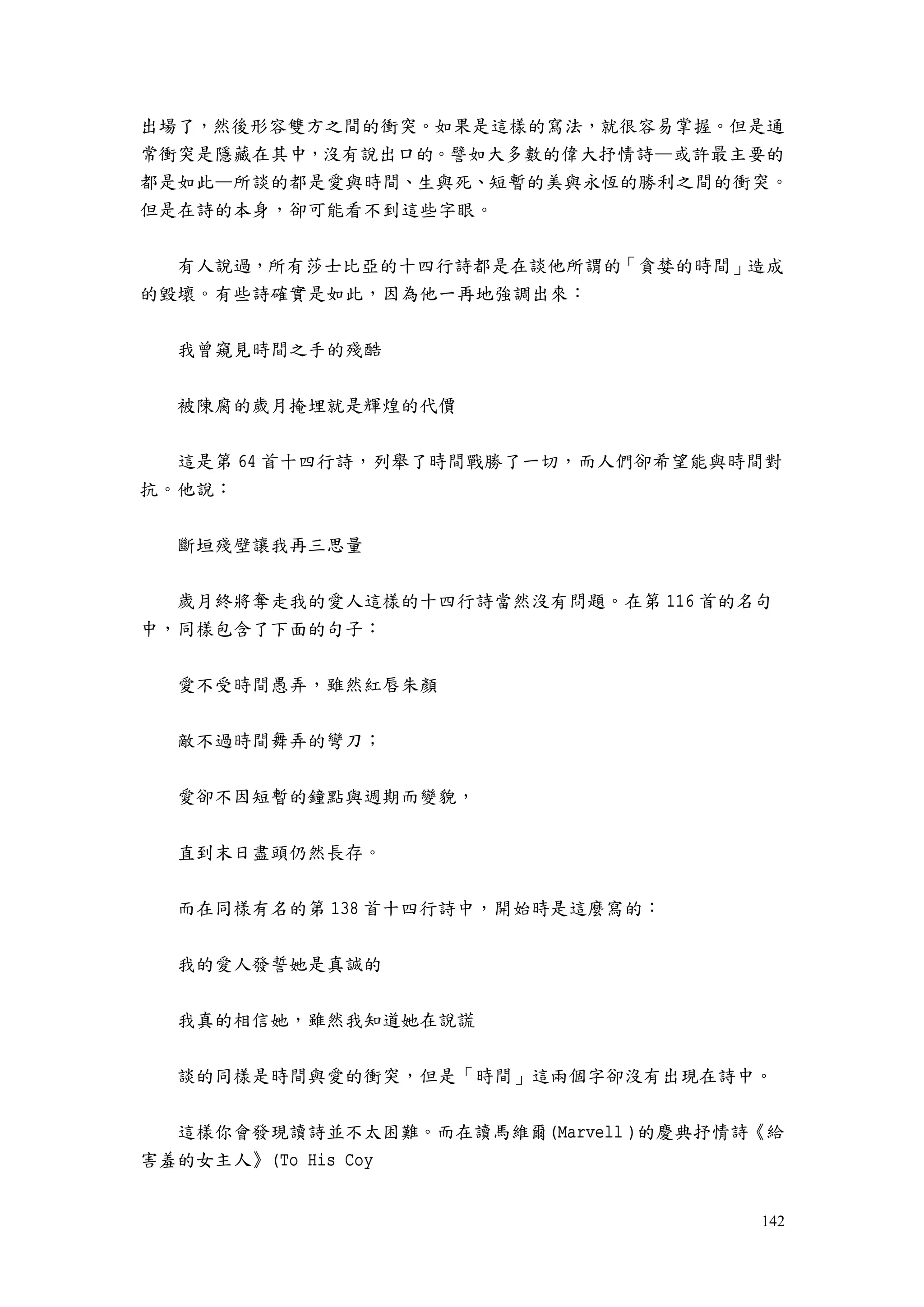 142
出場了，然後形容雙方之間的衝突。如果是這樣的寫法，就很容易掌握。但是通
常衝突是隱藏在其中，沒有說出口的。譬如大多數的偉大抒情詩—或許最主要的
都是如此—所談的都是愛與時間、生與死、短暫的美與永恆的勝利之間的衝突。
但是在詩的本身，卻可能看不到這些字眼。
有人說過，所有莎士比亞的十四行詩都是在談他所謂的「貪婪的時間」造成
的毀壞。有些詩確實是如此，因為他一再地強調出來：
我曾窺見時間之手的殘酷
被陳腐的歲月掩埋就是輝煌的代價
這是第 64 首十四行詩，列舉了時間戰勝了一切，而人們卻希望能與時間對
抗。他說：
斷垣殘壁讓我再三思量
歲月終將奪走我的愛人這樣的十四行詩當然沒有問題。在第 116 首的名句
中，同樣包含了下面的句子：
愛不受時間愚弄，雖然紅唇朱顏
敵不過時間舞弄的彎刀；
愛卻不因短暫的鐘點與週期而變貌，
直到末日盡頭仍然長存。
而在同樣有名的第 138 首十四行詩中，開始時是這麼寫的：
我的愛人發誓她是真誠的
我真的相信她，雖然我知道她在說謊
談的同樣是時間與愛的衝突，但是「時間」這兩個字卻沒有出現在詩中。
這樣你會發現讀詩並不太困難。而在讀馬維爾(Marvell )的慶典抒情詩《給
害羞的女主人》(To His Coy
 