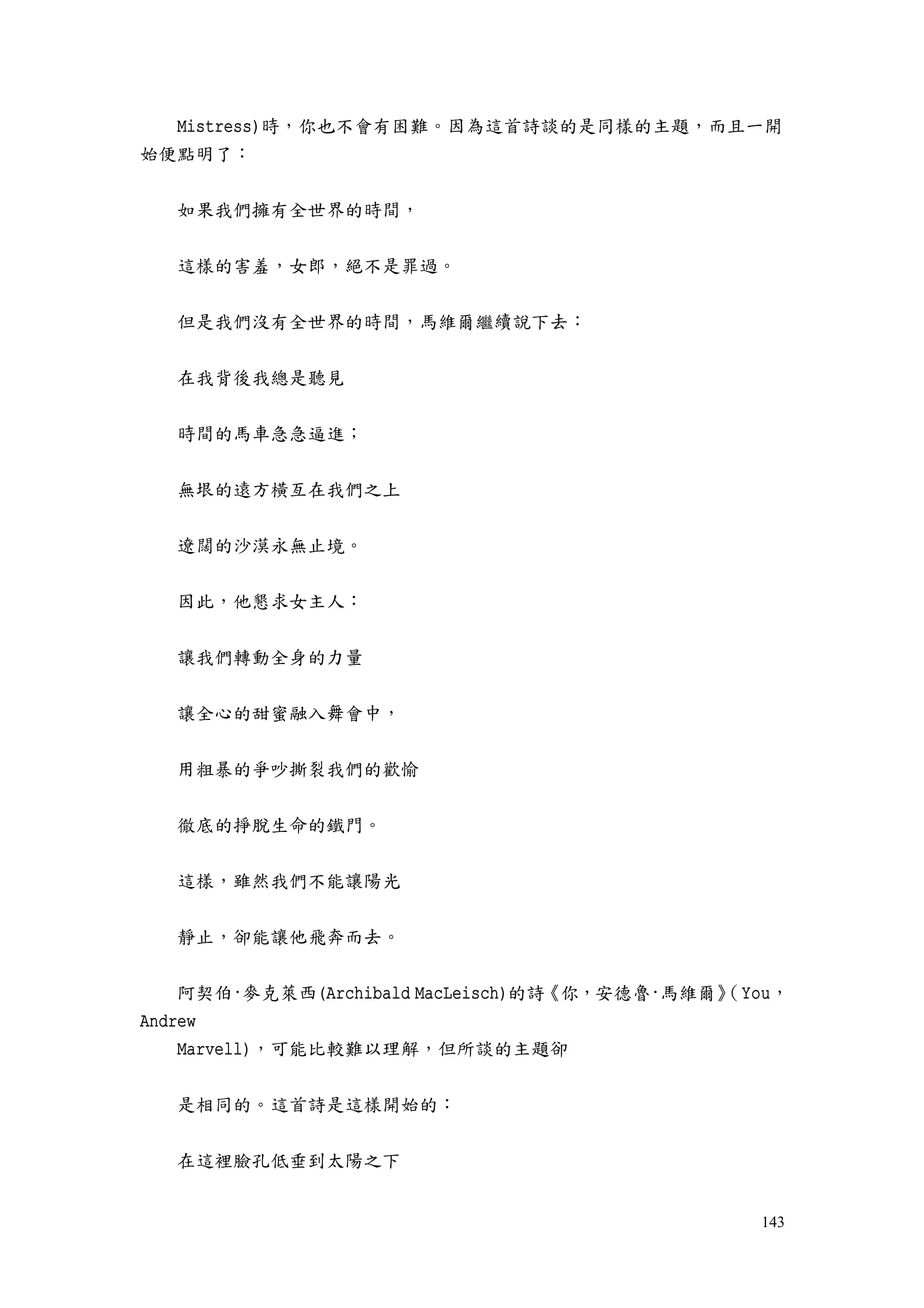 143
Mistress)時，你也不會有困難。因為這首詩談的是同樣的主題，而且一開
始便點明了：
如果我們擁有全世界的時間，
這樣的害羞，女郎，絕不是罪過。
但是我們沒有全世界的時間，馬維爾繼續說下去：
在我背後我總是聽見
時間的馬車急急逼進；
無垠的遠方橫亙在我們之上
遼闊的沙漠永無止境。
因此，他懇求女主人：
讓我們轉動全身的力量
讓全心的甜蜜融入舞會中，
用粗暴的爭吵撕裂我們的歡愉
徹底的掙脫生命的鐵門。
這樣，雖然我們不能讓陽光
靜止，卻能讓他飛奔而去。
阿契伯·麥克萊西(Archibald MacLeisch)的詩《你，安德魯·馬維爾》（You，
Andrew
Marvell)，可能比較難以理解，但所談的主題卻
是相同的。這首詩是這樣開始的：
在這裡臉孔低垂到太陽之下
 