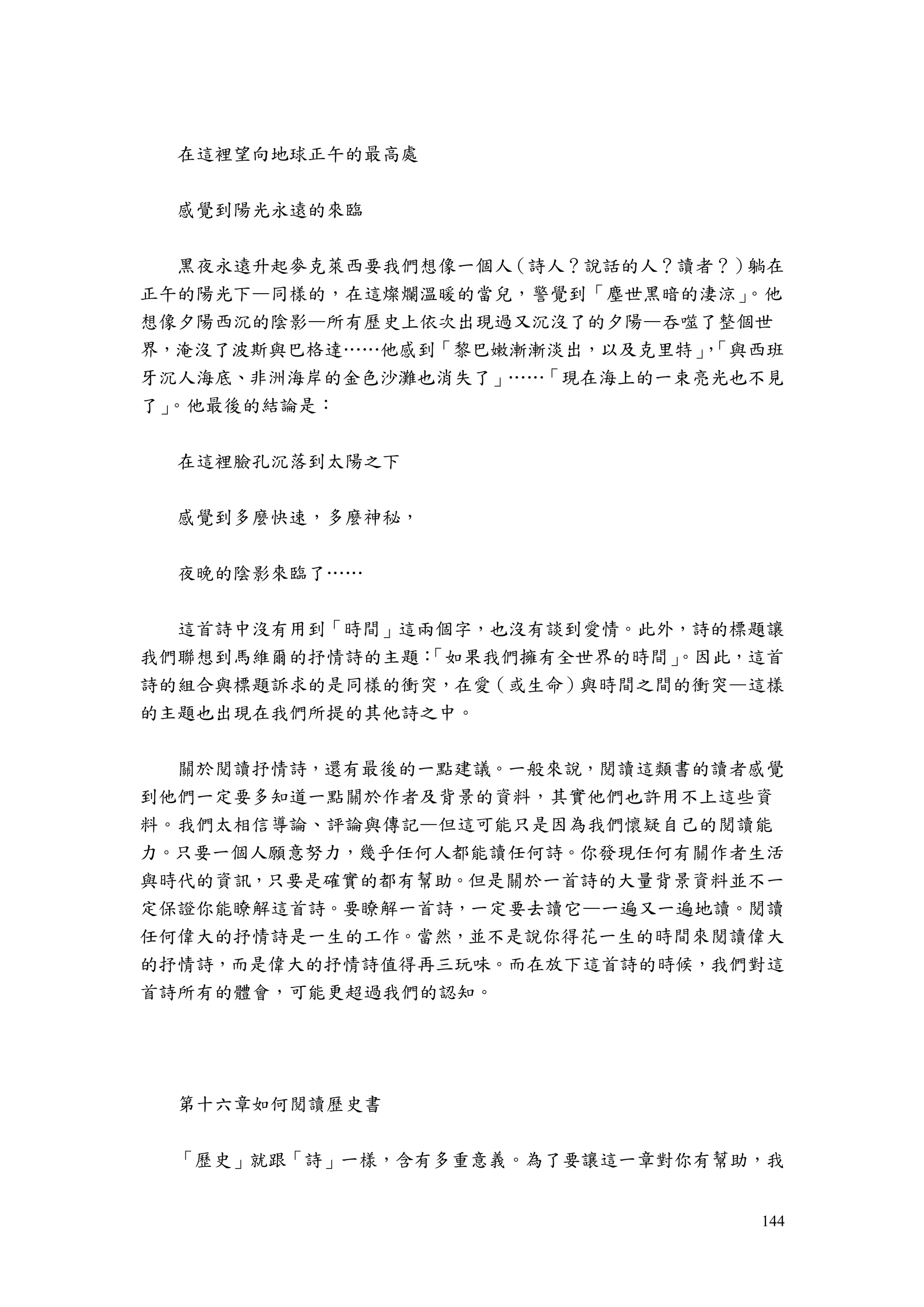 144
在這裡望向地球正午的最高處
感覺到陽光永遠的來臨
黑夜永遠升起麥克萊西要我們想像一個人（詩人？說話的人？讀者？）躺在
正午的陽光下—同樣的，在這燦爛溫暖的當兒，警覺到「塵世黑暗的淒涼」。他
想像夕陽西沉的陰影—所有歷史上依次出現過又沉沒了的夕陽—吞噬了整個世
界，淹沒了波斯與巴格達……他感到「黎巴嫩漸漸淡出，以及克里特」，「與西班
牙沉人海底、非洲海岸的金色沙灘也消失了」……「現在海上的一束亮光也不見
了」。他最後的結論是：
在這裡臉孔沉落到太陽之下
感覺到多麼快速，多麼神秘，
夜晚的陰影來臨了……
這首詩中沒有用到「時間」這兩個字，也沒有談到愛情。此外，詩的標題讓
我們聯想到馬維爾的抒情詩的主題：「如果我們擁有全世界的時間」。因此，這首
詩的組合與標題訴求的是同樣的衝突，在愛（或生命）與時間之間的衝突—這樣
的主題也出現在我們所提的其他詩之中。
關於閱讀抒情詩，還有最後的一點建議。一般來說，閱讀這類書的讀者感覺
到他們一定要多知道一點關於作者及背景的資料，其實他們也許用不上這些資
料。我們太相信導論、評論與傳記—但這可能只是因為我們懷疑自己的閱讀能
力。只要一個人願意努力，幾乎任何人都能讀任何詩。你發現任何有關作者生活
與時代的資訊，只要是確實的都有幫助。但是關於一首詩的大量背景資料並不一
定保證你能瞭解這首詩。要瞭解一首詩，一定要去讀它—一遍又一遍地讀。閱讀
任何偉大的抒情詩是一生的工作。當然，並不是說你得花一生的時間來閱讀偉大
的抒情詩，而是偉大的抒情詩值得再三玩味。而在放下這首詩的時候，我們對這
首詩所有的體會，可能更超過我們的認知。
第十六章如何閱讀歷史書
「歷史」就跟「詩」一樣，含有多重意義。為了要讓這一章對你有幫助，我
 
