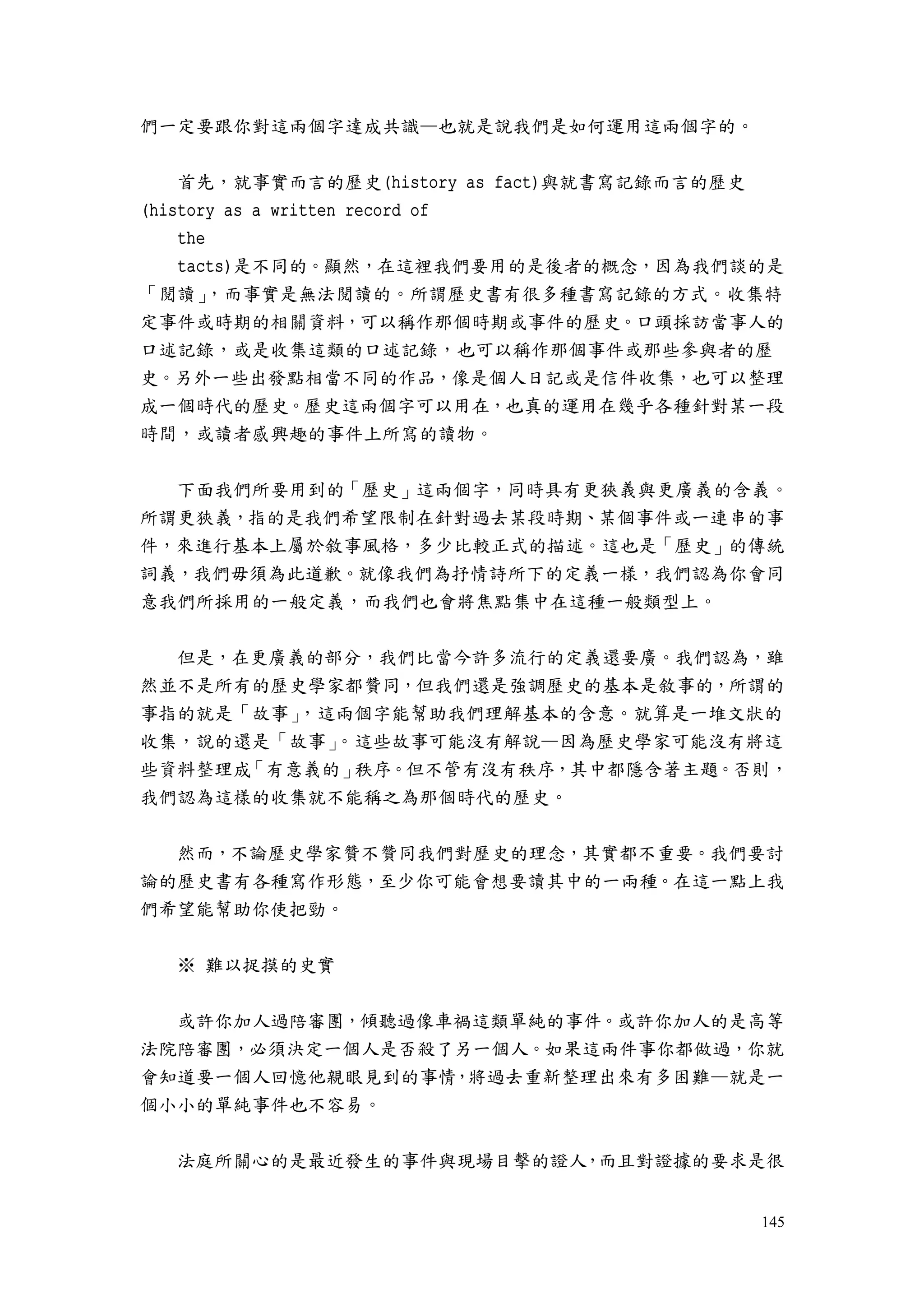145
們一定要跟你對這兩個字達成共識—也就是說我們是如何運用這兩個字的。
首先，就事實而言的歷史(history as fact)與就書寫記錄而言的歷史
(history as a written record of
the
tacts)是不同的。顯然，在這裡我們要用的是後者的概念，因為我們談的是
「閱讀」，而事實是無法閱讀的。所謂歷史書有很多種書寫記錄的方式。收集特
定事件或時期的相關資料，可以稱作那個時期或事件的歷史。口頭採訪當事人的
口述記錄，或是收集這類的口述記錄，也可以稱作那個事件或那些參與者的歷
史。另外一些出發點相當不同的作品，像是個人日記或是信件收集，也可以整理
成一個時代的歷史。歷史這兩個字可以用在，也真的運用在幾乎各種針對某一段
時間，或讀者感興趣的事件上所寫的讀物。
下面我們所要用到的「歷史」這兩個字，同時具有更狹義與更廣義的含義。
所謂更狹義，指的是我們希望限制在針對過去某段時期、某個事件或一連串的事
件，來進行基本上屬於敘事風格，多少比較正式的描述。這也是「歷史」的傳統
詞義，我們毋須為此道歉。就像我們為抒情詩所下的定義一樣，我們認為你會同
意我們所採用的一般定義，而我們也會將焦點集中在這種一般類型上。
但是，在更廣義的部分，我們比當今許多流行的定義還要廣。我們認為，雖
然並不是所有的歷史學家都贊同，但我們還是強調歷史的基本是敘事的，所謂的
事指的就是「故事」，這兩個字能幫助我們理解基本的含意。就算是一堆文狀的
收集，說的還是「故事」。這些故事可能沒有解說—因為歷史學家可能沒有將這
些資料整理成「有意義的」秩序。但不管有沒有秩序，其中都隱含著主題。否則，
我們認為這樣的收集就不能稱之為那個時代的歷史。
然而，不論歷史學家贊不贊同我們對歷史的理念，其實都不重要。我們要討
論的歷史書有各種寫作形態，至少你可能會想要讀其中的一兩種。在這一點上我
們希望能幫助你使把勁。
※ 難以捉摸的史實
或許你加人過陪審團，傾聽過像車禍這類單純的事件。或許你加人的是高等
法院陪審團，必須決定一個人是否殺了另一個人。如果這兩件事你都做過，你就
會知道要一個人回憶他親眼見到的事情，將過去重新整理出來有多困難—就是一
個小小的單純事件也不容易。
法庭所關心的是最近發生的事件與現場目擊的證人，而且對證據的要求是很
 