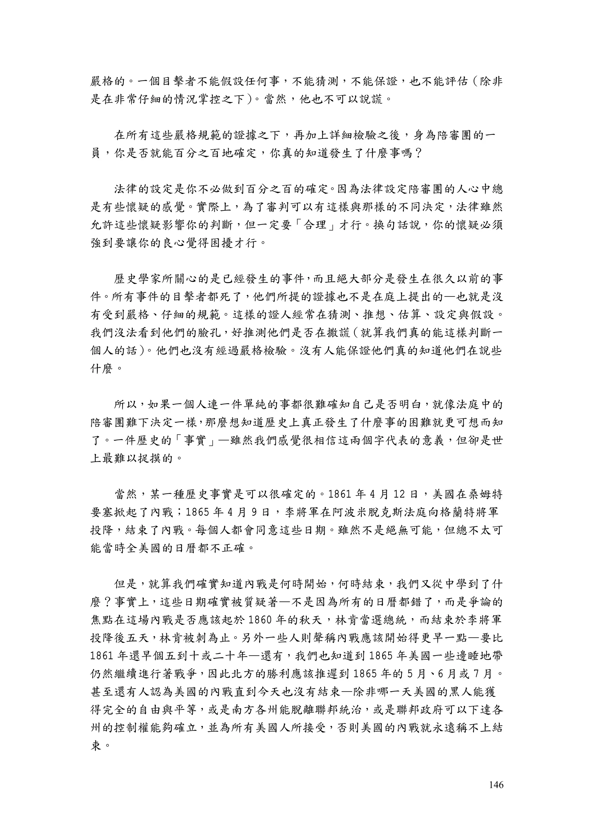 146
嚴格的。一個目擊者不能假設任何事，不能猜測，不能保證，也不能評估（除非
是在非常仔細的情況掌控之下）。當然，他也不可以說謊。
在所有這些嚴格規範的證據之下，再加上詳細檢驗之後，身為陪審團的一
員，你是否就能百分之百地確定，你真的知道發生了什麼事嗎？
法律的設定是你不必做到百分之百的確定。因為法律設定陪審團的人心中總
是有些懷疑的感覺。實際上，為了審判可以有這樣與那樣的不同決定，法律雖然
允許這些懷疑影響你的判斷，但一定要「合理」才行。換句話說，你的懷疑必須
強到要讓你的良心覺得困擾才行。
歷史學家所關心的是已經發生的事件，而且絕大部分是發生在很久以前的事
件。所有事件的目擊者都死了，他們所提的證據也不是在庭上提出的—也就是沒
有受到嚴格、仔細的規範。這樣的證人經常在猜測、推想、估算、設定與假設。
我們沒法看到他們的臉孔，好推測他們是否在撒謊（就算我們真的能這樣判斷一
個人的話）。他們也沒有經過嚴格檢驗。沒有人能保證他們真的知道他們在說些
什麼。
所以，如果一個人連一件單純的事都很難確知自己是否明白，就像法庭中的
陪審團難下決定一樣，那麼想知道歷史上真正發生了什麼事的困難就更可想而知
了。一件歷史的「事實」—雖然我們感覺很相信這兩個字代表的意義，但卻是世
上最難以捉摸的。
當然，某一種歷史事實是可以很確定的。1861 年 4 月 12 日，美國在桑姆特
要塞掀起了內戰；1865 年 4 月 9 日，李將軍在阿波米脫克斯法庭向格蘭特將軍
投降，結束了內戰。每個人都會同意這些日期。雖然不是絕無可能，但總不太可
能當時全美國的日曆都不正確。
但是，就算我們確實知道內戰是何時開始，何時結束，我們又從中學到了什
麼？事實上，這些日期確實被質疑著—不是因為所有的日曆都錯了，而是爭論的
焦點在這場內戰是否應該起於 1860 年的秋天，林肯當選總統，而結束於李將軍
投降後五天，林肯被刺為止。另外一些人則聲稱內戰應該開始得更早一點—要比
1861 年還早個五到十或二十年—還有，我們也知道到 1865 年美國一些邊睡地帶
仍然繼續進行著戰爭，因此北方的勝利應該推遲到 1865 年的 5 月、6 月或 7 月。
甚至還有人認為美國的內戰直到今天也沒有結束—除非哪一天美國的黑人能獲
得完全的自由與平等，或是南方各州能脫離聯邦統治，或是聯邦政府可以下達各
州的控制權能夠確立，並為所有美國人所接受，否則美國的內戰就永遠稱不上結
束。
 