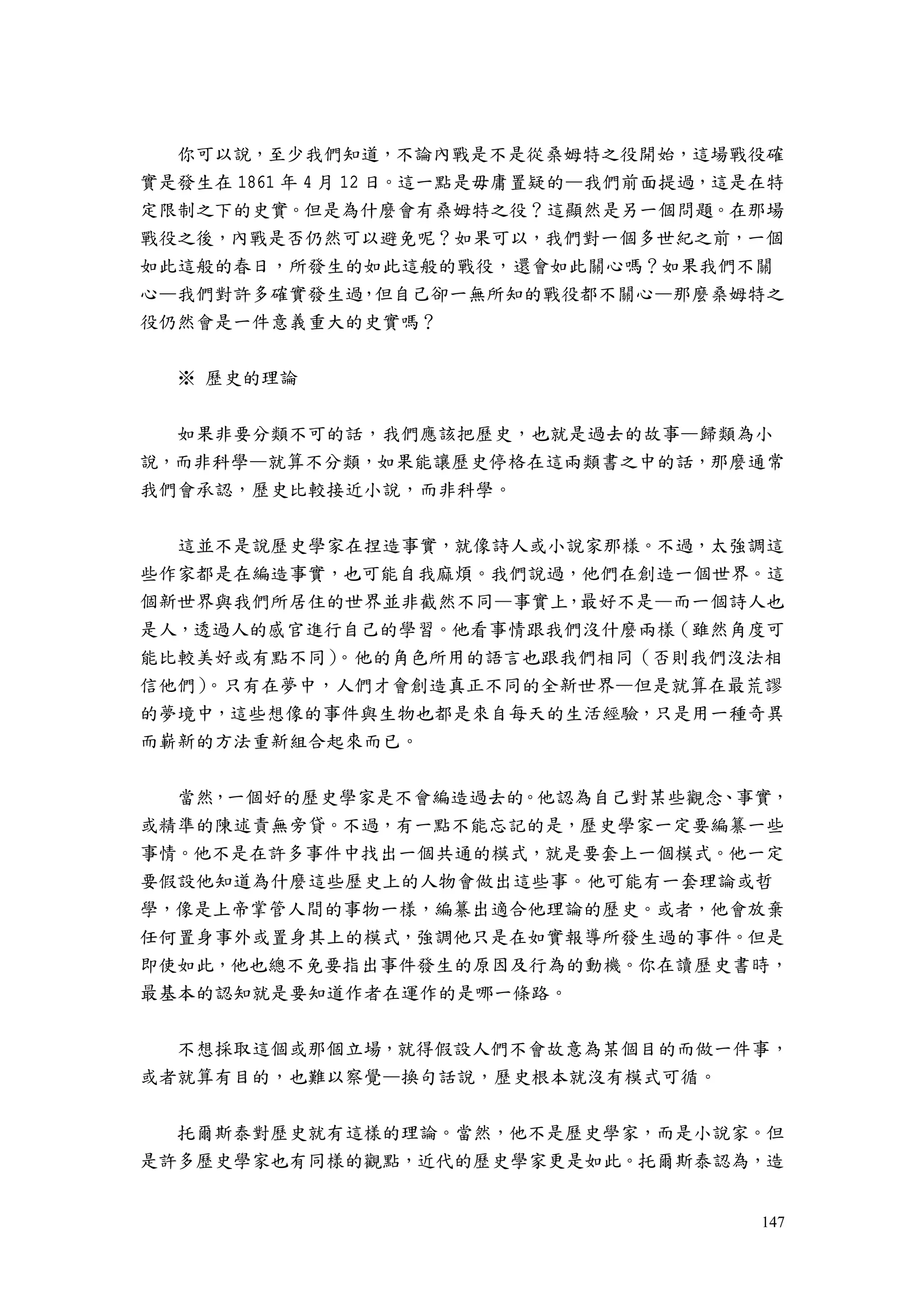 147
你可以說，至少我們知道，不論內戰是不是從桑姆特之役開始，這場戰役確
實是發生在 1861 年 4 月 12 日。這一點是毋庸置疑的—我們前面提過，這是在特
定限制之下的史實。但是為什麼會有桑姆特之役？這顯然是另一個問題。在那場
戰役之後，內戰是否仍然可以避免呢？如果可以，我們對一個多世紀之前，一個
如此這般的春日，所發生的如此這般的戰役，還會如此關心嗎？如果我們不關
心—我們對許多確實發生過，但自己卻一無所知的戰役都不關心—那麼桑姆特之
役仍然會是一件意義重大的史實嗎？
※ 歷史的理論
如果非要分類不可的話，我們應該把歷史，也就是過去的故事—歸類為小
說，而非科學—就算不分類，如果能讓歷史停格在這兩類書之中的話，那麼通常
我們會承認，歷史比較接近小說，而非科學。
這並不是說歷史學家在捏造事實，就像詩人或小說家那樣。不過，太強調這
些作家都是在編造事實，也可能自我麻煩。我們說過，他們在創造一個世界。這
個新世界與我們所居住的世界並非截然不同—事實上，最好不是—而一個詩人也
是人，透過人的感官進行自己的學習。他看事情跟我們沒什麼兩樣（雖然角度可
能比較美好或有點不同）。他的角色所用的語言也跟我們相同（否則我們沒法相
信他們）。只有在夢中，人們才會創造真正不同的全新世界—但是就算在最荒謬
的夢境中，這些想像的事件與生物也都是來自每天的生活經驗，只是用一種奇異
而嶄新的方法重新組合起來而已。
當然，一個好的歷史學家是不會編造過去的。他認為自己對某些觀念、事實，
或精準的陳述責無旁貸。不過，有一點不能忘記的是，歷史學家一定要編纂一些
事情。他不是在許多事件中找出一個共通的模式，就是要套上一個模式。他一定
要假設他知道為什麼這些歷史上的人物會做出這些事。他可能有一套理論或哲
學，像是上帝掌管人間的事物一樣，編纂出適合他理論的歷史。或者，他會放棄
任何置身事外或置身其上的模式，強調他只是在如實報導所發生過的事件。但是
即使如此，他也總不免要指出事件發生的原因及行為的動機。你在讀歷史書時，
最基本的認知就是要知道作者在運作的是哪一條路。
不想採取這個或那個立場，就得假設人們不會故意為某個目的而做一件事，
或者就算有目的，也難以察覺—換句話說，歷史根本就沒有模式可循。
托爾斯泰對歷史就有這樣的理論。當然，他不是歷史學家，而是小說家。但
是許多歷史學家也有同樣的觀點，近代的歷史學家更是如此。托爾斯泰認為，造
 