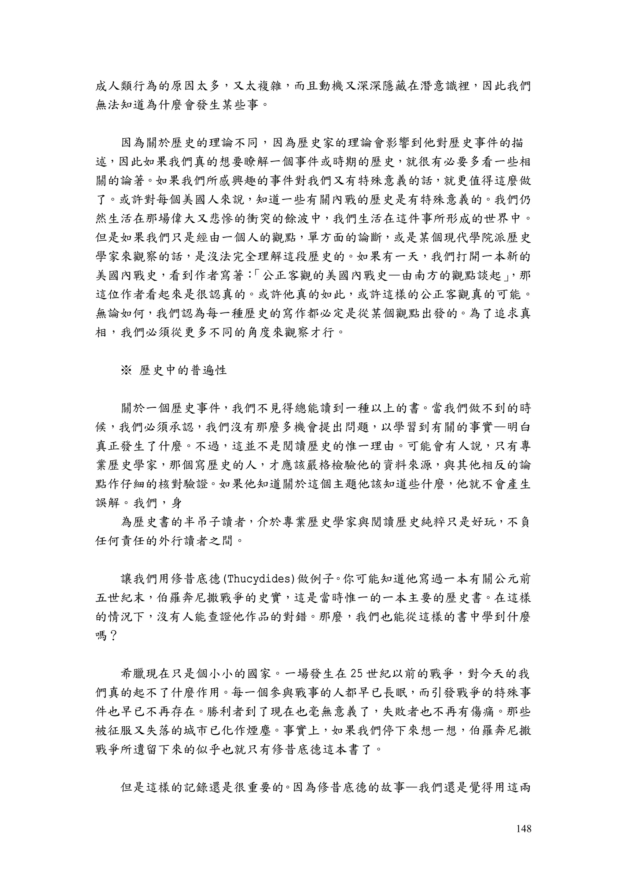 148
成人類行為的原因太多，又太複雜，而且動機又深深隱藏在潛意識裡，因此我們
無法知道為什麼會發生某些事。
因為關於歷史的理論不同，因為歷史家的理論會影響到他對歷史事件的描
述，因此如果我們真的想要瞭解一個事件或時期的歷史，就很有必要多看一些相
關的論著。如果我們所感興趣的事件對我們又有特殊意義的話，就更值得這麼做
了。或許對每個美國人來說，知道一些有關內戰的歷史是有特殊意義的。我們仍
然生活在那場偉大又悲慘的衝突的餘波中，我們生活在這件事所形成的世界中。
但是如果我們只是經由一個人的觀點，單方面的論斷，或是某個現代學院派歷史
學家來觀察的話，是沒法完全理解這段歷史的。如果有一天，我們打開一本新的
美國內戰史，看到作者寫著：「公正客觀的美國內戰史—由南方的觀點談起」，那
這位作者看起來是很認真的。或許他真的如此，或許這樣的公正客觀真的可能。
無論如何，我們認為每一種歷史的寫作都必定是從某個觀點出發的。為了追求真
相，我們必須從更多不同的角度來觀察才行。
※ 歷史中的普遍性
關於一個歷史事件，我們不見得總能讀到一種以上的書。當我們做不到的時
候，我們必須承認，我們沒有那麼多機會提出問題，以學習到有關的事實—明白
真正發生了什麼。不過，這並不是閱讀歷史的惟一理由。可能會有人說，只有專
業歷史學家，那個寫歷史的人，才應該嚴格檢驗他的資料來源，與其他相反的論
點作仔細的核對驗證。如果他知道關於這個主題他該知道些什麼，他就不會產生
誤解。我們，身
為歷史書的半吊子讀者，介於專業歷史學家與閱讀歷史純粹只是好玩，不負
任何責任的外行讀者之間。
讓我們用修昔底德(Thucydides)做例子。你可能知道他寫過一本有關公元前
五世紀末，伯羅奔尼撒戰爭的史實，這是當時惟一的一本主要的歷史書。在這樣
的情況下，沒有人能查證他作品的對錯。那麼，我們也能從這樣的書中學到什麼
嗎？
希臘現在只是個小小的國家。一場發生在 25 世紀以前的戰爭，對今天的我
們真的起不了什麼作用。每一個參與戰事的人都早已長眠，而引發戰爭的特殊事
件也早已不再存在。勝利者到了現在也毫無意義了，失敗者也不再有傷痛。那些
被征服又失落的城市已化作煙塵。事實上，如果我們停下來想一想，伯羅奔尼撒
戰爭所遺留下來的似乎也就只有修昔底德這本書了。
但是這樣的記錄還是很重要的。因為修昔底德的故事—我們還是覺得用這兩
 