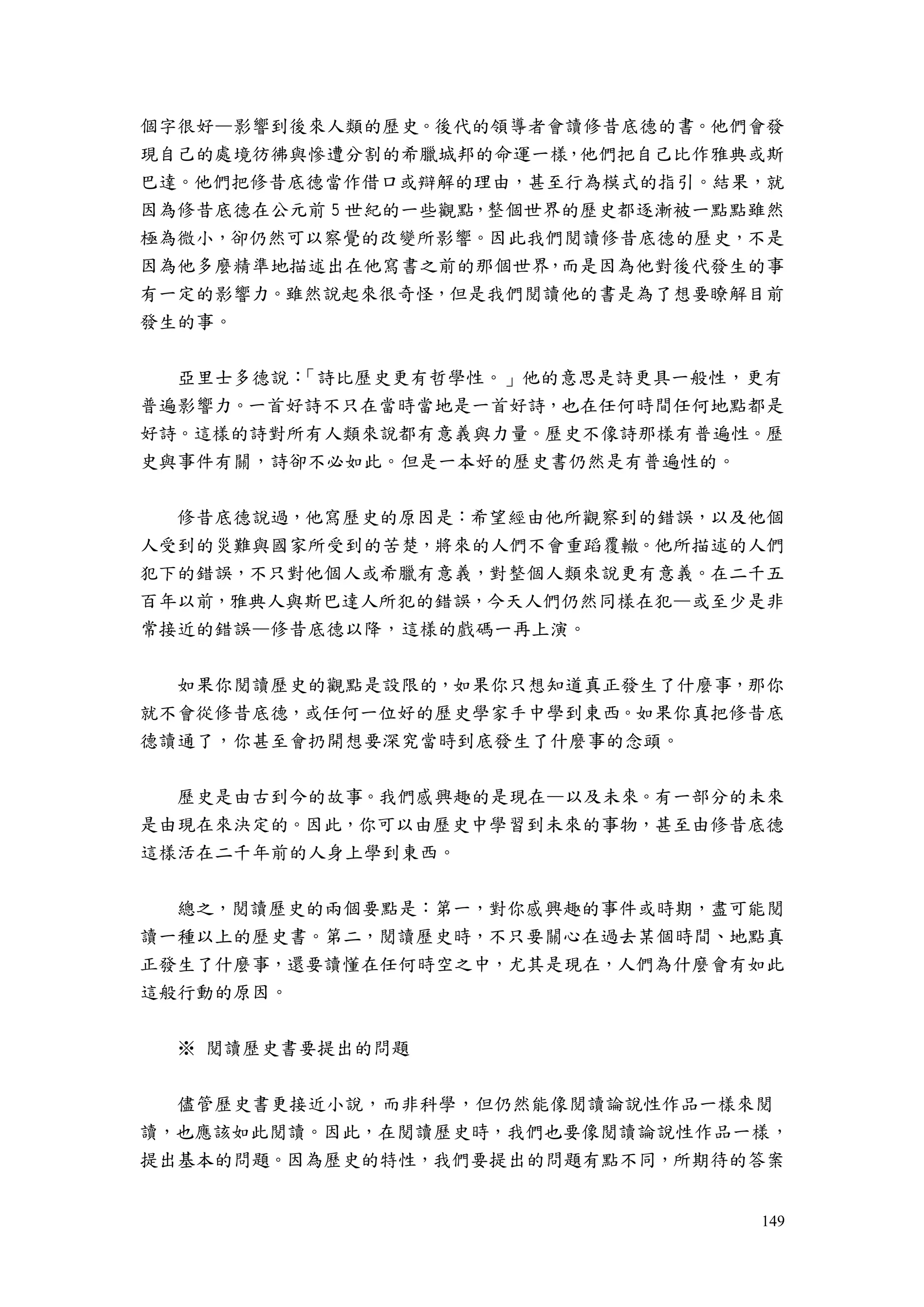 149
個字很好—影響到後來人類的歷史。後代的領導者會讀修昔底德的書。他們會發
現自己的處境彷彿與慘遭分割的希臘城邦的命運一樣，他們把自己比作雅典或斯
巴達。他們把修昔底德當作借口或辯解的理由，甚至行為模式的指引。結果，就
因為修昔底德在公元前 5 世紀的一些觀點，整個世界的歷史都逐漸被一點點雖然
極為微小，卻仍然可以察覺的改變所影響。因此我們閱讀修昔底德的歷史，不是
因為他多麼精準地描述出在他寫書之前的那個世界，而是因為他對後代發生的事
有一定的影響力。雖然說起來很奇怪，但是我們閱讀他的書是為了想要瞭解目前
發生的事。
亞里士多德說：「詩比歷史更有哲學性。」他的意思是詩更具一般性，更有
普遍影響力。一首好詩不只在當時當地是一首好詩，也在任何時間任何地點都是
好詩。這樣的詩對所有人類來說都有意義與力量。歷史不像詩那樣有普遍性。歷
史與事件有關，詩卻不必如此。但是一本好的歷史書仍然是有普遍性的。
修昔底德說過，他寫歷史的原因是：希望經由他所觀察到的錯誤，以及他個
人受到的災難與國家所受到的苦楚，將來的人們不會重蹈覆轍。他所描述的人們
犯下的錯誤，不只對他個人或希臘有意義，對整個人類來說更有意義。在二千五
百年以前，雅典人與斯巴達人所犯的錯誤，今天人們仍然同樣在犯—或至少是非
常接近的錯誤—修昔底德以降，這樣的戲碼一再上演。
如果你閱讀歷史的觀點是設限的，如果你只想知道真正發生了什麼事，那你
就不會從修昔底德，或任何一位好的歷史學家手中學到東西。如果你真把修昔底
德讀通了，你甚至會扔開想要深究當時到底發生了什麼事的念頭。
歷史是由古到今的故事。我們感興趣的是現在—以及未來。有一部分的未來
是由現在來決定的。因此，你可以由歷史中學習到未來的事物，甚至由修昔底德
這樣活在二千年前的人身上學到東西。
總之，閱讀歷史的兩個要點是：第一，對你感興趣的事件或時期，盡可能閱
讀一種以上的歷史書。第二，閱讀歷史時，不只要關心在過去某個時間、地點真
正發生了什麼事，還要讀懂在任何時空之中，尤其是現在，人們為什麼會有如此
這般行動的原因。
※ 閱讀歷史書要提出的問題
儘管歷史書更接近小說，而非科學，但仍然能像閱讀論說性作品一樣來閱
讀，也應該如此閱讀。因此，在閱讀歷史時，我們也要像閱讀論說性作品一樣，
提出基本的問題。因為歷史的特性，我們要提出的問題有點不同，所期待的答案
 