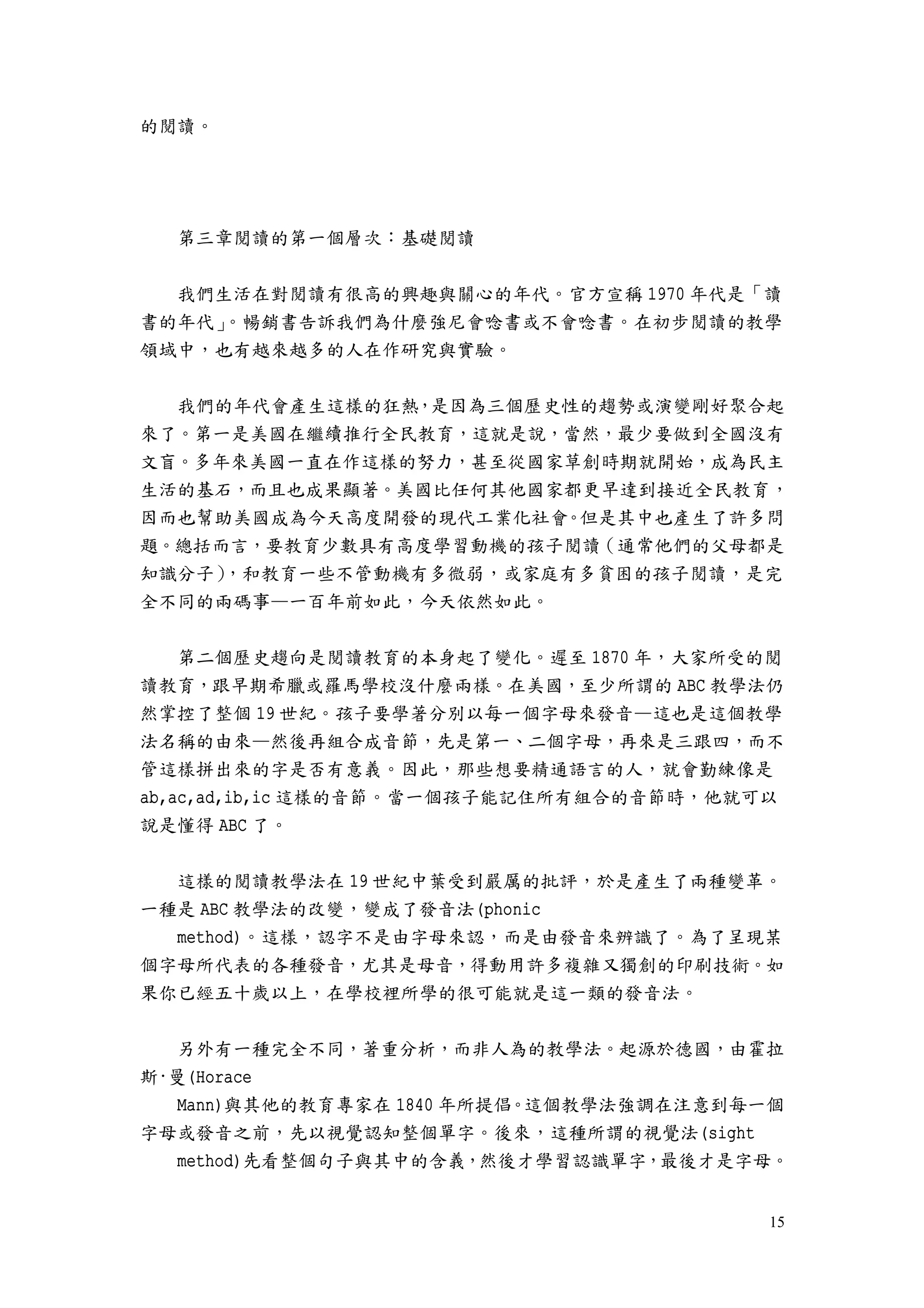 15
的閱讀。
第三章閱讀的第一個層次：基礎閱讀
我們生活在對閱讀有很高的興趣與關心的年代。官方宣稱 1970 年代是「讀
書的年代」。暢銷書告訴我們為什麼強尼會唸書或不會唸書。在初步閱讀的教學
領域中，也有越來越多的人在作研究與實驗。
我們的年代會產生這樣的狂熱，是因為三個歷史性的趨勢或演變剛好聚合起
來了。第一是美國在繼續推行全民教育，這就是說，當然，最少要做到全國沒有
文盲。多年來美國一直在作這樣的努力，甚至從國家草創時期就開始，成為民主
生活的基石，而且也成果顯著。美國比任何其他國家都更早達到接近全民教育，
因而也幫助美國成為今天高度開發的現代工業化社會。但是其中也產生了許多問
題。總括而言，要教育少數具有高度學習動機的孩子閱讀（通常他們的父母都是
知識分子），和教育一些不管動機有多微弱，或家庭有多貧困的孩子閱讀，是完
全不同的兩碼事—一百年前如此，今天依然如此。
第二個歷史趨向是閱讀教育的本身起了變化。遲至 1870 年，大家所受的閱
讀教育，跟早期希臘或羅馬學校沒什麼兩樣。在美國，至少所謂的 ABC 教學法仍
然掌控了整個 19 世紀。孩子要學著分別以每一個字母來發音—這也是這個教學
法名稱的由來—然後再組合成音節，先是第一、二個字母，再來是三跟四，而不
管這樣拼出來的字是否有意義。因此，那些想要精通語言的人，就會勤練像是
ab,ac,ad,ib,ic 這樣的音節。當一個孩子能記住所有組合的音節時，他就可以
說是懂得 ABC 了。
這樣的閱讀教學法在 19 世紀中葉受到嚴厲的批評，於是產生了兩種變革。
一種是 ABC 教學法的改變，變成了發音法(phonic
method)。這樣，認字不是由字母來認，而是由發音來辨識了。為了呈現某
個字母所代表的各種發音，尤其是母音，得動用許多複雜又獨創的印刷技術。如
果你已經五十歲以上，在學校裡所學的很可能就是這一類的發音法。
另外有一種完全不同，著重分析，而非人為的教學法。起源於德國，由霍拉
斯·曼(Horace
Mann)與其他的教育專家在 1840 年所提倡。這個教學法強調在注意到每一個
字母或發音之前，先以視覺認知整個單字。後來，這種所謂的視覺法(sight
method)先看整個句子與其中的含義，然後才學習認識單字，最後才是字母。
 