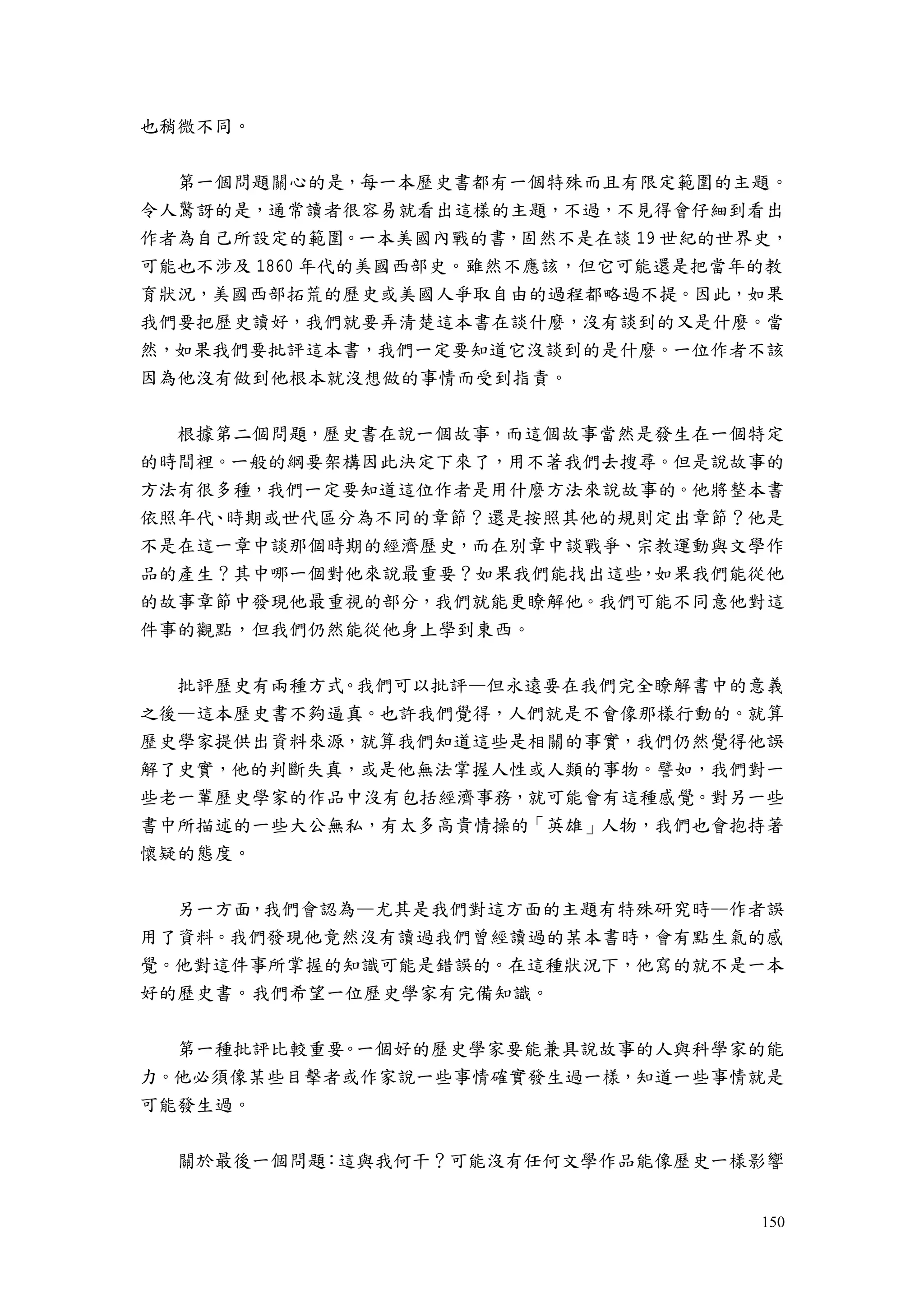 150
也稍微不同。
第一個問題關心的是，每一本歷史書都有一個特殊而且有限定範圍的主題。
令人驚訝的是，通常讀者很容易就看出這樣的主題，不過，不見得會仔細到看出
作者為自己所設定的範圍。一本美國內戰的書，固然不是在談 19 世紀的世界史，
可能也不涉及 1860 年代的美國西部史。雖然不應該，但它可能還是把當年的教
育狀況，美國西部拓荒的歷史或美國人爭取自由的過程都略過不提。因此，如果
我們要把歷史讀好，我們就要弄清楚這本書在談什麼，沒有談到的又是什麼。當
然，如果我們要批評這本書，我們一定要知道它沒談到的是什麼。一位作者不該
因為他沒有做到他根本就沒想做的事情而受到指責。
根據第二個問題，歷史書在說一個故事，而這個故事當然是發生在一個特定
的時間裡。一般的綱要架構因此決定下來了，用不著我們去搜尋。但是說故事的
方法有很多種，我們一定要知道這位作者是用什麼方法來說故事的。他將整本書
依照年代、時期或世代區分為不同的章節？還是按照其他的規則定出章節？他是
不是在這一章中談那個時期的經濟歷史，而在別章中談戰爭、宗教運動與文學作
品的產生？其中哪一個對他來說最重要？如果我們能找出這些，如果我們能從他
的故事章節中發現他最重視的部分，我們就能更瞭解他。我們可能不同意他對這
件事的觀點，但我們仍然能從他身上學到東西。
批評歷史有兩種方式。我們可以批評—但永遠要在我們完全瞭解書中的意義
之後—這本歷史書不夠逼真。也許我們覺得，人們就是不會像那樣行動的。就算
歷史學家提供出資料來源，就算我們知道這些是相關的事實，我們仍然覺得他誤
解了史實，他的判斷失真，或是他無法掌握人性或人類的事物。譬如，我們對一
些老一輩歷史學家的作品中沒有包括經濟事務，就可能會有這種感覺。對另一些
書中所描述的一些大公無私，有太多高貴情操的「英雄」人物，我們也會抱持著
懷疑的態度。
另一方面，我們會認為—尤其是我們對這方面的主題有特殊研究時—作者誤
用了資料。我們發現他竟然沒有讀過我們曾經讀過的某本書時，會有點生氣的感
覺。他對這件事所掌握的知識可能是錯誤的。在這種狀況下，他寫的就不是一本
好的歷史書。我們希望一位歷史學家有完備知識。
第一種批評比較重要。一個好的歷史學家要能兼具說故事的人與科學家的能
力。他必須像某些目擊者或作家說一些事情確實發生過一樣，知道一些事情就是
可能發生過。
關於最後一個問題：這與我何干？可能沒有任何文學作品能像歷史一樣影響
 