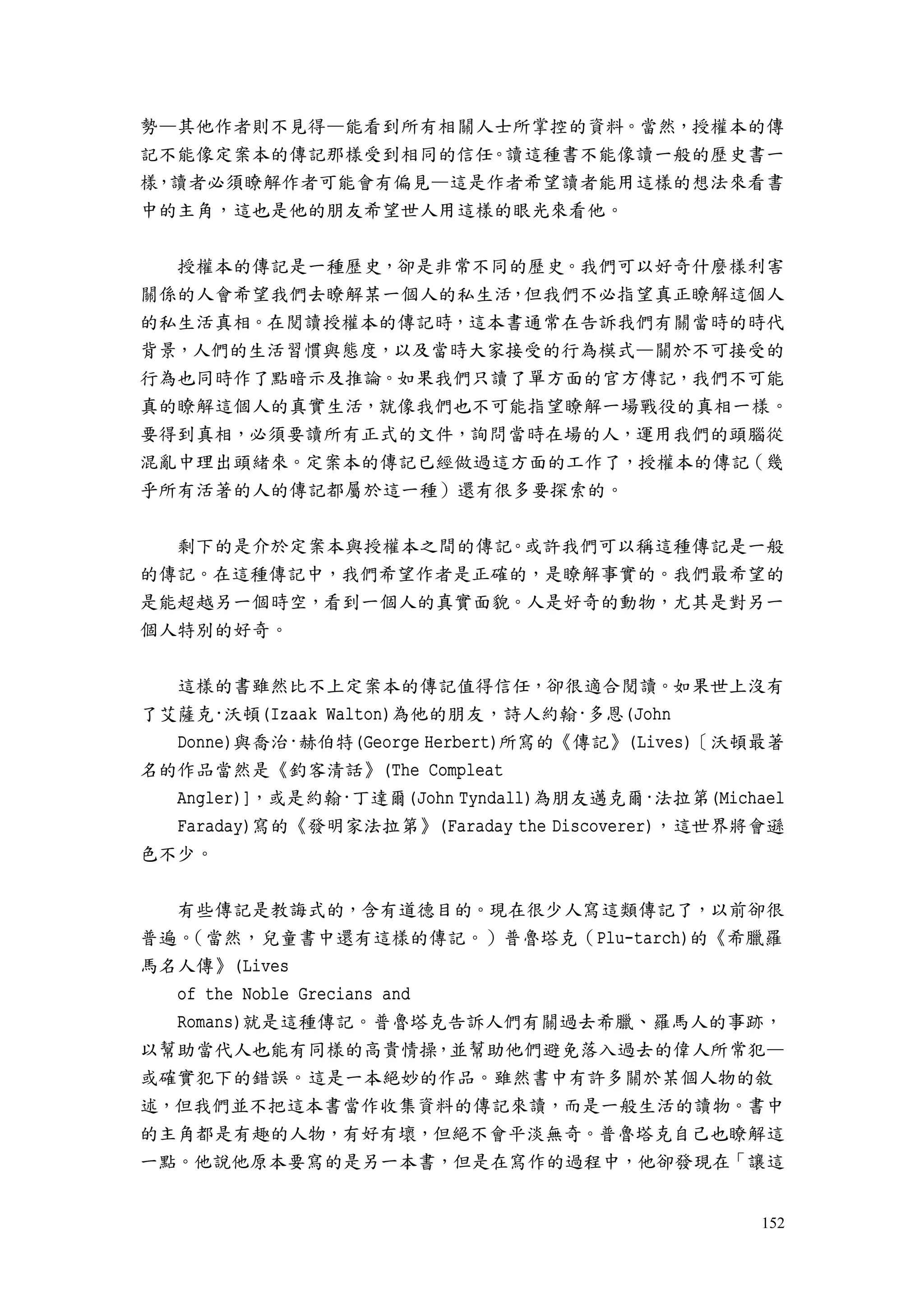 152
勢—其他作者則不見得—能看到所有相關人士所掌控的資料。當然，授權本的傳
記不能像定案本的傳記那樣受到相同的信任。讀這種書不能像讀一般的歷史書一
樣，讀者必須瞭解作者可能會有偏見—這是作者希望讀者能用這樣的想法來看書
中的主角，這也是他的朋友希望世人用這樣的眼光來看他。
授權本的傳記是一種歷史，卻是非常不同的歷史。我們可以好奇什麼樣利害
關係的人會希望我們去瞭解某一個人的私生活，但我們不必指望真正瞭解這個人
的私生活真相。在閱讀授權本的傳記時，這本書通常在告訴我們有關當時的時代
背景，人們的生活習慣與態度，以及當時大家接受的行為模式—關於不可接受的
行為也同時作了點暗示及推論。如果我們只讀了單方面的官方傳記，我們不可能
真的瞭解這個人的真實生活，就像我們也不可能指望瞭解一場戰役的真相一樣。
要得到真相，必須要讀所有正式的文件，詢問當時在場的人，運用我們的頭腦從
混亂中理出頭緒來。定案本的傳記已經做過這方面的工作了，授權本的傳記（幾
乎所有活著的人的傳記都屬於這一種）還有很多要探索的。
剩下的是介於定案本與授權本之間的傳記。或許我們可以稱這種傳記是一般
的傳記。在這種傳記中，我們希望作者是正確的，是瞭解事實的。我們最希望的
是能超越另一個時空，看到一個人的真實面貌。人是好奇的動物，尤其是對另一
個人特別的好奇。
這樣的書雖然比不上定案本的傳記值得信任，卻很適合閱讀。如果世上沒有
了艾薩克·沃頓(Izaak Walton)為他的朋友，詩人約翰·多恩(John
Donne)與喬治·赫伯特(George Herbert)所寫的《傳記》(Lives)〔沃頓最著
名的作品當然是《釣客清話》(The Compleat
Angler)]，或是約翰·丁達爾(John Tyndall)為朋友邁克爾·法拉第(Michael
Faraday)寫的《發明家法拉第》(Faraday the Discoverer)，這世界將會遜
色不少。
有些傳記是教誨式的，含有道德目的。現在很少人寫這類傳記了，以前卻很
普遍。（當然，兒童書中還有這樣的傳記。）普魯塔克（Plu-tarch)的《希臘羅
馬名人傳》(Lives
of the Noble Grecians and
Romans)就是這種傳記。普魯塔克告訴人們有關過去希臘、羅馬人的事跡，
以幫助當代人也能有同樣的高貴情操，並幫助他們避免落入過去的偉人所常犯—
或確實犯下的錯誤。這是一本絕妙的作品。雖然書中有許多關於某個人物的敘
述，但我們並不把這本書當作收集資料的傳記來讀，而是一般生活的讀物。書中
的主角都是有趣的人物，有好有壞，但絕不會平淡無奇。普魯塔克自己也瞭解這
一點。他說他原本要寫的是另一本書，但是在寫作的過程中，他卻發現在「讓這
 