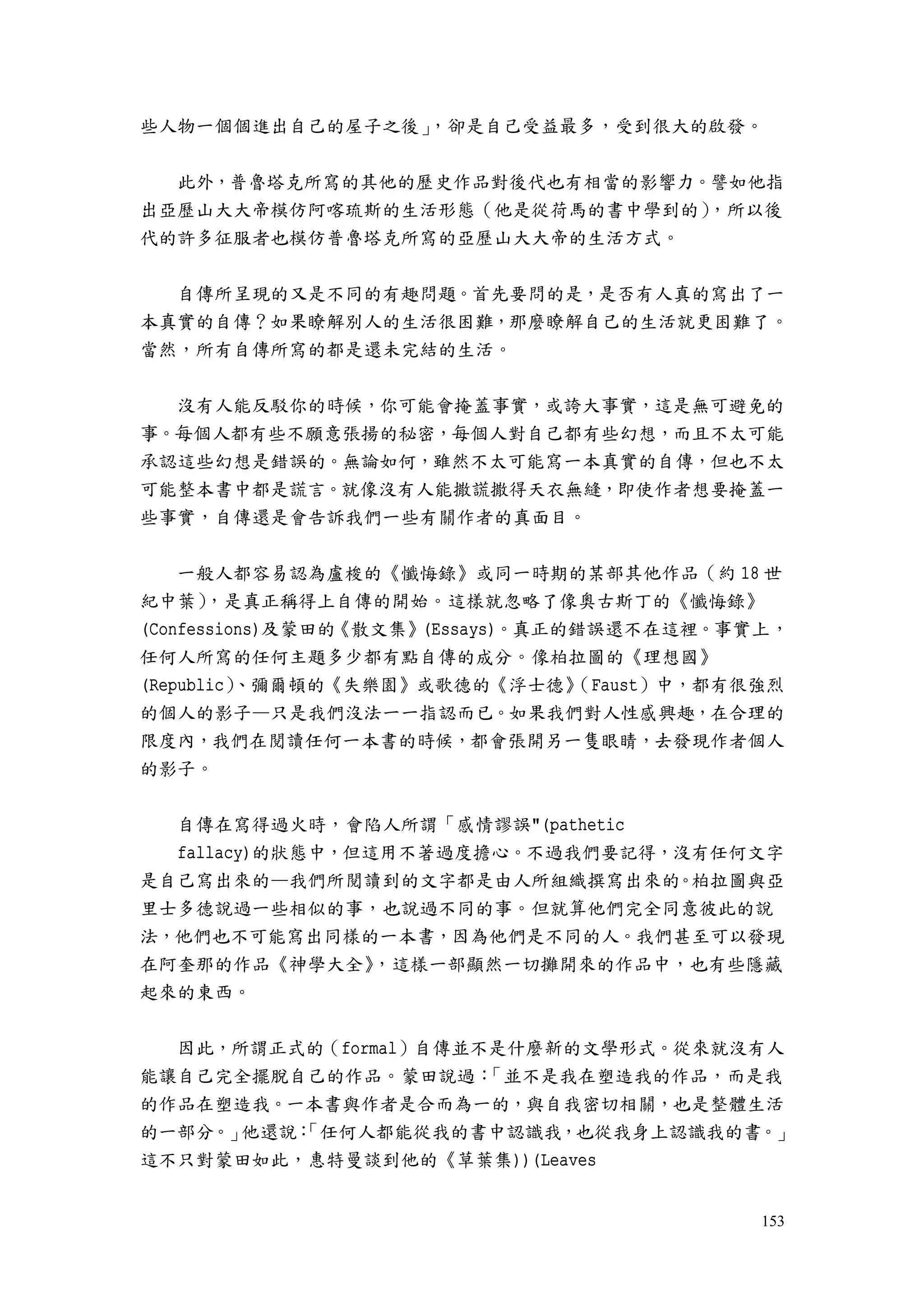 153
些人物一個個進出自己的屋子之後」，卻是自己受益最多，受到很大的啟發。
此外，普魯塔克所寫的其他的歷史作品對後代也有相當的影響力。譬如他指
出亞歷山大大帝模仿阿喀琉斯的生活形態（他是從荷馬的書中學到的），所以後
代的許多征服者也模仿普魯塔克所寫的亞歷山大大帝的生活方式。
自傳所呈現的又是不同的有趣問題。首先要問的是，是否有人真的寫出了一
本真實的自傳？如果瞭解別人的生活很困難，那麼瞭解自己的生活就更困難了。
當然，所有自傳所寫的都是還未完結的生活。
沒有人能反駁你的時候，你可能會掩蓋事實，或誇大事實，這是無可避免的
事。每個人都有些不願意張揚的秘密，每個人對自己都有些幻想，而且不太可能
承認這些幻想是錯誤的。無論如何，雖然不太可能寫一本真實的自傳，但也不太
可能整本書中都是謊言。就像沒有人能撒謊撒得天衣無縫，即使作者想要掩蓋一
些事實，自傳還是會告訴我們一些有關作者的真面目。
一般人都容易認為盧梭的《懺悔錄》或同一時期的某部其他作品（約 18 世
紀中葉），是真正稱得上自傳的開始。這樣就忽略了像奧古斯丁的《懺悔錄》
(Confessions)及蒙田的《散文集》(Essays)。真正的錯誤還不在這裡。事實上，
任何人所寫的任何主題多少都有點自傳的成分。像柏拉圖的《理想國》
(Republic）、彌爾頓的《失樂園》或歌德的《浮士德》（Faust）中，都有很強烈
的個人的影子—只是我們沒法一一指認而已。如果我們對人性感興趣，在合理的
限度內，我們在閱讀任何一本書的時候，都會張開另一隻眼睛，去發現作者個人
的影子。
自傳在寫得過火時，會陷人所謂「感情謬誤"(pathetic
fallacy)的狀態中，但這用不著過度擔心。不過我們要記得，沒有任何文字
是自己寫出來的—我們所閱讀到的文字都是由人所組織撰寫出來的。柏拉圖與亞
里士多德說過一些相似的事，也說過不同的事。但就算他們完全同意彼此的說
法，他們也不可能寫出同樣的一本書，因為他們是不同的人。我們甚至可以發現
在阿奎那的作品《神學大全》，這樣一部顯然一切攤開來的作品中，也有些隱藏
起來的東西。
因此，所謂正式的（formal）自傳並不是什麼新的文學形式。從來就沒有人
能讓自己完全擺脫自己的作品。蒙田說過：「並不是我在塑造我的作品，而是我
的作品在塑造我。一本書與作者是合而為一的，與自我密切相關，也是整體生活
的一部分。」他還說：「任何人都能從我的書中認識我，也從我身上認識我的書。」
這不只對蒙田如此，惠特曼談到他的《草葉集))(Leaves
 