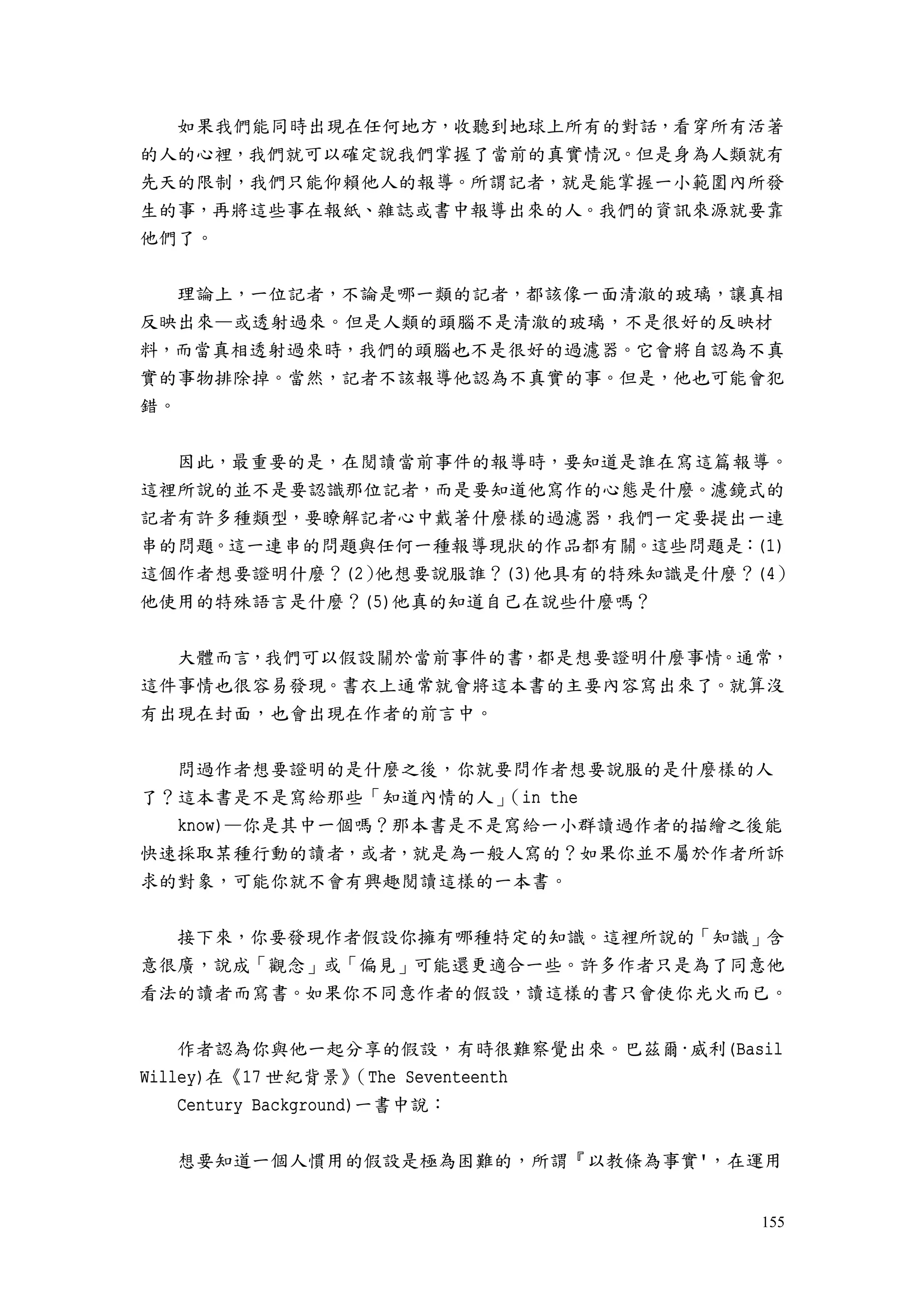155
如果我們能同時出現在任何地方，收聽到地球上所有的對話，看穿所有活著
的人的心裡，我們就可以確定說我們掌握了當前的真實情況。但是身為人類就有
先天的限制，我們只能仰賴他人的報導。所謂記者，就是能掌握一小範圍內所發
生的事，再將這些事在報紙、雜誌或書中報導出來的人。我們的資訊來源就要靠
他們了。
理論上，一位記者，不論是哪一類的記者，都該像一面清澈的玻璃，讓真相
反映出來—或透射過來。但是人類的頭腦不是清澈的玻璃，不是很好的反映材
料，而當真相透射過來時，我們的頭腦也不是很好的過濾器。它會將自認為不真
實的事物排除掉。當然，記者不該報導他認為不真實的事。但是，他也可能會犯
錯。
因此，最重要的是，在閱讀當前事件的報導時，要知道是誰在寫這篇報導。
這裡所說的並不是要認識那位記者，而是要知道他寫作的心態是什麼。濾鏡式的
記者有許多種類型，要瞭解記者心中戴著什麼樣的過濾器，我們一定要提出一連
串的問題。這一連串的問題與任何一種報導現狀的作品都有關。這些問題是：(1)
這個作者想要證明什麼？(2）他想要說服誰？(3)他具有的特殊知識是什麼？(4）
他使用的特殊語言是什麼？(5)他真的知道自己在說些什麼嗎？
大體而言，我們可以假設關於當前事件的書，都是想要證明什麼事情。通常，
這件事情也很容易發現。書衣上通常就會將這本書的主要內容寫出來了。就算沒
有出現在封面，也會出現在作者的前言中。
問過作者想要證明的是什麼之後，你就要問作者想要說服的是什麼樣的人
了？這本書是不是寫給那些「知道內情的人」（in the
know)—你是其中一個嗎？那本書是不是寫給一小群讀過作者的描繪之後能
快速採取某種行動的讀者，或者，就是為一般人寫的？如果你並不屬於作者所訴
求的對象，可能你就不會有興趣閱讀這樣的一本書。
接下來，你要發現作者假設你擁有哪種特定的知識。這裡所說的「知識」含
意很廣，說成「觀念」或「偏見」可能還更適合一些。許多作者只是為了同意他
看法的讀者而寫書。如果你不同意作者的假設，讀這樣的書只會使你光火而已。
作者認為你與他一起分享的假設，有時很難察覺出來。巴茲爾·威利(Basil
Willey)在《17 世紀背景》（The Seventeenth
Century Background)一書中說：
想要知道一個人慣用的假設是極為困難的，所謂『以教條為事實'，在運用
 