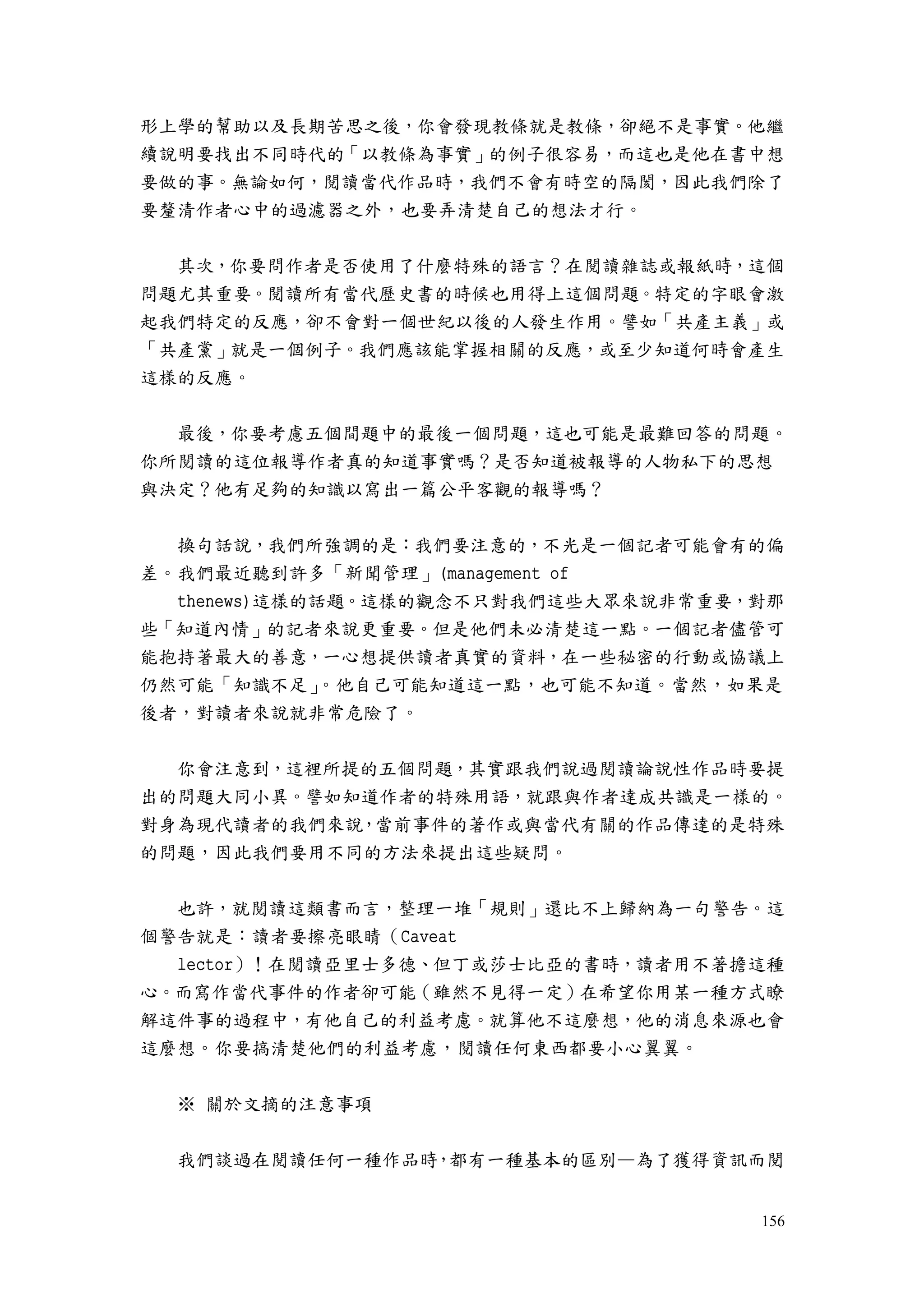 156
形上學的幫助以及長期苦思之後，你會發現教條就是教條，卻絕不是事實。他繼
續說明要找出不同時代的「以教條為事實」的例子很容易，而這也是他在書中想
要做的事。無論如何，閱讀當代作品時，我們不會有時空的隔閡，因此我們除了
要釐清作者心中的過濾器之外，也要弄清楚自己的想法才行。
其次，你要問作者是否使用了什麼特殊的語言？在閱讀雜誌或報紙時，這個
問題尤其重要。閱讀所有當代歷史書的時候也用得上這個問題。特定的字眼會激
起我們特定的反應，卻不會對一個世紀以後的人發生作用。譬如「共產主義」或
「共產黨」就是一個例子。我們應該能掌握相關的反應，或至少知道何時會產生
這樣的反應。
最後，你要考慮五個間題中的最後一個問題，這也可能是最難回答的問題。
你所閱讀的這位報導作者真的知道事實嗎？是否知道被報導的人物私下的思想
與決定？他有足夠的知識以寫出一篇公平客觀的報導嗎？
換句話說，我們所強調的是：我們要注意的，不光是一個記者可能會有的偏
差。我們最近聽到許多「新聞管理」(management of
thenews)這樣的話題。這樣的觀念不只對我們這些大眾來說非常重要，對那
些「知道內情」的記者來說更重要。但是他們未必清楚這一點。一個記者儘管可
能抱持著最大的善意，一心想提供讀者真實的資料，在一些秘密的行動或協議上
仍然可能「知識不足」。他自己可能知道這一點，也可能不知道。當然，如果是
後者，對讀者來說就非常危險了。
你會注意到，這裡所提的五個問題，其實跟我們說過閱讀論說性作品時要提
出的問題大同小異。譬如知道作者的特殊用語，就跟與作者達成共識是一樣的。
對身為現代讀者的我們來說，當前事件的著作或與當代有關的作品傳達的是特殊
的問題，因此我們要用不同的方法來提出這些疑問。
也許，就閱讀這類書而言，整理一堆「規則」還比不上歸納為一句警告。這
個警告就是：讀者要擦亮眼睛（Caveat
lector）！在閱讀亞里士多德、但丁或莎士比亞的書時，讀者用不著擔這種
心。而寫作當代事件的作者卻可能（雖然不見得一定）在希望你用某一種方式瞭
解這件事的過程中，有他自己的利益考慮。就算他不這麼想，他的消息來源也會
這麼想。你要搞清楚他們的利益考慮，閱讀任何東西都要小心翼翼。
※ 關於文摘的注意事項
我們談過在閱讀任何一種作品時，都有一種基本的區別—為了獲得資訊而閱
 