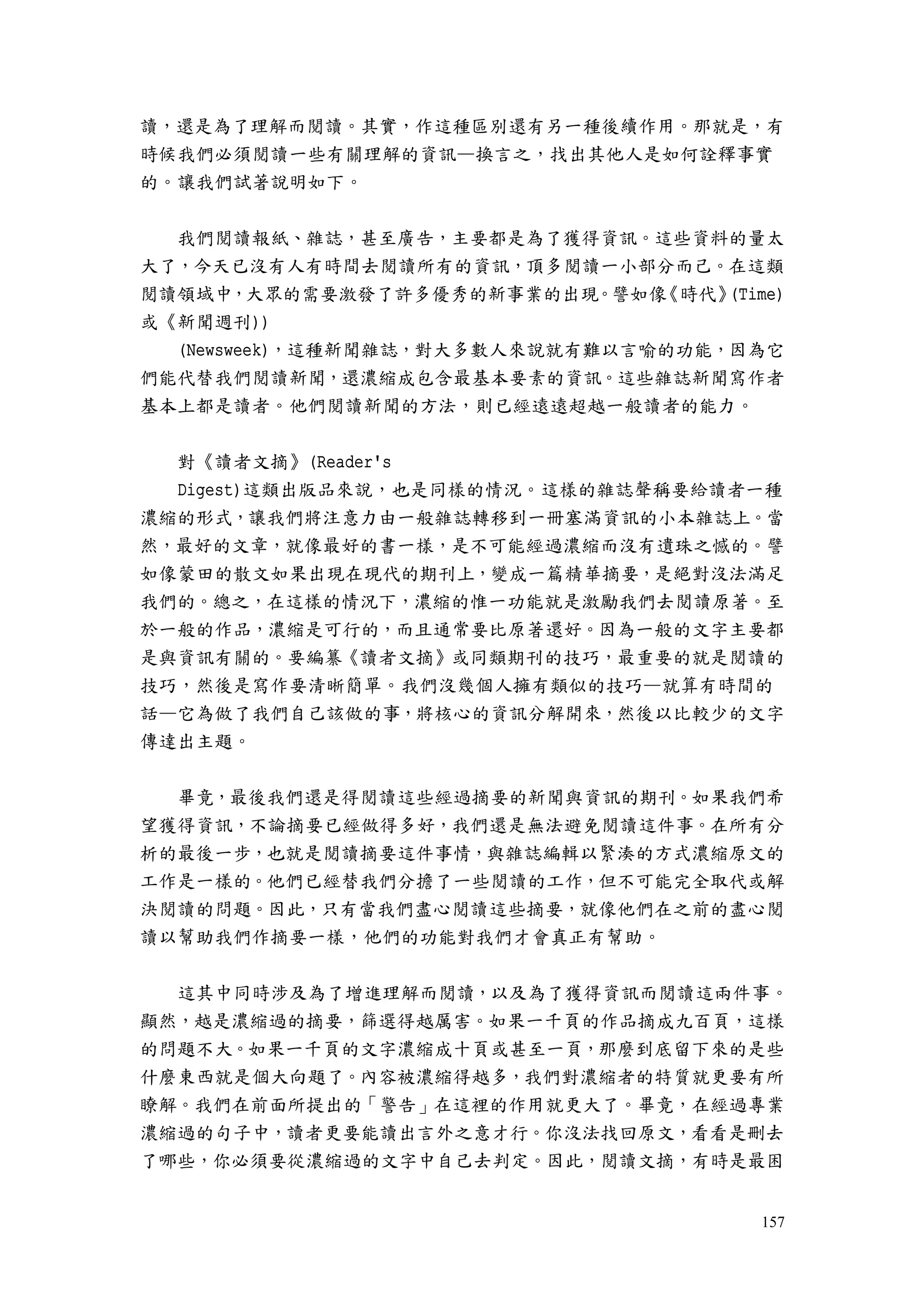 157
讀，還是為了理解而閱讀。其實，作這種區別還有另一種後續作用。那就是，有
時候我們必須閱讀一些有關理解的資訊—換言之，找出其他人是如何詮釋事實
的。讓我們試著說明如下。
我們閱讀報紙、雜誌，甚至廣告，主要都是為了獲得資訊。這些資料的量太
大了，今天已沒有人有時間去閱讀所有的資訊，頂多閱讀一小部分而己。在這類
閱讀領域中，大眾的需要激發了許多優秀的新事業的出現。譬如像《時代》(Time)
或《新聞週刊))
(Newsweek)，這種新聞雜誌，對大多數人來說就有難以言喻的功能，因為它
們能代替我們閱讀新聞，還濃縮成包含最基本要素的資訊。這些雜誌新聞寫作者
基本上都是讀者。他們閱讀新聞的方法，則已經遠遠超越一般讀者的能力。
對《讀者文摘》(Reader's
Digest)這類出版品來說，也是同樣的情況。這樣的雜誌聲稱要給讀者一種
濃縮的形式，讓我們將注意力由一般雜誌轉移到一冊塞滿資訊的小本雜誌上。當
然，最好的文章，就像最好的書一樣，是不可能經過濃縮而沒有遺珠之憾的。譬
如像蒙田的散文如果出現在現代的期刊上，變成一篇精華摘要，是絕對沒法滿足
我們的。總之，在這樣的情況下，濃縮的惟一功能就是激勵我們去閱讀原著。至
於一般的作品，濃縮是可行的，而且通常要比原著還好。因為一般的文字主要都
是與資訊有關的。要編纂《讀者文摘》或同類期刊的技巧，最重要的就是閱讀的
技巧，然後是寫作要清晰簡單。我們沒幾個人擁有類似的技巧—就算有時間的
話—它為做了我們自己該做的事，將核心的資訊分解開來，然後以比較少的文字
傳達出主題。
畢竟，最後我們還是得閱讀這些經過摘要的新聞與資訊的期刊。如果我們希
望獲得資訊，不論摘要已經做得多好，我們還是無法避免閱讀這件事。在所有分
析的最後一步，也就是閱讀摘要這件事情，與雜誌編輯以緊湊的方式濃縮原文的
工作是一樣的。他們已經替我們分擔了一些閱讀的工作，但不可能完全取代或解
決閱讀的問題。因此，只有當我們盡心閱讀這些摘要，就像他們在之前的盡心閱
讀以幫助我們作摘要一樣，他們的功能對我們才會真正有幫助。
這其中同時涉及為了增進理解而閱讀，以及為了獲得資訊而閱讀這兩件事。
顯然，越是濃縮過的摘要，篩選得越厲害。如果一千頁的作品摘成九百頁，這樣
的問題不大。如果一千頁的文字濃縮成十頁或甚至一頁，那麼到底留下來的是些
什麼東西就是個大向題了。內容被濃縮得越多，我們對濃縮者的特質就更要有所
瞭解。我們在前面所提出的「警告」在這裡的作用就更大了。畢竟，在經過專業
濃縮過的句子中，讀者更要能讀出言外之意才行。你沒法找回原文，看看是刪去
了哪些，你必須要從濃縮過的文字中自己去判定。因此，閱讀文摘，有時是最困
 