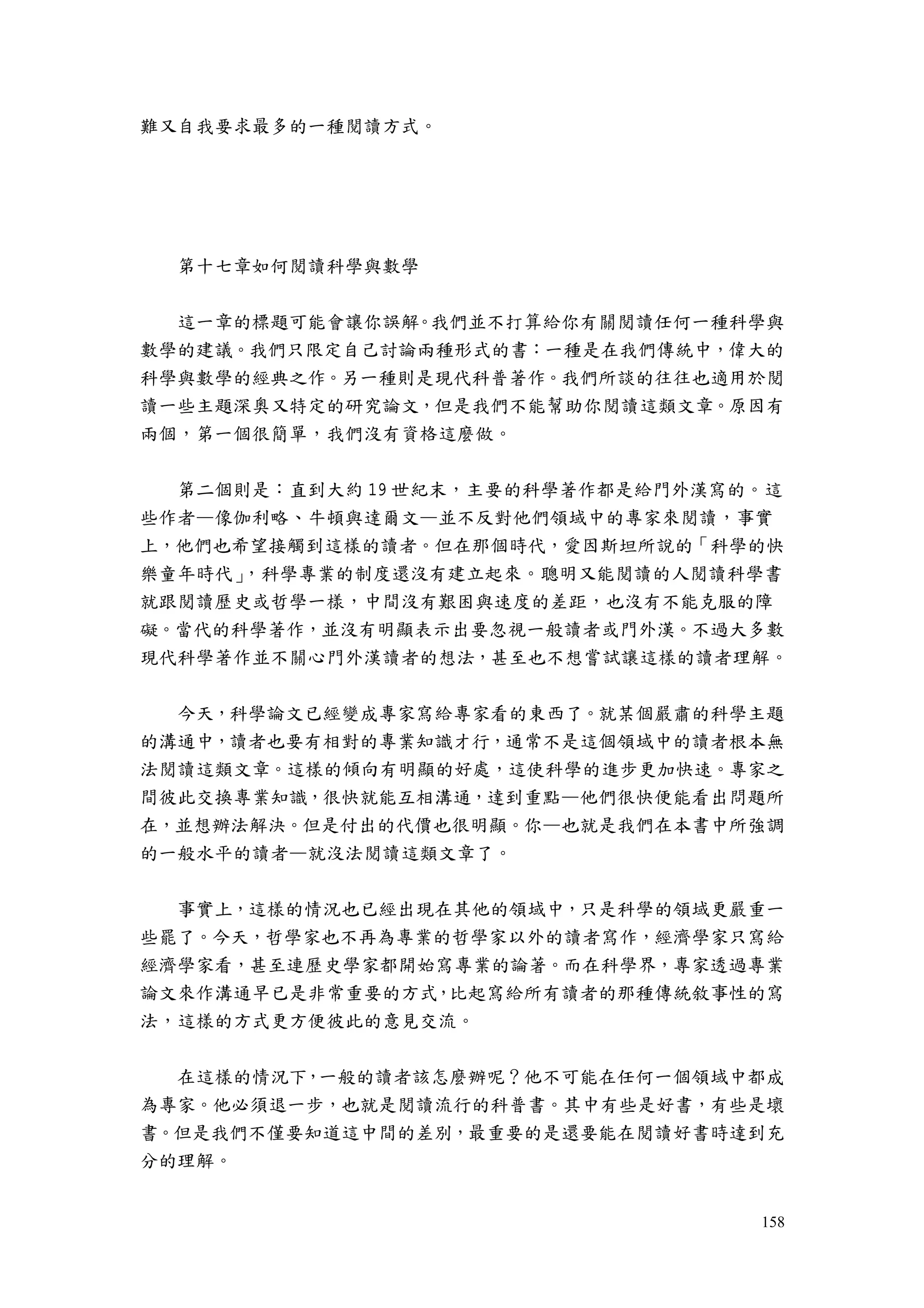 158
難又自我要求最多的一種閱讀方式。
第十七章如何閱讀科學與數學
這一章的標題可能會讓你誤解。我們並不打算給你有關閱讀任何一種科學與
數學的建議。我們只限定自己討論兩種形式的書：一種是在我們傳統中，偉大的
科學與數學的經典之作。另一種則是現代科普著作。我們所談的往往也適用於閱
讀一些主題深奧又特定的研究論文，但是我們不能幫助你閱讀這類文章。原因有
兩個，第一個很簡單，我們沒有資格這麼做。
第二個則是：直到大約 19 世紀末，主要的科學著作都是給門外漢寫的。這
些作者—像伽利略、牛頓與達爾文—並不反對他們領域中的專家來閱讀，事實
上，他們也希望接觸到這樣的讀者。但在那個時代，愛因斯坦所說的「科學的快
樂童年時代」，科學專業的制度還沒有建立起來。聰明又能閱讀的人閱讀科學書
就跟閱讀歷史或哲學一樣，中間沒有艱困與速度的差距，也沒有不能克服的障
礙。當代的科學著作，並沒有明顯表示出要忽視一般讀者或門外漢。不過大多數
現代科學著作並不關心門外漢讀者的想法，甚至也不想嘗試讓這樣的讀者理解。
今天，科學論文已經變成專家寫給專家看的東西了。就某個嚴肅的科學主題
的溝通中，讀者也要有相對的專業知識才行，通常不是這個領域中的讀者根本無
法閱讀這類文章。這樣的傾向有明顯的好處，這使科學的進步更加快速。專家之
間彼此交換專業知識，很快就能互相溝通，達到重點—他們很快便能看出問題所
在，並想辦法解決。但是付出的代價也很明顯。你—也就是我們在本書中所強調
的一般水平的讀者—就沒法閱讀這類文章了。
事實上，這樣的情況也已經出現在其他的領域中，只是科學的領域更嚴重一
些罷了。今天，哲學家也不再為專業的哲學家以外的讀者寫作，經濟學家只寫給
經濟學家看，甚至連歷史學家都開始寫專業的論著。而在科學界，專家透過專業
論文來作溝通早已是非常重要的方式，比起寫給所有讀者的那種傳統敘事性的寫
法，這樣的方式更方便彼此的意見交流。
在這樣的情況下，一般的讀者該怎麼辦呢？他不可能在任何一個領域中都成
為專家。他必須退一步，也就是閱讀流行的科普書。其中有些是好書，有些是壞
書。但是我們不僅要知道這中間的差別，最重要的是還要能在閱讀好書時達到充
分的理解。
 