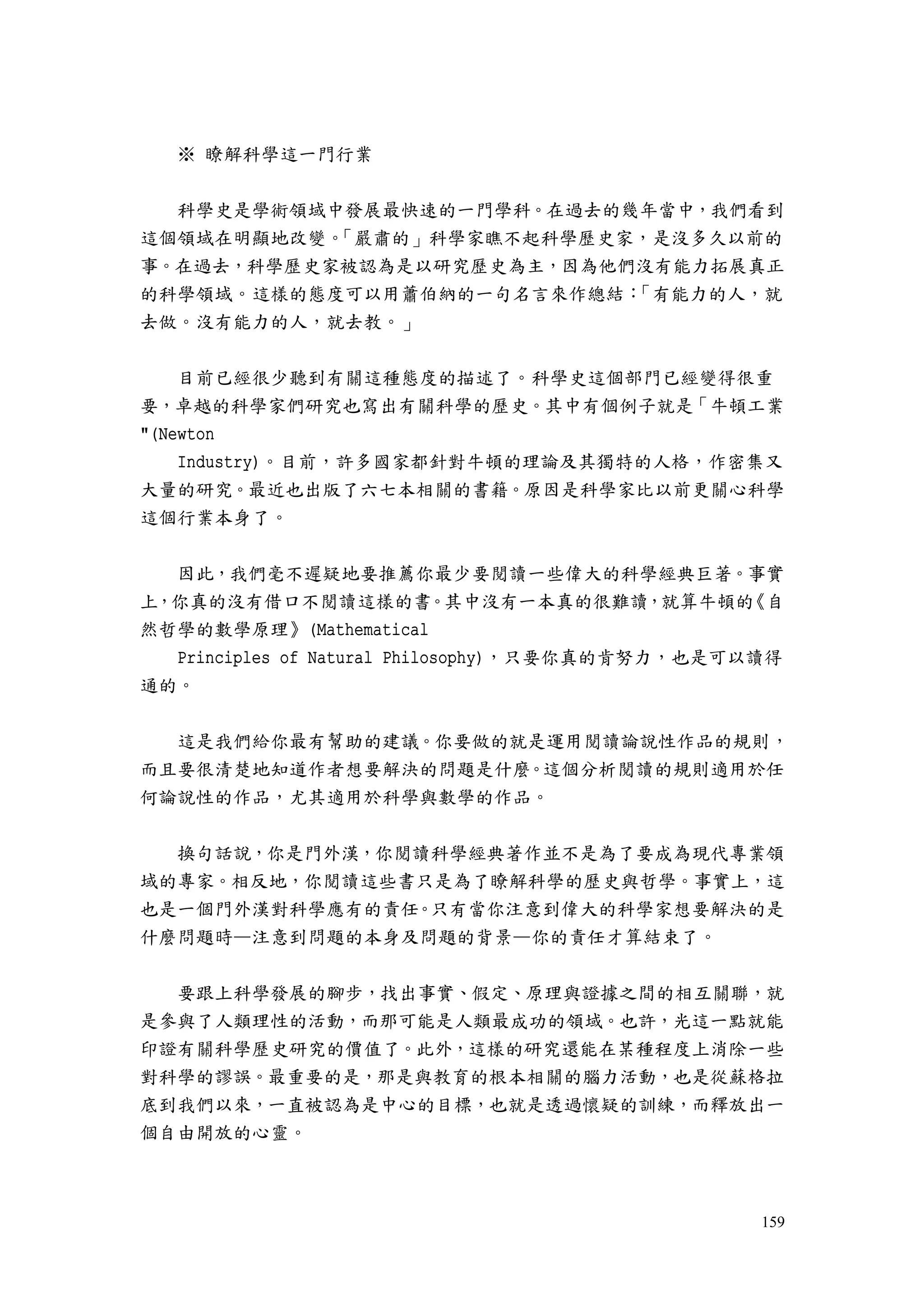 159
※ 瞭解科學這一門行業
科學史是學術領域中發展最快速的一門學科。在過去的幾年當中，我們看到
這個領域在明顯地改變。「嚴肅的」科學家瞧不起科學歷史家，是沒多久以前的
事。在過去，科學歷史家被認為是以研究歷史為主，因為他們沒有能力拓展真正
的科學領域。這樣的態度可以用蕭伯納的一句名言來作總結：「有能力的人，就
去做。沒有能力的人，就去教。」
目前已經很少聽到有關這種態度的描述了。科學史這個部門已經變得很重
要，卓越的科學家們研究也寫出有關科學的歷史。其中有個例子就是「牛頓工業
"(Newton
Industry)。目前，許多國家都針對牛頓的理論及其獨特的人格，作密集又
大量的研究。最近也出版了六七本相關的書籍。原因是科學家比以前更關心科學
這個行業本身了。
因此，我們毫不遲疑地要推薦你最少要閱讀一些偉大的科學經典巨著。事實
上，你真的沒有借口不閱讀這樣的書。其中沒有一本真的很難讀，就算牛頓的《自
然哲學的數學原理》(Mathematical
Principles of Natural Philosophy)，只要你真的肯努力，也是可以讀得
通的。
這是我們給你最有幫助的建議。你要做的就是運用閱讀論說性作品的規則，
而且要很清楚地知道作者想要解決的問題是什麼。這個分析閱讀的規則適用於任
何論說性的作品，尤其適用於科學與數學的作品。
換句話說，你是門外漢，你閱讀科學經典著作並不是為了要成為現代專業領
域的專家。相反地，你閱讀這些書只是為了瞭解科學的歷史與哲學。事實上，這
也是一個門外漢對科學應有的責任。只有當你注意到偉大的科學家想要解決的是
什麼問題時—注意到問題的本身及問題的背景—你的責任才算結束了。
要跟上科學發展的腳步，找出事實、假定、原理與證據之間的相互關聯，就
是參與了人類理性的活動，而那可能是人類最成功的領域。也許，光這一點就能
印證有關科學歷史研究的價值了。此外，這樣的研究還能在某種程度上消除一些
對科學的謬誤。最重要的是，那是與教育的根本相關的腦力活動，也是從蘇格拉
底到我們以來，一直被認為是中心的目標，也就是透過懷疑的訓練，而釋放出一
個自由開放的心靈。
 