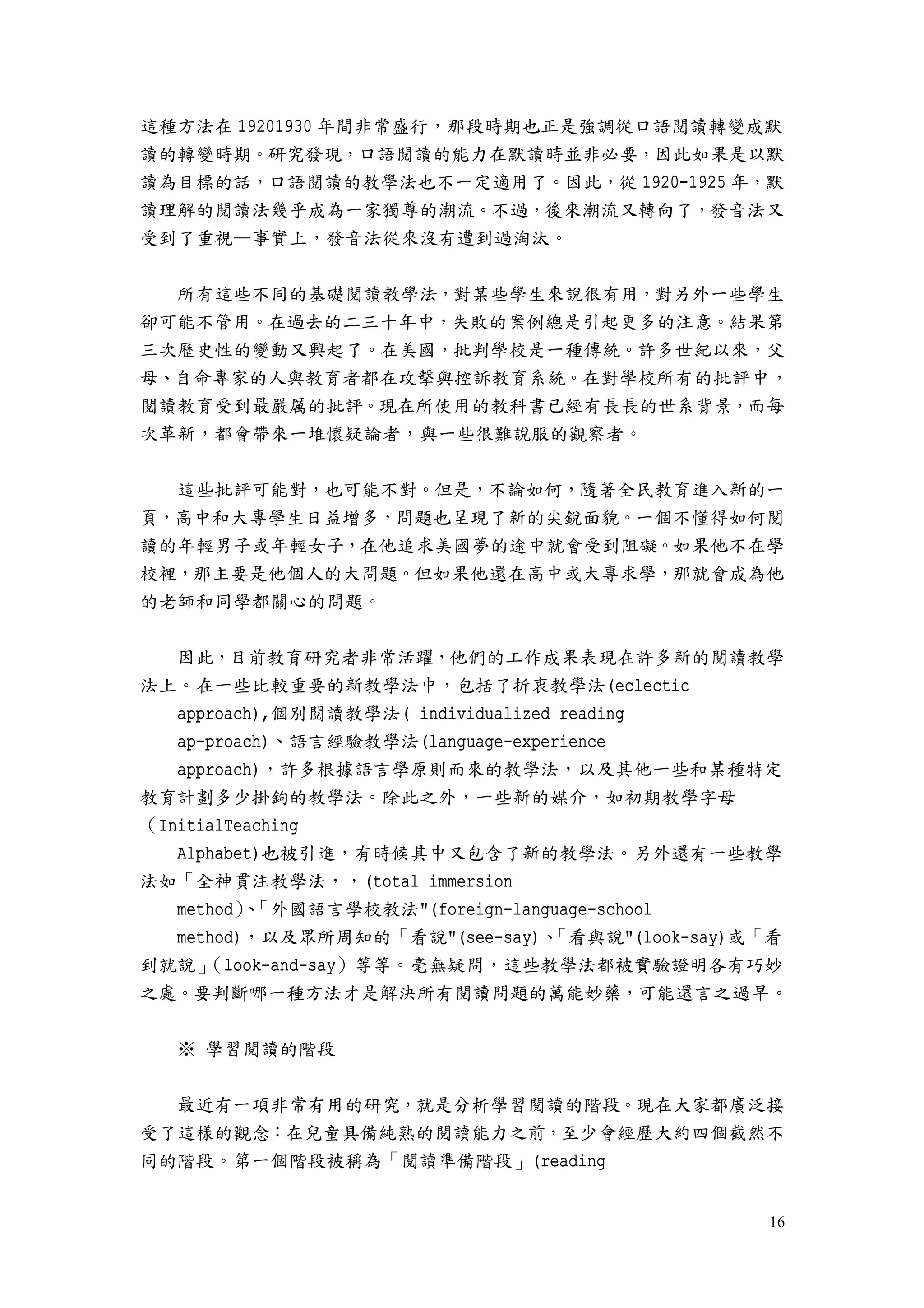 16
這種方法在 19201930 年間非常盛行，那段時期也正是強調從口語閱讀轉變成默
讀的轉變時期。研究發現，口語閱讀的能力在默讀時並非必要，因此如果是以默
讀為目標的話，口語閱讀的教學法也不一定適用了。因此，從 1920-1925 年，默
讀理解的閱讀法幾乎成為一家獨尊的潮流。不過，後來潮流又轉向了，發音法又
受到了重視—事實上，發音法從來沒有遭到過淘汰。
所有這些不同的基礎閱讀教學法，對某些學生來說很有用，對另外一些學生
卻可能不管用。在過去的二三十年中，失敗的案例總是引起更多的注意。結果第
三次歷史性的變動又興起了。在美國，批判學校是一種傳統。許多世紀以來，父
母、自命專家的人與教育者都在攻擊與控訴教育系統。在對學校所有的批評中，
閱讀教育受到最嚴厲的批評。現在所使用的教科書已經有長長的世系背景，而每
次革新，都會帶來一堆懷疑論者，與一些很難說服的觀察者。
這些批評可能對，也可能不對。但是，不論如何，隨著全民教育進入新的一
頁，高中和大專學生日益增多，問題也呈現了新的尖銳面貌。一個不懂得如何閱
讀的年輕男子或年輕女子，在他追求美國夢的途中就會受到阻礙。如果他不在學
校裡，那主要是他個人的大問題。但如果他還在高中或大專求學，那就會成為他
的老師和同學都關心的問題。
因此，目前教育研究者非常活躍，他們的工作成果表現在許多新的閱讀教學
法上。在一些比較重要的新教學法中，包括了折衷教學法(eclectic
approach),個別閱讀教學法( individualized reading
ap-proach)、語言經驗教學法(language-experience
approach)，許多根據語言學原則而來的教學法，以及其他一些和某種特定
教育計劃多少掛鉤的教學法。除此之外，一些新的媒介，如初期教學字母
（InitialTeaching
Alphabet)也被引進，有時候其中又包含了新的教學法。另外還有一些教學
法如「全神貫注教學法，，(total immersion
method）、「外國語言學校教法"(foreign-language-school
method)，以及眾所周知的「看說"(see-say)、「看與說"(look-say)或「看
到就說」（look-and-say）等等。毫無疑問，這些教學法都被實驗證明各有巧妙
之處。要判斷哪一種方法才是解決所有閱讀問題的萬能妙藥，可能還言之過早。
※ 學習閱讀的階段
最近有一項非常有用的研究，就是分析學習閱讀的階段。現在大家都廣泛接
受了這樣的觀念：在兒童具備純熟的閱讀能力之前，至少會經歷大約四個截然不
同的階段。第一個階段被稱為「閱讀準備階段」(reading
 