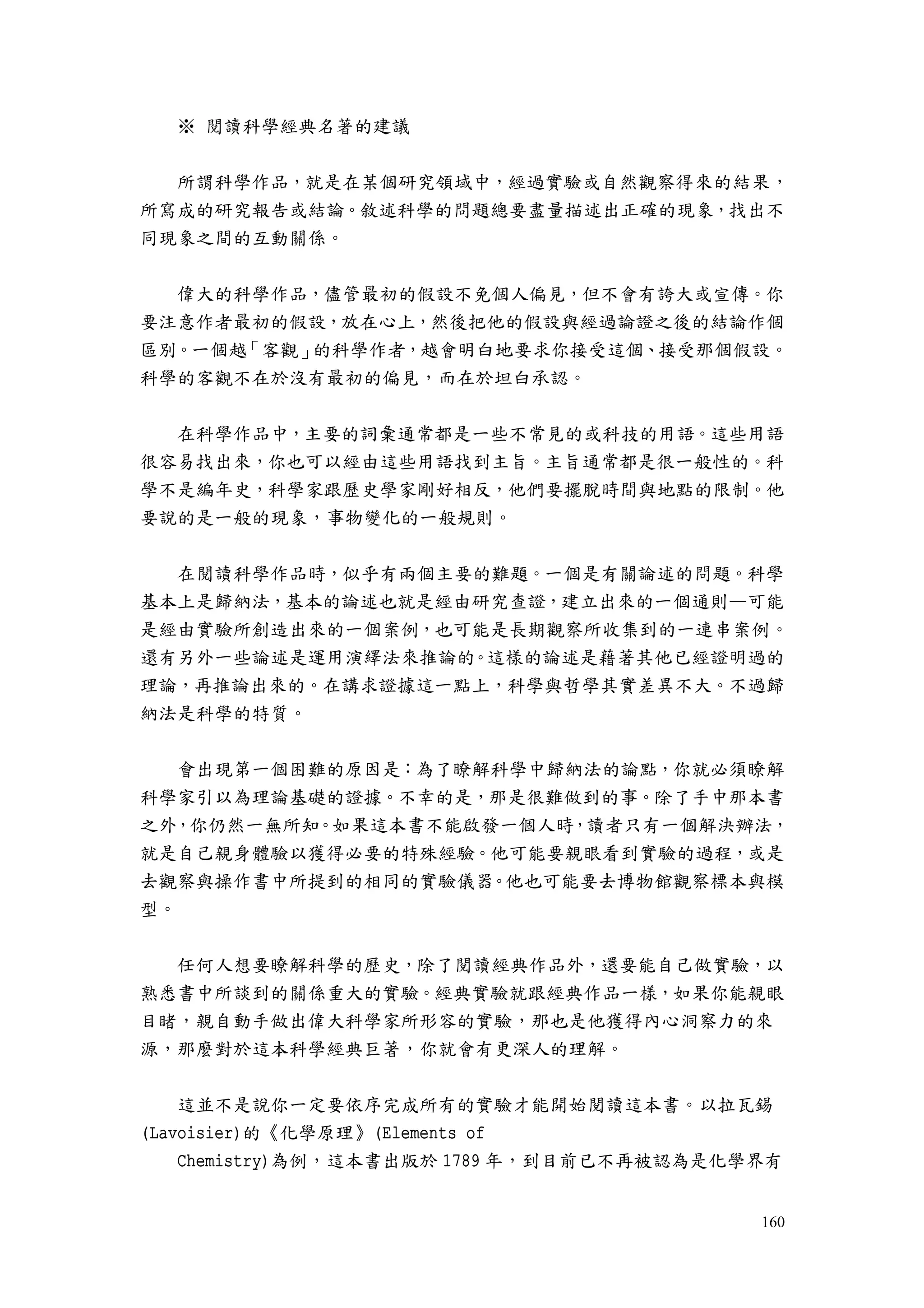 160
※ 閱讀科學經典名著的建議
所謂科學作品，就是在某個研究領域中，經過實驗或自然觀察得來的結果，
所寫成的研究報告或結論。敘述科學的問題總要盡量描述出正確的現象，找出不
同現象之間的互動關係。
偉大的科學作品，儘管最初的假設不免個人偏見，但不會有誇大或宣傳。你
要注意作者最初的假設，放在心上，然後把他的假設與經過論證之後的結論作個
區別。一個越「客觀」的科學作者，越會明白地要求你接受這個、接受那個假設。
科學的客觀不在於沒有最初的偏見，而在於坦白承認。
在科學作品中，主要的詞彙通常都是一些不常見的或科技的用語。這些用語
很容易找出來，你也可以經由這些用語找到主旨。主旨通常都是很一般性的。科
學不是編年史，科學家跟歷史學家剛好相反，他們要擺脫時間與地點的限制。他
要說的是一般的現象，事物變化的一般規則。
在閱讀科學作品時，似乎有兩個主要的難題。一個是有關論述的問題。科學
基本上是歸納法，基本的論述也就是經由研究查證，建立出來的一個通則—可能
是經由實驗所創造出來的一個案例，也可能是長期觀察所收集到的一連串案例。
還有另外一些論述是運用演繹法來推論的。這樣的論述是藉著其他已經證明過的
理論，再推論出來的。在講求證據這一點上，科學與哲學其實差異不大。不過歸
納法是科學的特質。
會出現第一個困難的原因是：為了瞭解科學中歸納法的論點，你就必須瞭解
科學家引以為理論基礎的證據。不幸的是，那是很難做到的事。除了手中那本書
之外，你仍然一無所知。如果這本書不能啟發一個人時，讀者只有一個解決辦法，
就是自己親身體驗以獲得必要的特殊經驗。他可能要親眼看到實驗的過程，或是
去觀察與操作書中所提到的相同的實驗儀器。他也可能要去博物館觀察標本與模
型。
任何人想要瞭解科學的歷史，除了閱讀經典作品外，還要能自己做實驗，以
熟悉書中所談到的關係重大的實驗。經典實驗就跟經典作品一樣，如果你能親眼
目睹，親自動手做出偉大科學家所形容的實驗，那也是他獲得內心洞察力的來
源，那麼對於這本科學經典巨著，你就會有更深人的理解。
這並不是說你一定要依序完成所有的實驗才能開始閱讀這本書。以拉瓦錫
(Lavoisier)的《化學原理》(Elements of
Chemistry)為例，這本書出版於 1789 年，到目前已不再被認為是化學界有
 