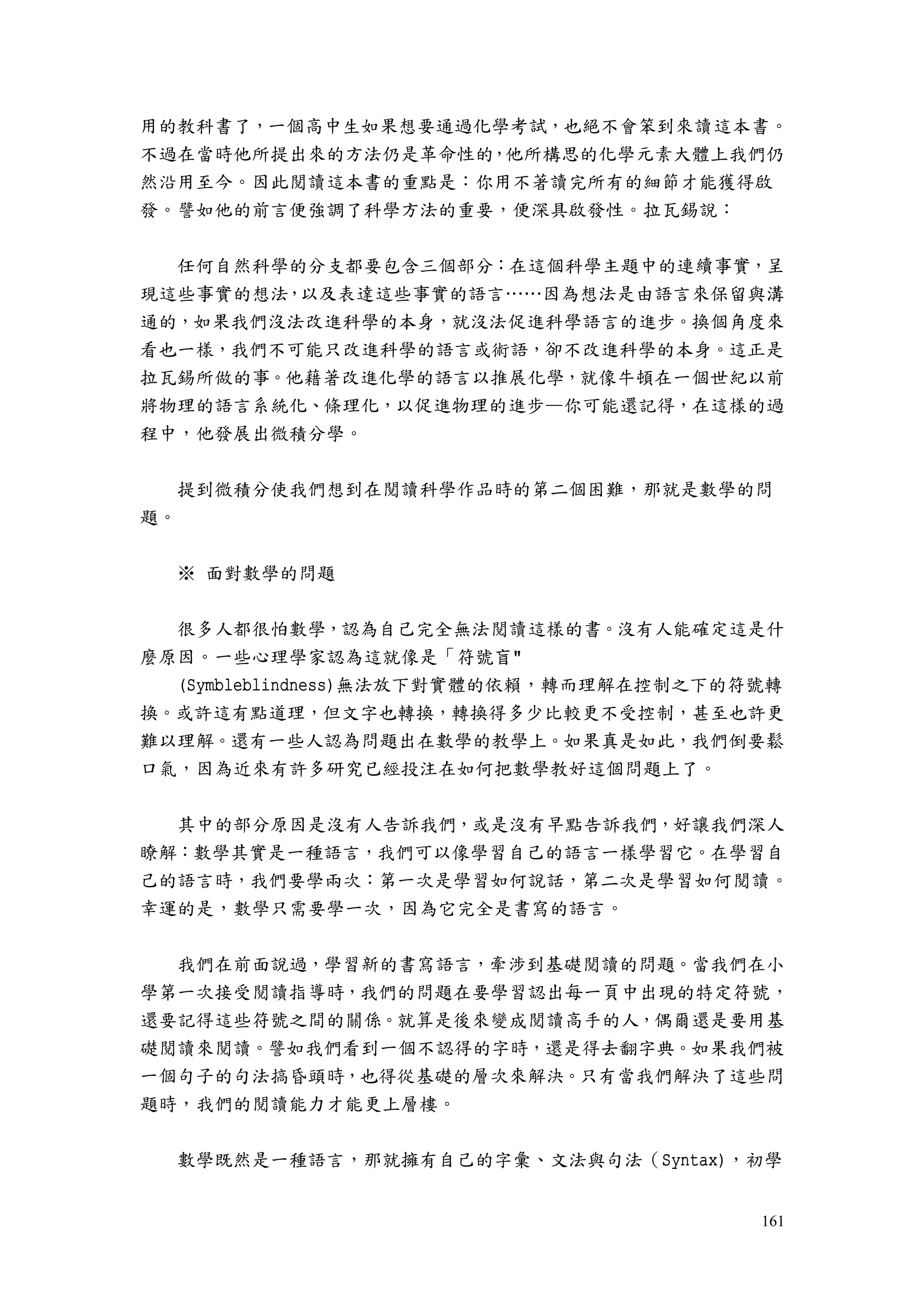 161
用的教科書了，一個高中生如果想要通過化學考試，也絕不會笨到來讀這本書。
不過在當時他所提出來的方法仍是革命性的，他所構思的化學元素大體上我們仍
然沿用至今。因此閱讀這本書的重點是：你用不著讀完所有的細節才能獲得啟
發。譬如他的前言便強調了科學方法的重要，便深具啟發性。拉瓦錫說：
任何自然科學的分支都要包含三個部分：在這個科學主題中的連續事實，呈
現這些事實的想法，以及表達這些事實的語言……因為想法是由語言來保留與溝
通的，如果我們沒法改進科學的本身，就沒法促進科學語言的進步。換個角度來
看也一樣，我們不可能只改進科學的語言或術語，卻不改進科學的本身。這正是
拉瓦錫所做的事。他藉著改進化學的語言以推展化學，就像牛頓在一個世紀以前
將物理的語言系統化、條理化，以促進物理的進步—你可能還記得，在這樣的過
程中，他發展出微積分學。
提到微積分使我們想到在閱讀科學作品時的第二個困難，那就是數學的問
題。
※ 面對數學的問題
很多人都很怕數學，認為自己完全無法閱讀這樣的書。沒有人能確定這是什
麼原因。一些心理學家認為這就像是「符號盲"
(Symbleblindness)無法放下對實體的依賴，轉而理解在控制之下的符號轉
換。或許這有點道理，但文字也轉換，轉換得多少比較更不受控制，甚至也許更
難以理解。還有一些人認為問題出在數學的教學上。如果真是如此，我們倒要鬆
口氣，因為近來有許多研究已經投注在如何把數學教好這個問題上了。
其中的部分原因是沒有人告訴我們，或是沒有早點告訴我們，好讓我們深人
瞭解：數學其實是一種語言，我們可以像學習自己的語言一樣學習它。在學習自
己的語言時，我們要學兩次：第一次是學習如何說話，第二次是學習如何閱讀。
幸運的是，數學只需要學一次，因為它完全是書寫的語言。
我們在前面說過，學習新的書寫語言，牽涉到基礎閱讀的問題。當我們在小
學第一次接受閱讀指導時，我們的問題在要學習認出每一頁中出現的特定符號，
還要記得這些符號之間的關係。就算是後來變成閱讀高手的人，偶爾還是要用基
礎閱讀來閱讀。譬如我們看到一個不認得的字時，還是得去翻字典。如果我們被
一個句子的句法搞昏頭時，也得從基礎的層次來解決。只有當我們解決了這些問
題時，我們的閱讀能力才能更上層樓。
數學既然是一種語言，那就擁有自己的字彙、文法與句法（Syntax)，初學
 
