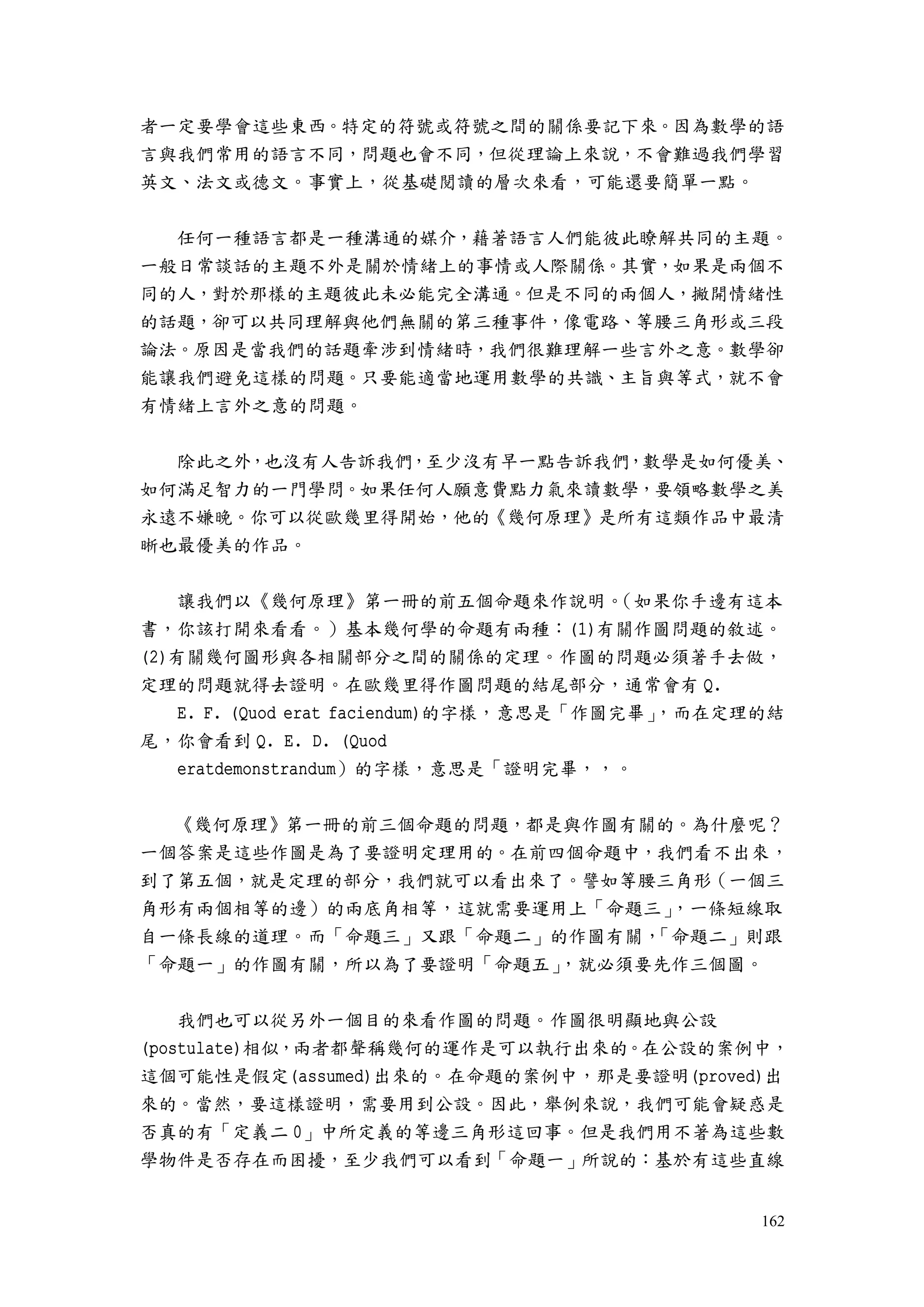 162
者一定要學會這些東西。特定的符號或符號之間的關係要記下來。因為數學的語
言與我們常用的語言不同，問題也會不同，但從理論上來說，不會難過我們學習
英文、法文或德文。事實上，從基礎閱讀的層次來看，可能還要簡單一點。
任何一種語言都是一種溝通的媒介，藉著語言人們能彼此瞭解共同的主題。
一般日常談話的主題不外是關於情緒上的事情或人際關係。其實，如果是兩個不
同的人，對於那樣的主題彼此未必能完全溝通。但是不同的兩個人，撇開情緒性
的話題，卻可以共同理解與他們無關的第三種事件，像電路、等腰三角形或三段
論法。原因是當我們的話題牽涉到情緒時，我們很難理解一些言外之意。數學卻
能讓我們避免這樣的問題。只要能適當地運用數學的共識、主旨與等式，就不會
有情緒上言外之意的問題。
除此之外，也沒有人告訴我們，至少沒有早一點告訴我們，數學是如何優美、
如何滿足智力的一門學問。如果任何人願意費點力氣來讀數學，要領略數學之美
永遠不嫌晚。你可以從歐幾里得開始，他的《幾何原理》是所有這類作品中最清
晰也最優美的作品。
讓我們以《幾何原理》第一冊的前五個命題來作說明。（如果你手邊有這本
書，你該打開來看看。）基本幾何學的命題有兩種：(1)有關作圖問題的敘述。
(2)有關幾何圖形與各相關部分之間的關係的定理。作圖的問題必須著手去做，
定理的問題就得去證明。在歐幾里得作圖問題的結尾部分，通常會有 Q.
E. F. (Quod erat faciendum)的字樣，意思是「作圖完畢」，而在定理的結
尾，你會看到 Q. E. D. (Quod
eratdemonstrandum）的字樣，意思是「證明完畢，，。
《幾何原理》第一冊的前三個命題的問題，都是與作圖有關的。為什麼呢？
一個答案是這些作圖是為了要證明定理用的。在前四個命題中，我們看不出來，
到了第五個，就是定理的部分，我們就可以看出來了。譬如等腰三角形（一個三
角形有兩個相等的邊）的兩底角相等，這就需要運用上「命題三」，一條短線取
自一條長線的道理。而「命題三」又跟「命題二」的作圖有關，「命題二」則跟
「命題一」的作圖有關，所以為了要證明「命題五」，就必須要先作三個圖。
我們也可以從另外一個目的來看作圖的問題。作圖很明顯地與公設
(postulate)相似，兩者都聲稱幾何的運作是可以執行出來的。在公設的案例中，
這個可能性是假定(assumed)出來的。在命題的案例中，那是要證明(proved)出
來的。當然，要這樣證明，需要用到公設。因此，舉例來說，我們可能會疑惑是
否真的有「定義二 0」中所定義的等邊三角形這回事。但是我們用不著為這些數
學物件是否存在而困擾，至少我們可以看到「命題一」所說的：基於有這些直線
 