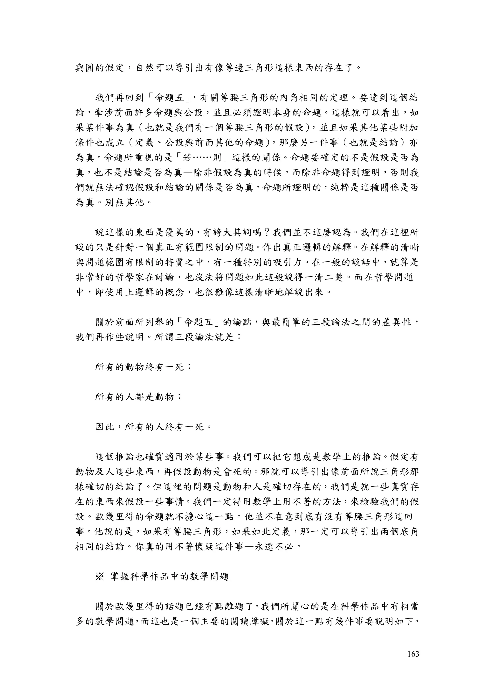 163
與圓的假定，自然可以導引出有像等邊三角形這樣東西的存在了。
我們再回到「命題五」，有關等腰三角形的內角相同的定理。要達到這個結
論，牽涉前面許多命題與公設，並且必須證明本身的命題。這樣就可以看出，如
果某件事為真（也就是我們有一個等腰三角形的假設），並且如果其他某些附加
條件也成立（定義、公設與前面其他的命題），那麼另一件事（也就是結論）亦
為真。命題所重視的是「若……則」這樣的關係。命題要確定的不是假設是否為
真，也不是結論是否為真—除非假設為真的時候。而除非命題得到證明，否則我
們就無法確認假設和結論的關係是否為真。命題所證明的，純粹是這種關係是否
為真。別無其他。
說這樣的東西是優美的，有誇大其詞嗎？我們並不這麼認為。我們在這裡所
談的只是針對一個真正有範圍限制的問題．作出真正邏輯的解釋。在解釋的清晰
與問題範圍有限制的特質之中，有一種特別的吸引力。在一般的談話中，就算是
非常好的哲學家在討論，也沒法將問題如此這般說得一清二楚。而在哲學問題
中，即使用上邏輯的概念，也很難像這樣清晰地解說出來。
關於前面所列舉的「命題五」的論點，與最簡單的三段論法之間的差異性，
我們再作些說明。所謂三段論法就是：
所有的動物終有一死；
所有的人都是動物；
因此，所有的人終有一死。
這個推論也確實適用於某些事。我們可以把它想成是數學上的推論。假定有
動物及人這些東西，再假設動物是會死的。那就可以導引出像前面所說三角形那
樣確切的結論了。但這裡的問題是動物和人是確切存在的，我們是就一些真實存
在的東西來假設一些事情。我們一定得用數學上用不著的方法，來檢驗我們的假
設。歐幾里得的命題就不擔心這一點。他並不在意到底有沒有等腰三角形這回
事。他說的是，如果有等腰三角形，如果如此定義，那一定可以導引出兩個底角
相同的結論。你真的用不著懷疑這件事—永遠不必。
※ 掌握科學作品中的數學問題
關於歐幾里得的話題已經有點離題了。我們所關心的是在科學作品中有相當
多的數學問題，而這也是一個主要的閱讀障礙。關於這一點有幾件事要說明如下。
 