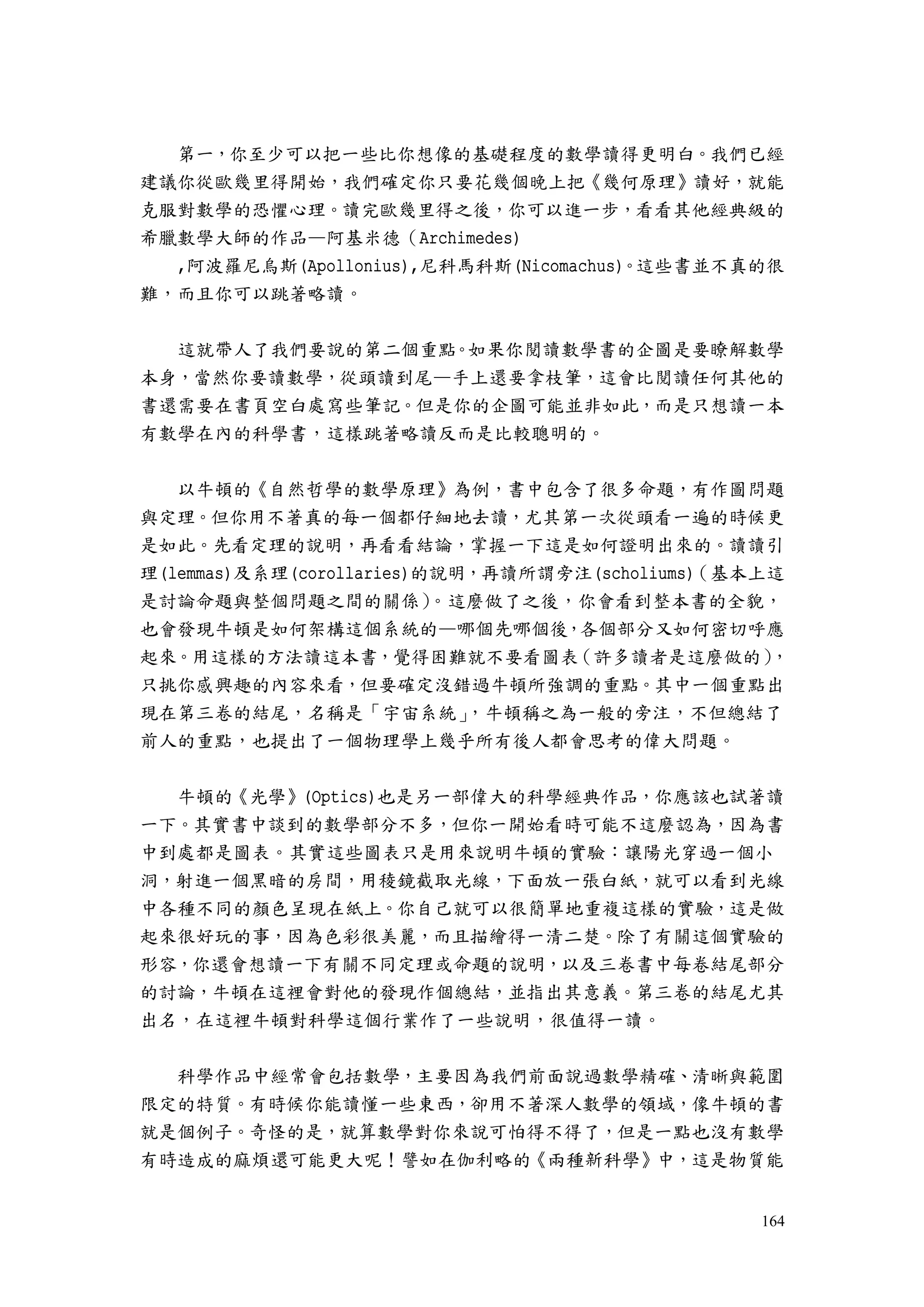 164
第一，你至少可以把一些比你想像的基礎程度的數學讀得更明白。我們已經
建議你從歐幾里得開始，我們確定你只要花幾個晚上把《幾何原理》讀好，就能
克服對數學的恐懼心理。讀完歐幾里得之後，你可以進一步，看看其他經典級的
希臘數學大師的作品—阿基米德（Archimedes)
,阿波羅尼烏斯(Apollonius),尼科馬科斯(Nicomachus)。這些書並不真的很
難，而且你可以跳著略讀。
這就帶人了我們要說的第二個重點。如果你閱讀數學書的企圖是要瞭解數學
本身，當然你要讀數學，從頭讀到尾—手上還要拿枝筆，這會比閱讀任何其他的
書還需要在書頁空白處寫些筆記。但是你的企圖可能並非如此，而是只想讀一本
有數學在內的科學書，這樣跳著略讀反而是比較聰明的。
以牛頓的《自然哲學的數學原理》為例，書中包含了很多命題，有作圖問題
與定理。但你用不著真的每一個都仔細地去讀，尤其第一次從頭看一遍的時候更
是如此。先看定理的說明，再看看結論，掌握一下這是如何證明出來的。讀讀引
理(lemmas)及系理(corollaries)的說明，再讀所謂旁注(scholiums)（基本上這
是討論命題與整個問題之間的關係）。這麼做了之後，你會看到整本書的全貌，
也會發現牛頓是如何架構這個系統的—哪個先哪個後，各個部分又如何密切呼應
起來。用這樣的方法讀這本書，覺得困難就不要看圖表（許多讀者是這麼做的），
只挑你感興趣的內容來看，但要確定沒錯過牛頓所強調的重點。其中一個重點出
現在第三卷的結尾，名稱是「宇宙系統」，牛頓稱之為一般的旁注，不但總結了
前人的重點，也提出了一個物理學上幾乎所有後人都會思考的偉大問題。
牛頓的《光學》(Optics)也是另一部偉大的科學經典作品，你應該也試著讀
一下。其實書中談到的數學部分不多，但你一開始看時可能不這麼認為，因為書
中到處都是圖表。其實這些圖表只是用來說明牛頓的實驗：讓陽光穿過一個小
洞，射進一個黑暗的房間，用稜鏡截取光線，下面放一張白紙，就可以看到光線
中各種不同的顏色呈現在紙上。你自己就可以很簡單地重複這樣的實驗，這是做
起來很好玩的事，因為色彩很美麗，而且描繪得一清二楚。除了有關這個實驗的
形容，你還會想讀一下有關不同定理或命題的說明，以及三卷書中每卷結尾部分
的討論，牛頓在這裡會對他的發現作個總結，並指出其意義。第三卷的結尾尤其
出名，在這裡牛頓對科學這個行業作了一些說明，很值得一讀。
科學作品中經常會包括數學，主要因為我們前面說過數學精確、清晰與範圍
限定的特質。有時候你能讀懂一些東西，卻用不著深人數學的領域，像牛頓的書
就是個例子。奇怪的是，就算數學對你來說可怕得不得了，但是一點也沒有數學
有時造成的麻煩還可能更大呢！譬如在伽利略的《兩種新科學》中，這是物質能
 