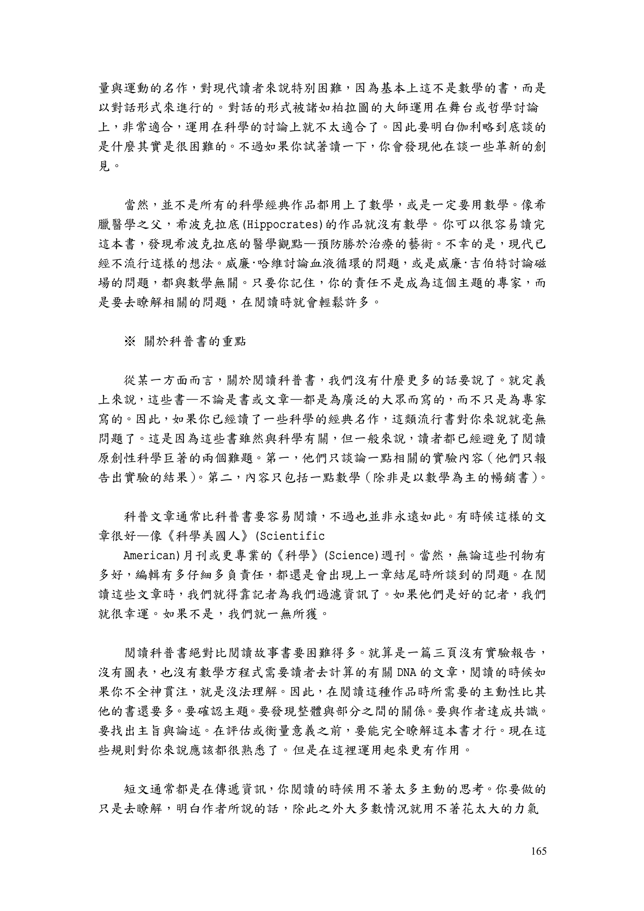 165
量與運動的名作，對現代讀者來說特別困難，因為基本上這不是數學的書，而是
以對話形式來進行的。對話的形式被諸如柏拉圖的大師運用在舞台或哲學討論
上，非常適合，運用在科學的討論上就不太適合了。因此要明白伽利略到底談的
是什麼其實是很困難的。不過如果你試著讀一下，你會發現他在談一些革新的創
見。
當然，並不是所有的科學經典作品都用上了數學，或是一定要用數學。像希
臘醫學之父，希波克拉底(Hippocrates)的作品就沒有數學。你可以很容易讀完
這本書，發現希波克拉底的醫學觀點—預防勝於治療的藝術。不幸的是，現代已
經不流行這樣的想法。威廉·哈維討論血液循環的問題，或是威廉·吉伯特討論磁
場的問題，都與數學無關。只要你記住，你的責任不是成為這個主題的專家，而
是要去瞭解相關的問題，在閱讀時就會輕鬆許多。
※ 關於科普書的重點
從某一方面而言，關於閱讀科普書，我們沒有什麼更多的話要說了。就定義
上來說，這些書—不論是書或文章—都是為廣泛的大眾而寫的，而不只是為專家
寫的。因此，如果你已經讀了一些科學的經典名作，這類流行書對你來說就毫無
問題了。這是因為這些書雖然與科學有關，但一般來說，讀者都已經避免了閱讀
原創性科學巨著的兩個難題。第一，他們只談論一點相關的實驗內容（他們只報
告出實驗的結果）。第二，內容只包括一點數學（除非是以數學為主的暢銷書）。
科普文章通常比科普書要容易閱讀，不過也並非永遠如此。有時候這樣的文
章很好—像《科學美國人》(Scientific
American)月刊或更專業的《科學》(Science)週刊。當然，無論這些刊物有
多好，編輯有多仔細多負責任，都還是會出現上一章結尾時所談到的問題。在閱
讀這些文章時，我們就得靠記者為我們過濾資訊了。如果他們是好的記者，我們
就很幸運。如果不是，我們就一無所獲。
閱讀科普書絕對比閱讀故事書要困難得多。就算是一篇三頁沒有實驗報告，
沒有圖表，也沒有數學方程式需要讀者去計算的有關 DNA 的文章，閱讀的時候如
果你不全神貫注，就是沒法理解。因此，在閱讀這種作品時所需要的主動性比其
他的書還要多。要確認主題。要發現整體與部分之間的關係。要與作者達成共識。
要找出主旨與論述。在評估或衡量意義之前，要能完全瞭解這本書才行。現在這
些規則對你來說應該都很熟悉了。但是在這裡運用起來更有作用。
短文通常都是在傳遞資訊，你閱讀的時候用不著太多主動的思考。你要做的
只是去瞭解，明白作者所說的話，除此之外大多數情況就用不著花太大的力氣
 