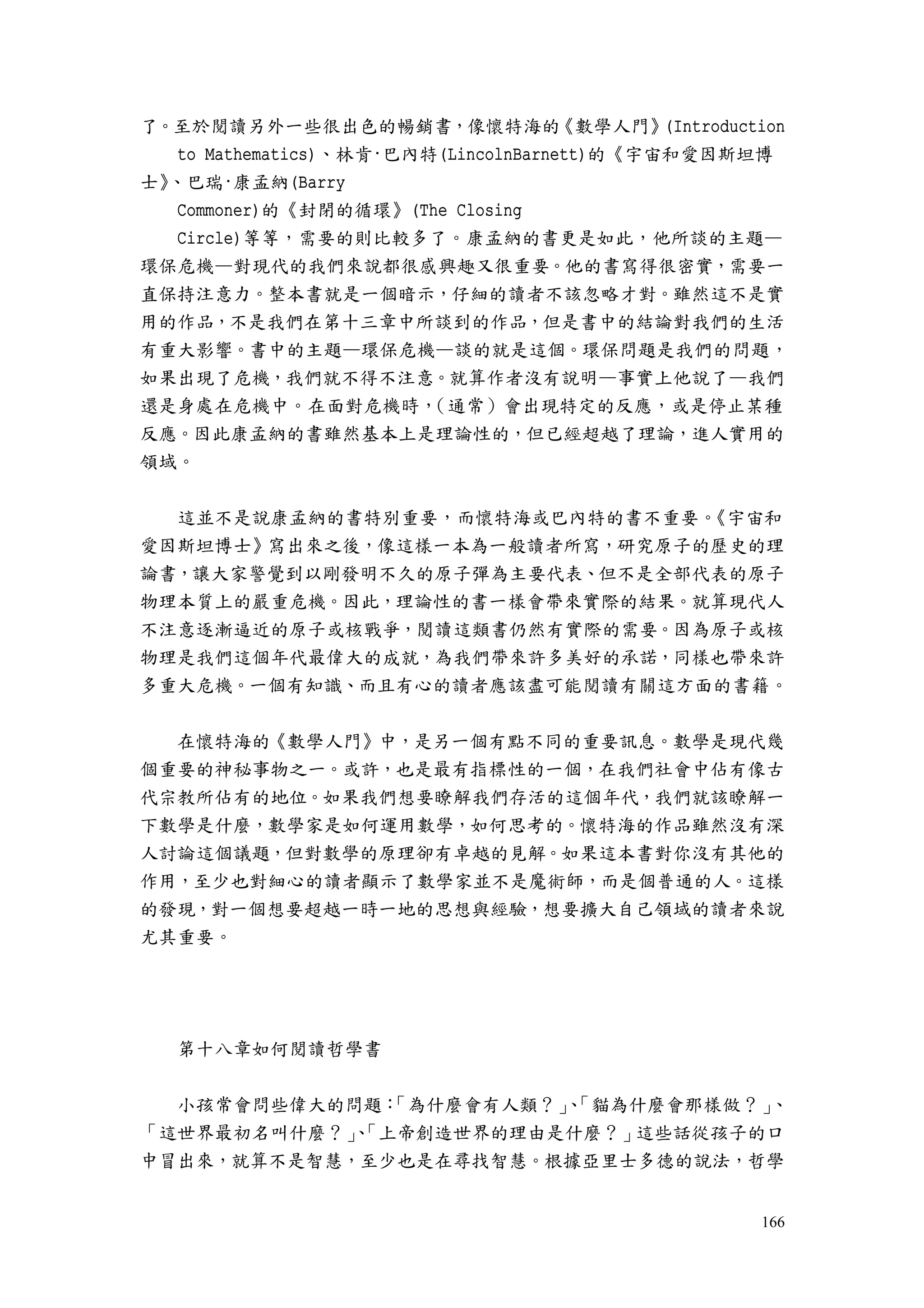 166
了。至於閱讀另外一些很出色的暢銷書，像懷特海的《數學人門》(Introduction
to Mathematics)、林肯·巴內特(LincolnBarnett)的《宇宙和愛因斯坦博
士》、巴瑞·康孟納(Barry
Commoner)的《封閉的循環》(The Closing
Circle)等等，需要的則比較多了。康孟納的書更是如此，他所談的主題—
環保危機—對現代的我們來說都很感興趣又很重要。他的書寫得很密實，需要一
直保持注意力。整本書就是一個暗示，仔細的讀者不該忽略才對。雖然這不是實
用的作品，不是我們在第十三章中所談到的作品，但是書中的結論對我們的生活
有重大影響。書中的主題—環保危機—談的就是這個。環保問題是我們的問題，
如果出現了危機，我們就不得不注意。就算作者沒有說明—事實上他說了—我們
還是身處在危機中。在面對危機時，（通常）會出現特定的反應，或是停止某種
反應。因此康孟納的書雖然基本上是理論性的，但已經超越了理論，進人實用的
領域。
這並不是說康孟納的書特別重要，而懷特海或巴內特的書不重要。《宇宙和
愛因斯坦博士》寫出來之後，像這樣一本為一般讀者所寫，研究原子的歷史的理
論書，讓大家警覺到以剛發明不久的原子彈為主要代表、但不是全部代表的原子
物理本質上的嚴重危機。因此，理論性的書一樣會帶來實際的結果。就算現代人
不注意逐漸逼近的原子或核戰爭，閱讀這類書仍然有實際的需要。因為原子或核
物理是我們這個年代最偉大的成就，為我們帶來許多美好的承諾，同樣也帶來許
多重大危機。一個有知識、而且有心的讀者應該盡可能閱讀有關這方面的書籍。
在懷特海的《數學人門》中，是另一個有點不同的重要訊息。數學是現代幾
個重要的神秘事物之一。或許，也是最有指標性的一個，在我們社會中佔有像古
代宗教所佔有的地位。如果我們想要瞭解我們存活的這個年代，我們就該瞭解一
下數學是什麼，數學家是如何運用數學，如何思考的。懷特海的作品雖然沒有深
人討論這個議題，但對數學的原理卻有卓越的見解。如果這本書對你沒有其他的
作用，至少也對細心的讀者顯示了數學家並不是魔術師，而是個普通的人。這樣
的發現，對一個想要超越一時一地的思想與經驗，想要擴大自己領域的讀者來說
尤其重要。
第十八章如何閱讀哲學書
小孩常會問些偉大的問題：「為什麼會有人類？」、「貓為什麼會那樣做？」、
「這世界最初名叫什麼？」、「上帝創造世界的理由是什麼？」這些話從孩子的口
中冒出來，就算不是智慧，至少也是在尋找智慧。根據亞里士多德的說法，哲學
 