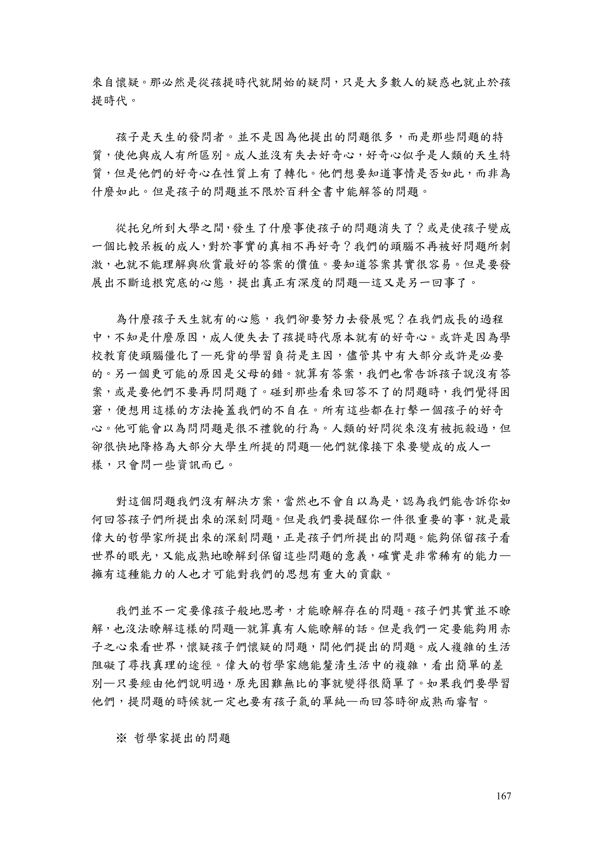 167
來自懷疑。那必然是從孩提時代就開始的疑問，只是大多數人的疑惑也就止於孩
提時代。
孩子是天生的發問者。並不是因為他提出的問題很多，而是那些問題的特
質，使他與成人有所區別。成人並沒有失去好奇心，好奇心似乎是人類的天生特
質，但是他們的好奇心在性質上有了轉化。他們想要知道事情是否如此，而非為
什麼如此。但是孩子的問題並不限於百科全書中能解答的問題。
從托兒所到大學之間，發生了什麼事使孩子的問題消失了？或是使孩子變成
一個比較呆板的成人，對於事實的真相不再好奇？我們的頭腦不再被好問題所刺
激，也就不能理解與欣賞最好的答案的價值。要知道答案其實很容易。但是要發
展出不斷追根究底的心態，提出真正有深度的問題—這又是另一回事了。
為什麼孩子天生就有的心態，我們卻要努力去發展呢？在我們成長的過程
中，不知是什麼原因，成人便失去了孩提時代原本就有的好奇心。或許是因為學
校教育使頭腦僵化了—死背的學習負荷是主因，儘管其中有大部分或許是必要
的。另一個更可能的原因是父母的錯。就算有答案，我們也常告訴孩子說沒有答
案，或是要他們不要再問問題了。碰到那些看來回答不了的問題時，我們覺得困
窘，便想用這樣的方法掩蓋我們的不自在。所有這些都在打擊一個孩子的好奇
心。他可能會以為問問題是很不禮貌的行為。人類的好問從來沒有被扼殺過，但
卻很快地降格為大部分大學生所提的問題—他們就像接下來要變成的成人一
樣，只會問一些資訊而已。
對這個問題我們沒有解決方案，當然也不會自以為是，認為我們能告訴你如
何回答孩子們所提出來的深刻問題。但是我們要提醒你一件很重要的事，就是最
偉大的哲學家所提出來的深刻問題，正是孩子們所提出的問題。能夠保留孩子看
世界的眼光，又能成熟地瞭解到保留這些問題的意義，確實是非常稀有的能力—
擁有這種能力的人也才可能對我們的思想有重大的貢獻。
我們並不一定要像孩子般地思考，才能瞭解存在的問題。孩子們其實並不瞭
解，也沒法瞭解這樣的問題—就算真有人能瞭解的話。但是我們一定要能夠用赤
子之心來看世界，懷疑孩子們懷疑的問題，間他們提出的問題。成人複雜的生活
阻礙了尋找真理的途徑。偉大的哲學家總能釐清生活中的複雜，看出簡單的差
別—只要經由他們說明過，原先困難無比的事就變得很簡單了。如果我們要學習
他們，提問題的時候就一定也要有孩子氣的單純—而回答時卻成熟而睿智。
※ 哲學家提出的問題
 