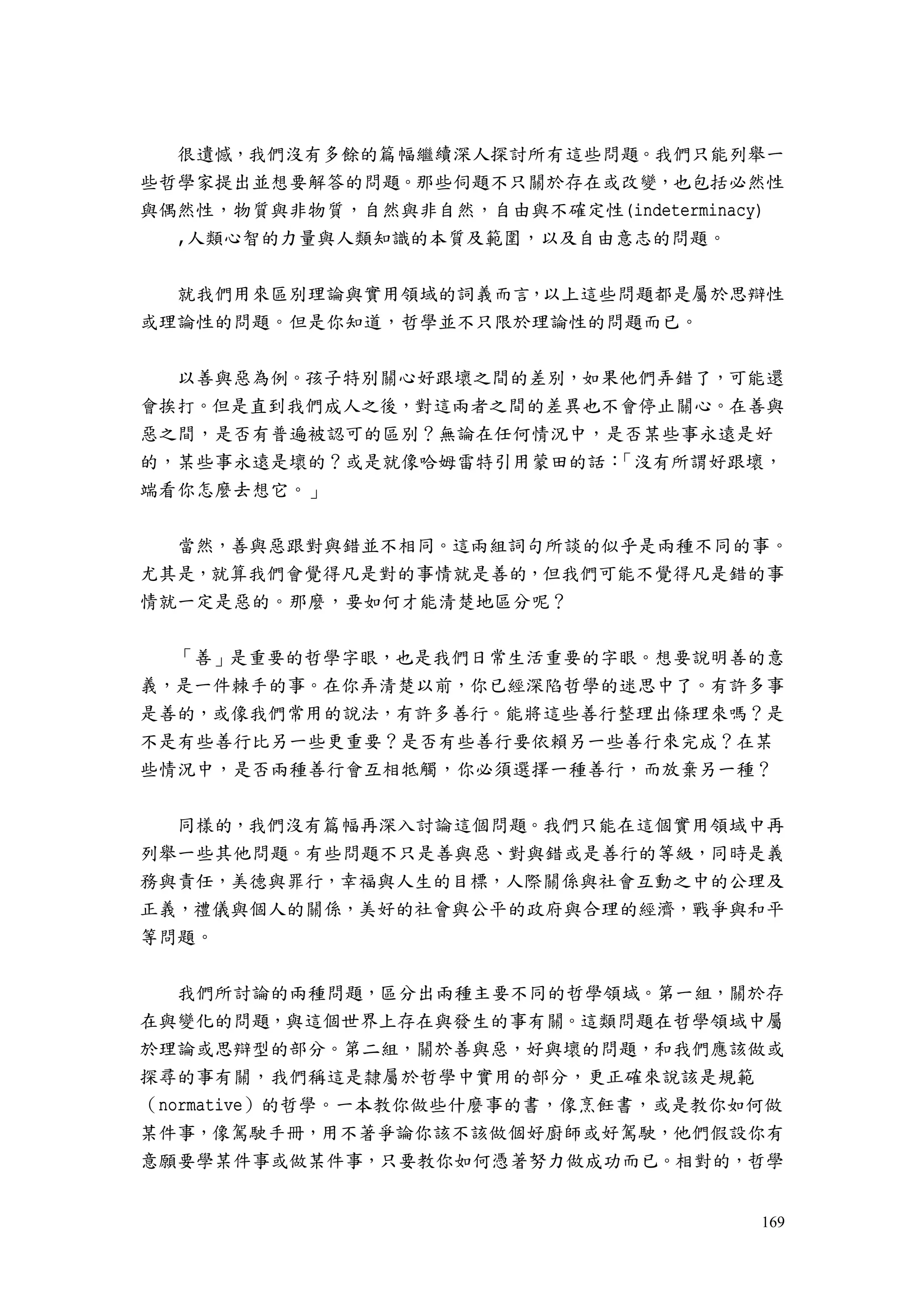 169
很遺憾，我們沒有多餘的篇幅繼續深人探討所有這些問題。我們只能列舉一
些哲學家提出並想要解答的問題。那些伺題不只關於存在或改變，也包括必然性
與偶然性，物質與非物質，自然與非自然，自由與不確定性(indeterminacy)
,人類心智的力量與人類知識的本質及範圍，以及自由意志的問題。
就我們用來區別理論與實用領域的詞義而言，以上這些問題都是屬於思辯性
或理論性的問題。但是你知道，哲學並不只限於理論性的問題而已。
以善與惡為例。孩子特別關心好跟壞之間的差別，如果他們弄錯了，可能還
會挨打。但是直到我們成人之後，對這兩者之間的差異也不會停止關心。在善與
惡之間，是否有普遍被認可的區別？無論在任何情況中，是否某些事永遠是好
的，某些事永遠是壞的？或是就像哈姆雷特引用蒙田的話：「沒有所謂好跟壞，
端看你怎麼去想它。」
當然，善與惡跟對與錯並不相同。這兩組詞句所談的似乎是兩種不同的事。
尤其是，就算我們會覺得凡是對的事情就是善的，但我們可能不覺得凡是錯的事
情就一定是惡的。那麼，要如何才能清楚地區分呢？
「善」是重要的哲學字眼，也是我們日常生活重要的字眼。想要說明善的意
義，是一件棘手的事。在你弄清楚以前，你已經深陷哲學的迷思中了。有許多事
是善的，或像我們常用的說法，有許多善行。能將這些善行整理出條理來嗎？是
不是有些善行比另一些更重要？是否有些善行要依賴另一些善行來完成？在某
些情況中，是否兩種善行會互相牴觸，你必須選擇一種善行，而放棄另一種？
同樣的，我們沒有篇幅再深入討論這個問題。我們只能在這個實用領域中再
列舉一些其他問題。有些問題不只是善與惡、對與錯或是善行的等級，同時是義
務與責任，美德與罪行，幸福與人生的目標，人際關係與社會互動之中的公理及
正義，禮儀與個人的關係，美好的社會與公平的政府與合理的經濟，戰爭與和平
等問題。
我們所討論的兩種問題，區分出兩種主要不同的哲學領域。第一組，關於存
在與變化的問題，與這個世界上存在與發生的事有關。這類問題在哲學領域中屬
於理論或思辯型的部分。第二組，關於善與惡，好與壞的問題，和我們應該做或
探尋的事有關，我們稱這是隸屬於哲學中實用的部分，更正確來說該是規範
（normative）的哲學。一本教你做些什麼事的書，像烹飪書，或是教你如何做
某件事，像駕駛手冊，用不著爭論你該不該做個好廚師或好駕駛，他們假設你有
意願要學某件事或做某件事，只要教你如何憑著努力做成功而已。相對的，哲學
 