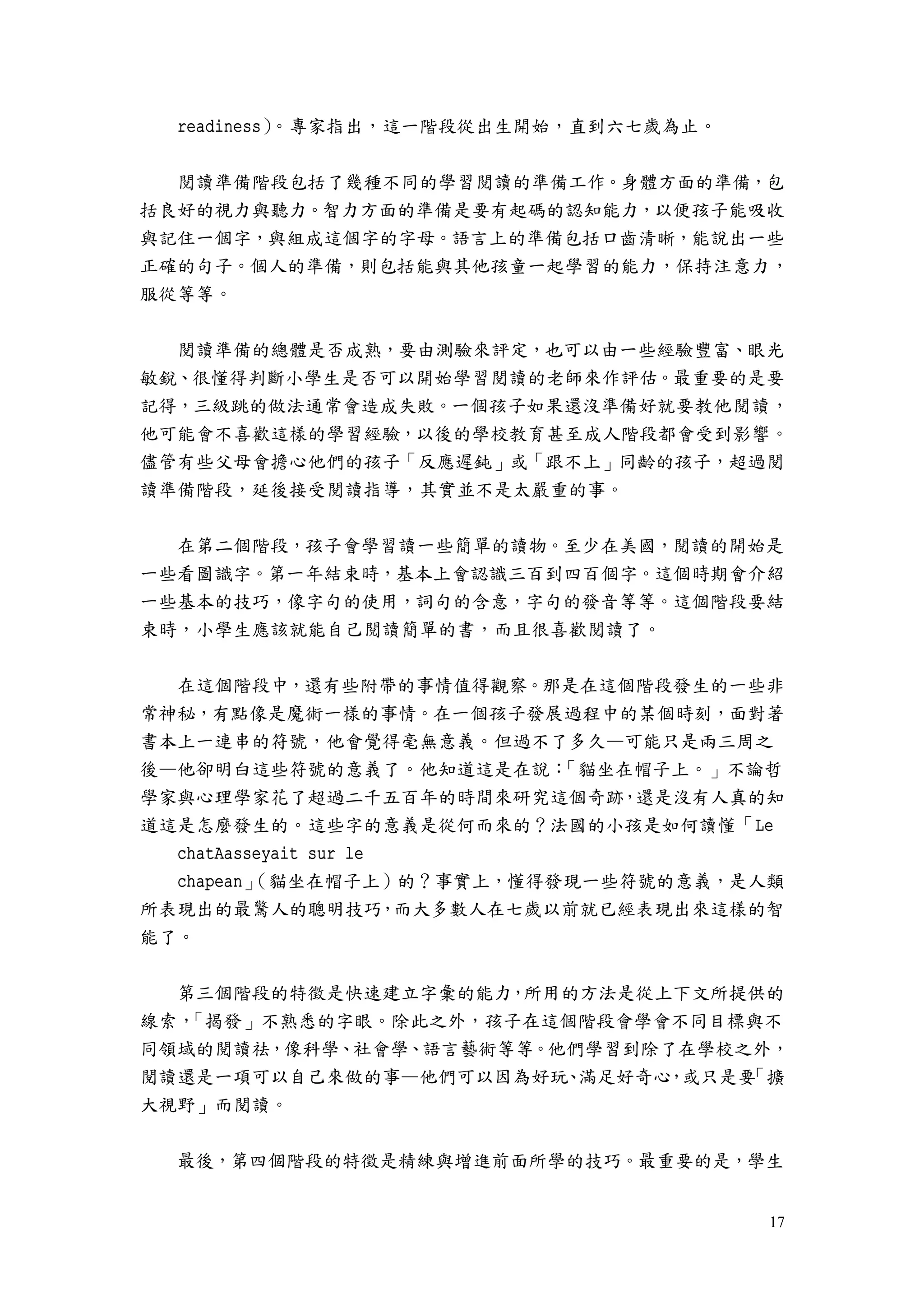 17
readiness）。專家指出，這一階段從出生開始，直到六七歲為止。
閱讀準備階段包括了幾種不同的學習閱讀的準備工作。身體方面的準備，包
括良好的視力與聽力。智力方面的準備是要有起碼的認知能力，以便孩子能吸收
與記住一個字，與組成這個字的字母。語言上的準備包括口齒清晰，能說出一些
正確的句子。個人的準備，則包括能與其他孩童一起學習的能力，保持注意力，
服從等等。
閱讀準備的總體是否成熟，要由測驗來評定，也可以由一些經驗豐富、眼光
敏銳、很懂得判斷小學生是否可以開始學習閱讀的老師來作評估。最重要的是要
記得，三級跳的做法通常會造成失敗。一個孩子如果還沒準備好就要教他閱讀，
他可能會不喜歡這樣的學習經驗，以後的學校教育甚至成人階段都會受到影響。
儘管有些父母會擔心他們的孩子「反應遲鈍」或「跟不上」同齡的孩子，超過閱
讀準備階段，延後接受閱讀指導，其實並不是太嚴重的事。
在第二個階段，孩子會學習讀一些簡單的讀物。至少在美國，閱讀的開始是
一些看圖識字。第一年結束時，基本上會認識三百到四百個字。這個時期會介紹
一些基本的技巧，像字句的使用，詞句的含意，字句的發音等等。這個階段要結
束時，小學生應該就能自己閱讀簡單的書，而且很喜歡閱讀了。
在這個階段中，還有些附帶的事情值得觀察。那是在這個階段發生的一些非
常神秘，有點像是魔術一樣的事情。在一個孩子發展過程中的某個時刻，面對著
書本上一連串的符號，他會覺得毫無意義。但過不了多久—可能只是兩三周之
後—他卻明白這些符號的意義了。他知道這是在說：「貓坐在帽子上。」不論哲
學家與心理學家花了超過二千五百年的時間來研究這個奇跡，還是沒有人真的知
道這是怎麼發生的。這些字的意義是從何而來的？法國的小孩是如何讀懂「Le
chatAasseyait sur le
chapean」（貓坐在帽子上）的？事實上，懂得發現一些符號的意義，是人類
所表現出的最驚人的聰明技巧，而大多數人在七歲以前就已經表現出來這樣的智
能了。
第三個階段的特徵是快速建立字彙的能力，所用的方法是從上下文所提供的
線索，「揭發」不熟悉的字眼。除此之外，孩子在這個階段會學會不同目標與不
同領域的閱讀祛，像科學、社會學、語言藝術等等。他們學習到除了在學校之外，
閱讀還是一項可以自己來做的事—他們可以因為好玩、滿足好奇心，或只是要「擴
大視野」而閱讀。
最後，第四個階段的特徵是精練與增進前面所學的技巧。最重要的是，學生
 
