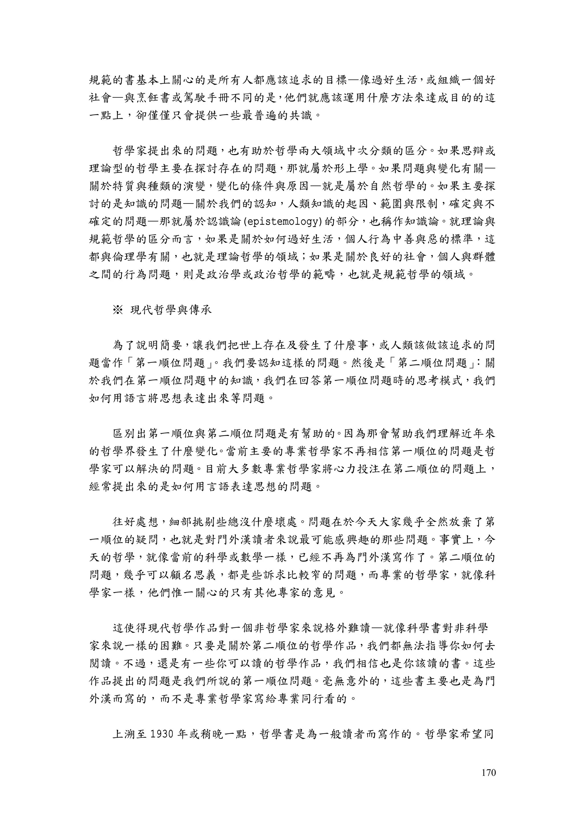 170
規範的書基本上關心的是所有人都應該追求的目標—像過好生活，或組織一個好
社會—與烹飪書或駕駛手冊不同的是，他們就應該運用什麼方法來達成目的的這
一點上，卻僅僅只會提供一些最普遍的共識。
哲學家提出來的問題，也有助於哲學兩大領域中次分類的區分。如果思辯或
理論型的哲學主要在探討存在的問題，那就屬於形上學。如果問題與變化有關—
關於特質與種類的演變，變化的條件與原因—就是屬於自然哲學的。如果主要探
討的是知識的問題—關於我們的認知，人類知識的起因、範圍與限制，確定與不
確定的問題—那就屬於認識論(epistemology)的部分，也稱作知識論。就理論與
規範哲學的區分而言，如果是關於如何過好生活，個人行為中善與惡的標準，這
都與倫理學有關，也就是理論哲學的領域；如果是關於良好的社會，個人與群體
之間的行為問題，則是政治學或政治哲學的範疇，也就是規範哲學的領域。
※ 現代哲學與傳承
為了說明簡要，讓我們把世上存在及發生了什麼事，或人類該做該追求的問
題當作「第一順位問題」。我們要認知這樣的問題。然後是「第二順位問題」：關
於我們在第一順位問題中的知識，我們在回答第一順位問題時的思考模式，我們
如何用語言將思想表達出來等問題。
區別出第一順位與第二順位問題是有幫助的。因為那會幫助我們理解近年來
的哲學界發生了什麼變化。當前主要的專業哲學家不再相信第一順位的問題是哲
學家可以解決的問題。目前大多數專業哲學家將心力投注在第二順位的問題上，
經常提出來的是如何用言語表達思想的問題。
往好處想，細部挑剔些總沒什麼壞處。問題在於今天大家幾乎全然放棄了第
一順位的疑問，也就是對門外漢讀者來說最可能感興趣的那些問題。事實上，今
天的哲學，就像當前的科學或數學一樣，已經不再為門外漢寫作了。第二順位的
問題，幾乎可以顧名思義，都是些訴求比較窄的問題，而專業的哲學家，就像科
學家一樣，他們惟一關心的只有其他專家的意見。
這使得現代哲學作品對一個非哲學家來說格外難讀—就像科學書對非科學
家來說一樣的困難。只要是關於第二順位的哲學作品，我們都無法指導你如何去
閱讀。不過，還是有一些你可以讀的哲學作品，我們相信也是你該讀的書。這些
作品提出的問題是我們所說的第一順位問題。毫無意外的，這些書主要也是為門
外漢而寫的，而不是專業哲學家寫給專業同行看的。
上溯至 1930 年或稍晚一點，哲學書是為一般讀者而寫作的。哲學家希望同
 