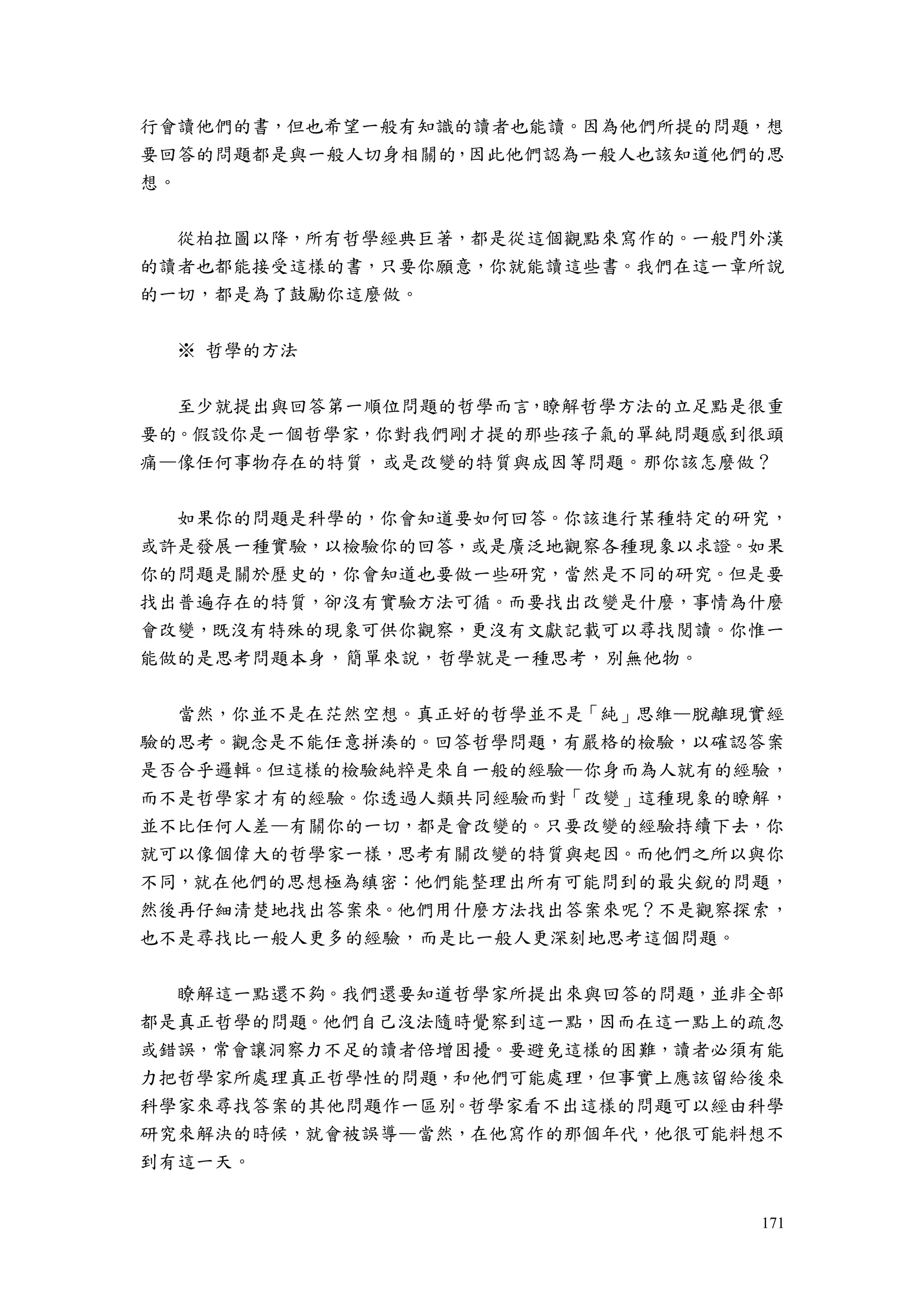 171
行會讀他們的書，但也希望一般有知識的讀者也能讀。因為他們所提的問題，想
要回答的問題都是與一般人切身相關的，因此他們認為一般人也該知道他們的思
想。
從柏拉圖以降，所有哲學經典巨著，都是從這個觀點來寫作的。一般門外漢
的讀者也都能接受這樣的書，只要你願意，你就能讀這些書。我們在這一章所說
的一切，都是為了鼓勵你這麼做。
※ 哲學的方法
至少就提出與回答第一順位問題的哲學而言，瞭解哲學方法的立足點是很重
要的。假設你是一個哲學家，你對我們剛才提的那些孩子氣的單純問題感到很頭
痛—像任何事物存在的特質，或是改變的特質與成因等問題。那你該怎麼做？
如果你的問題是科學的，你會知道要如何回答。你該進行某種特定的研究，
或許是發展一種實驗，以檢驗你的回答，或是廣泛地觀察各種現象以求證。如果
你的問題是關於歷史的，你會知道也要做一些研究，當然是不同的研究。但是要
找出普遍存在的特質，卻沒有實驗方法可循。而要找出改變是什麼，事情為什麼
會改變，既沒有特殊的現象可供你觀察，更沒有文獻記載可以尋找閱讀。你惟一
能做的是思考問題本身，簡單來說，哲學就是一種思考，別無他物。
當然，你並不是在茫然空想。真正好的哲學並不是「純」思維—脫離現實經
驗的思考。觀念是不能任意拼湊的。回答哲學問題，有嚴格的檢驗，以確認答案
是否合乎邏輯。但這樣的檢驗純粹是來自一般的經驗—你身而為人就有的經驗，
而不是哲學家才有的經驗。你透過人類共同經驗而對「改變」這種現象的瞭解，
並不比任何人差—有關你的一切，都是會改變的。只要改變的經驗持續下去，你
就可以像個偉大的哲學家一樣，思考有關改變的特質與起因。而他們之所以與你
不同，就在他們的思想極為縝密：他們能整理出所有可能問到的最尖銳的問題，
然後再仔細清楚地找出答案來。他們用什麼方法找出答案來呢？不是觀察探索，
也不是尋找比一般人更多的經驗，而是比一般人更深刻地思考這個問題。
瞭解這一點還不夠。我們還要知道哲學家所提出來與回答的問題，並非全部
都是真正哲學的問題。他們自己沒法隨時覺察到這一點，因而在這一點上的疏忽
或錯誤，常會讓洞察力不足的讀者倍增困擾。要避免這樣的困難，讀者必須有能
力把哲學家所處理真正哲學性的問題，和他們可能處理，但事實上應該留給後來
科學家來尋找答案的其他問題作一區別。哲學家看不出這樣的問題可以經由科學
研究來解決的時候，就會被誤導—當然，在他寫作的那個年代，他很可能料想不
到有這一天。
 