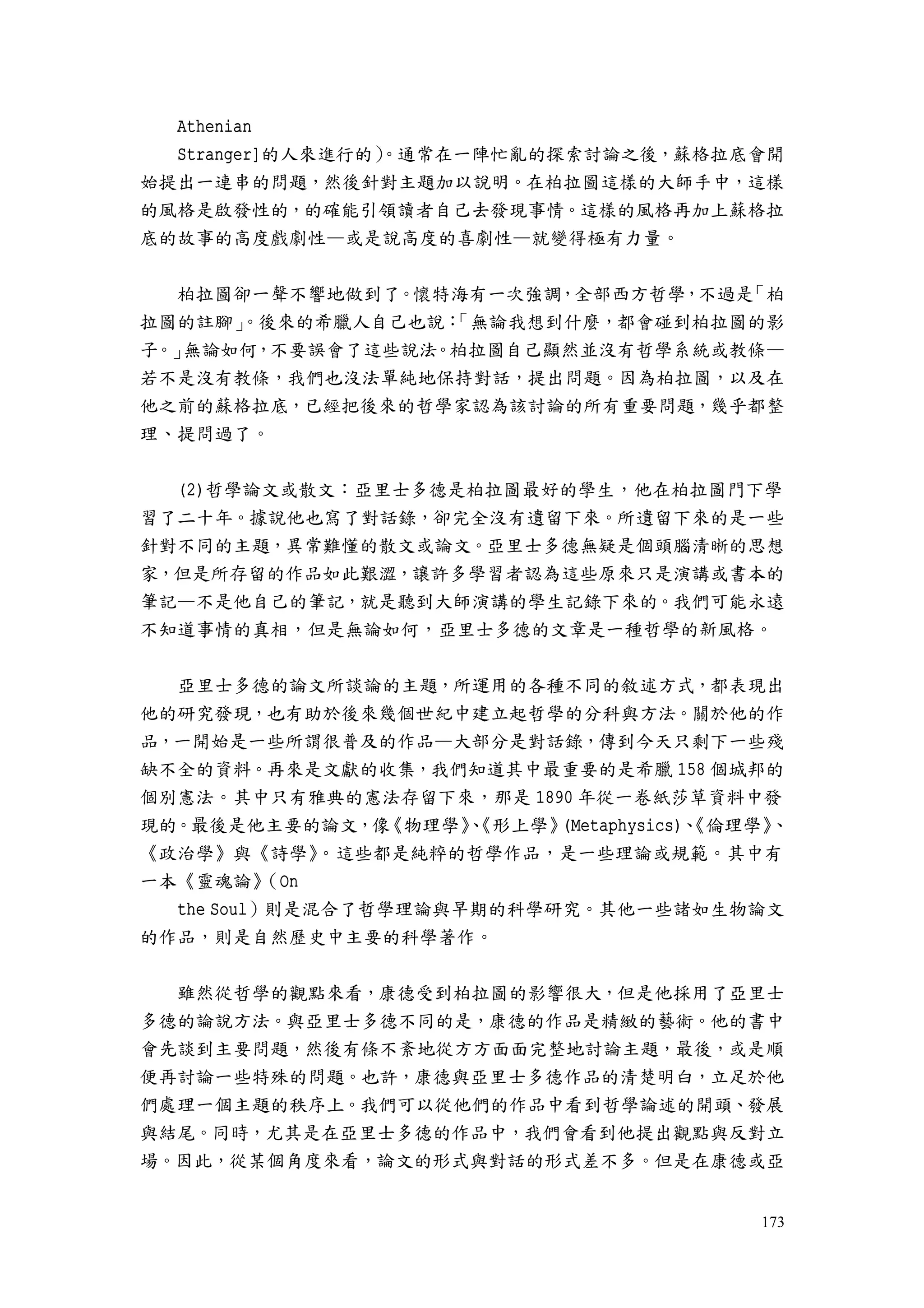 173
Athenian
Stranger]的人來進行的）。通常在一陣忙亂的探索討論之後，蘇格拉底會開
始提出一連串的問題，然後針對主題加以說明。在柏拉圖這樣的大師手中，這樣
的風格是啟發性的，的確能引領讀者自己去發現事情。這樣的風格再加上蘇格拉
底的故事的高度戲劇性—或是說高度的喜劇性—就變得極有力量。
柏拉圖卻一聲不響地做到了。懷特海有一次強調，全部西方哲學，不過是「柏
拉圖的註腳」。後來的希臘人自己也說：「無論我想到什麼，都會碰到柏拉圖的影
子。」無論如何，不要誤會了這些說法。柏拉圖自己顯然並沒有哲學系統或教條—
若不是沒有教條，我們也沒法單純地保持對話，提出問題。因為柏拉圖，以及在
他之前的蘇格拉底，已經把後來的哲學家認為該討論的所有重要問題，幾乎都整
理、提問過了。
(2)哲學論文或散文：亞里士多德是柏拉圖最好的學生，他在柏拉圖門下學
習了二十年。據說他也寫了對話錄，卻完全沒有遺留下來。所遺留下來的是一些
針對不同的主題，異常難懂的散文或論文。亞里士多德無疑是個頭腦清晰的思想
家，但是所存留的作品如此艱澀，讓許多學習者認為這些原來只是演講或書本的
筆記—不是他自己的筆記，就是聽到大師演講的學生記錄下來的。我們可能永遠
不知道事情的真相，但是無論如何，亞里士多德的文章是一種哲學的新風格。
亞里士多德的論文所談論的主題，所運用的各種不同的敘述方式，都表現出
他的研究發現，也有助於後來幾個世紀中建立起哲學的分科與方法。關於他的作
品，一開始是一些所謂很普及的作品—大部分是對話錄，傳到今天只剩下一些殘
缺不全的資料。再來是文獻的收集，我們知道其中最重要的是希臘 158 個城邦的
個別憲法。其中只有雅典的憲法存留下來，那是 1890 年從一卷紙莎草資料中發
現的。最後是他主要的論文，像《物理學》、《形上學》(Metaphysics)、《倫理學》、
《政治學》與《詩學》。這些都是純粹的哲學作品，是一些理論或規範。其中有
一本《靈魂論》（On
the Soul）則是混合了哲學理論與早期的科學研究。其他一些諸如生物論文
的作品，則是自然歷史中主要的科學著作。
雖然從哲學的觀點來看，康德受到柏拉圖的影響很大，但是他採用了亞里士
多德的論說方法。與亞里士多德不同的是，康德的作品是精緻的藝術。他的書中
會先談到主要問題，然後有條不紊地從方方面面完整地討論主題，最後，或是順
便再討論一些特殊的問題。也許，康德與亞里士多德作品的清楚明白，立足於他
們處理一個主題的秩序上。我們可以從他們的作品中看到哲學論述的開頭、發展
與結尾。同時，尤其是在亞里士多德的作品中，我們會看到他提出觀點與反對立
場。因此，從某個角度來看，論文的形式與對話的形式差不多。但是在康德或亞
 
