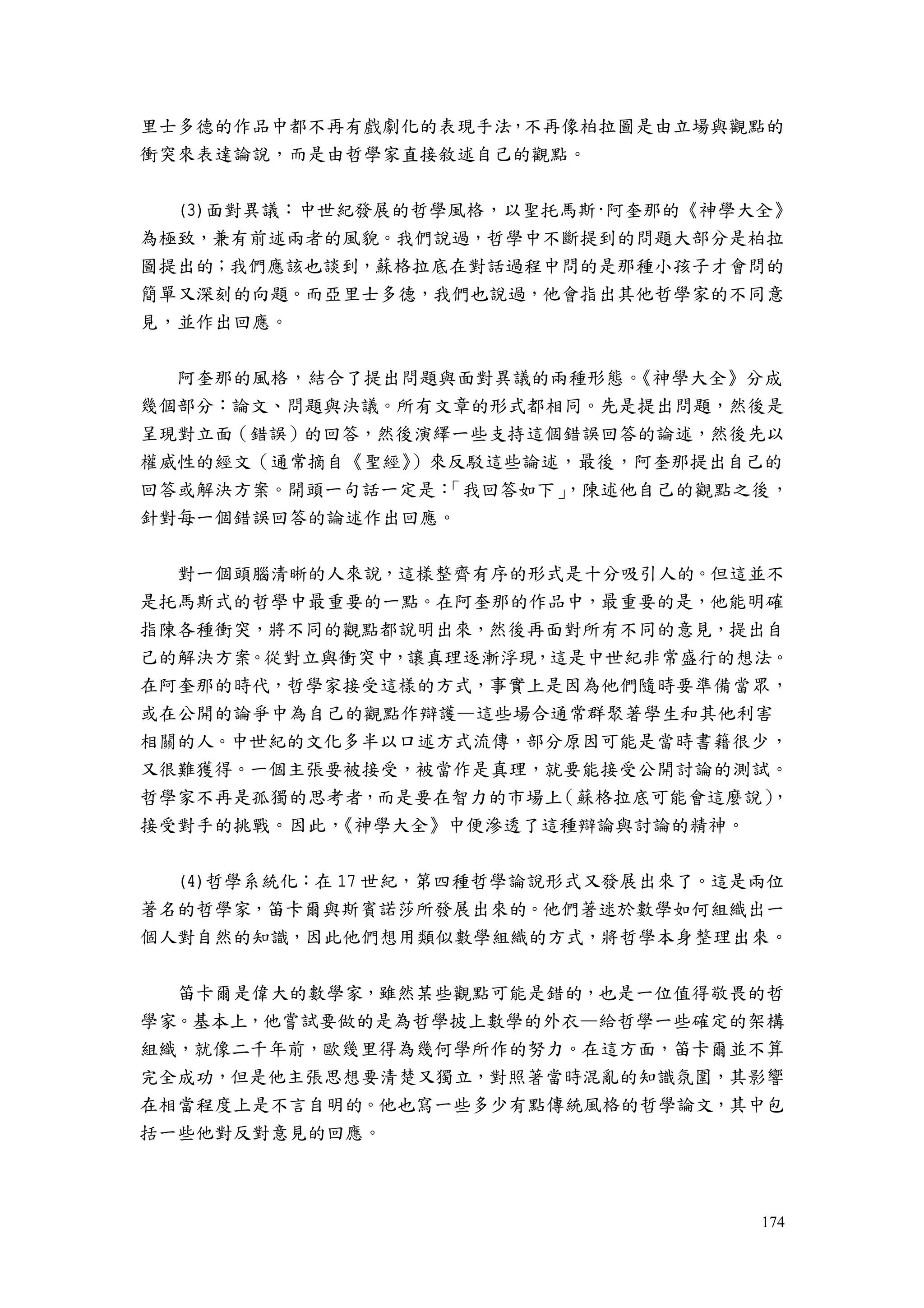 174
里士多德的作品中都不再有戲劇化的表現手法，不再像柏拉圖是由立場與觀點的
衝突來表達論說，而是由哲學家直接敘述自己的觀點。
(3)面對異議：中世紀發展的哲學風格，以聖托馬斯·阿奎那的《神學大全》
為極致，兼有前述兩者的風貌。我們說過，哲學中不斷提到的問題大部分是柏拉
圖提出的；我們應該也談到，蘇格拉底在對話過程中問的是那種小孩子才會問的
簡單又深刻的向題。而亞里士多德，我們也說過，他會指出其他哲學家的不同意
見，並作出回應。
阿奎那的風格，結合了提出問題與面對異議的兩種形態。《神學大全》分成
幾個部分：論文、問題與決議。所有文章的形式都相同。先是提出問題，然後是
呈現對立面（錯誤）的回答，然後演繹一些支持這個錯誤回答的論述，然後先以
權威性的經文（通常摘自《聖經》）來反駁這些論述，最後，阿奎那提出自己的
回答或解決方案。開頭一句話一定是：「我回答如下」，陳述他自己的觀點之後，
針對每一個錯誤回答的論述作出回應。
對一個頭腦清晰的人來說，這樣整齊有序的形式是十分吸引人的。但這並不
是托馬斯式的哲學中最重要的一點。在阿奎那的作品中，最重要的是，他能明確
指陳各種衝突，將不同的觀點都說明出來，然後再面對所有不同的意見，提出自
己的解決方案。從對立與衝突中，讓真理逐漸浮現，這是中世紀非常盛行的想法。
在阿奎那的時代，哲學家接受這樣的方式，事實上是因為他們隨時要準備當眾，
或在公開的論爭中為自己的觀點作辯護—這些場合通常群聚著學生和其他利害
相關的人。中世紀的文化多半以口述方式流傳，部分原因可能是當時書籍很少，
又很難獲得。一個主張要被接受，被當作是真理，就要能接受公開討論的測試。
哲學家不再是孤獨的思考者，而是要在智力的市場上（蘇格拉底可能會這麼說），
接受對手的挑戰。因此，《神學大全》中便滲透了這種辯論與討論的精神。
(4)哲學系統化：在 17 世紀，第四種哲學論說形式又發展出來了。這是兩位
著名的哲學家，笛卡爾與斯賓諾莎所發展出來的。他們著迷於數學如何組織出一
個人對自然的知識，因此他們想用類似數學組織的方式，將哲學本身整理出來。
笛卡爾是偉大的數學家，雖然某些觀點可能是錯的，也是一位值得敬畏的哲
學家。基本上，他嘗試要做的是為哲學披上數學的外衣—給哲學一些確定的架構
組織，就像二千年前，歐幾里得為幾何學所作的努力。在這方面，笛卡爾並不算
完全成功，但是他主張思想要清楚又獨立，對照著當時混亂的知識氛圍，其影響
在相當程度上是不言自明的。他也寫一些多少有點傳統風格的哲學論文，其中包
括一些他對反對意見的回應。
 