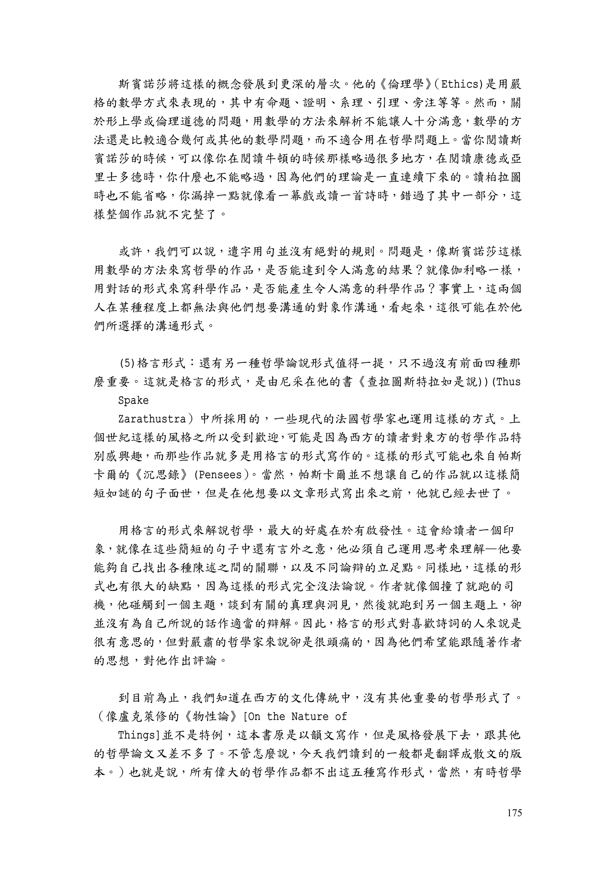 175
斯賓諾莎將這樣的概念發展到更深的層次。他的《倫理學》（Ethics)是用嚴
格的數學方式來表現的，其中有命題、證明、系理、引理、旁注等等。然而，關
於形上學或倫理道德的問題，用數學的方法來解析不能讓人十分滿意，數學的方
法還是比較適合幾何或其他的數學問題，而不適合用在哲學問題上。當你閱讀斯
賓諾莎的時候，可以像你在閱讀牛頓的時候那樣略過很多地方，在閱讀康德或亞
里士多德時，你什麼也不能略過，因為他們的理論是一直連續下來的。讀柏拉圖
時也不能省略，你漏掉一點就像看一幕戲或讀一首詩時，錯過了其中一部分，這
樣整個作品就不完整了。
或許，我們可以說，遣字用句並沒有絕對的規則。問題是，像斯賓諾莎這樣
用數學的方法來寫哲學的作品，是否能達到令人滿意的結果？就像伽利略一樣，
用對話的形式來寫科學作品，是否能產生令人滿意的科學作品？事實上，這兩個
人在某種程度上都無法與他們想要溝通的對象作溝通，看起來，這很可能在於他
們所選擇的溝通形式。
(5)格言形式：還有另一種哲學論說形式值得一提，只不過沒有前面四種那
麼重要。這就是格言的形式，是由尼采在他的書《查拉圖斯特拉如是說))(Thus
Spake
Zarathustra）中所採用的，一些現代的法國哲學家也運用這樣的方式。上
個世紀這樣的風格之所以受到歡迎，可能是因為西方的讀者對東方的哲學作品特
別感興趣，而那些作品就多是用格言的形式寫作的。這樣的形式可能也來自帕斯
卡爾的《沉思錄》(Pensees）。當然，帕斯卡爾並不想讓自己的作品就以這樣簡
短如謎的句子面世，但是在他想要以文章形式寫出來之前，他就已經去世了。
用格言的形式來解說哲學，最大的好處在於有啟發性。這會給讀者一個印
象，就像在這些簡短的句子中還有言外之意，他必須自己運用思考來理解—他要
能夠自己找出各種陳述之間的關聯，以及不同論辯的立足點。同樣地，這樣的形
式也有很大的缺點，因為這樣的形式完全沒法論說。作者就像個撞了就跑的司
機，他碰觸到一個主題，談到有關的真理與洞見，然後就跑到另一個主題上，卻
並沒有為自己所說的話作適當的辯解。因此，格言的形式對喜歡詩詞的人來說是
很有意思的，但對嚴肅的哲學家來說卻是很頭痛的，因為他們希望能跟隨著作者
的思想，對他作出評論。
到目前為止，我們知道在西方的文化傳統中，沒有其他重要的哲學形式了。
（像盧克萊修的《物性論》[On the Nature of
Things]並不是特例，這本書原是以韻文寫作，但是風格發展下去，跟其他
的哲學論文又差不多了。不管怎麼說，今天我們讀到的一般都是翻譯成散文的版
本。）也就是說，所有偉大的哲學作品都不出這五種寫作形式，當然，有時哲學
 