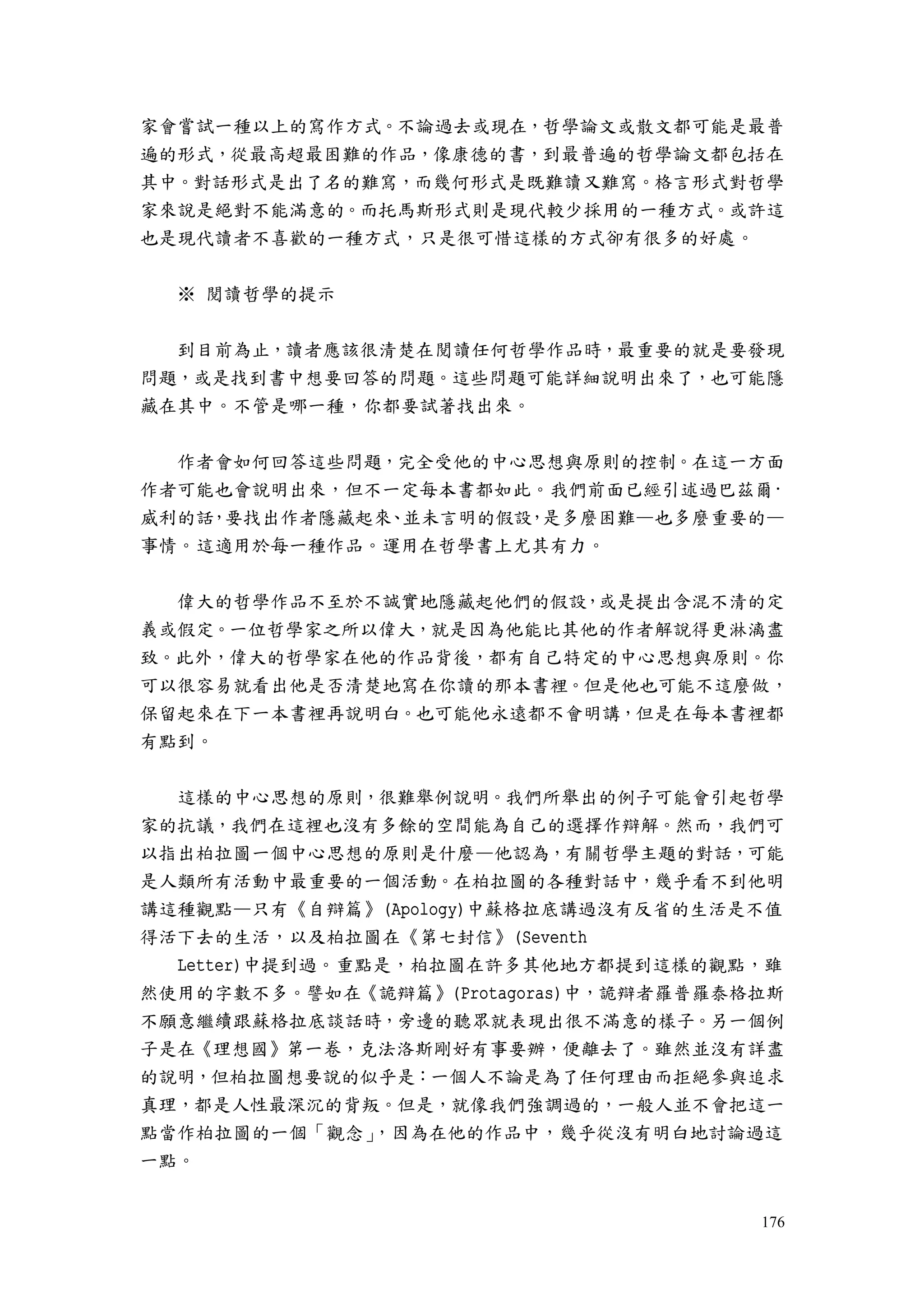 176
家會嘗試一種以上的寫作方式。不論過去或現在，哲學論文或散文都可能是最普
遍的形式，從最高超最困難的作品，像康德的書，到最普遍的哲學論文都包括在
其中。對話形式是出了名的難寫，而幾何形式是既難讀又難寫。格言形式對哲學
家來說是絕對不能滿意的。而托馬斯形式則是現代較少採用的一種方式。或許這
也是現代讀者不喜歡的一種方式，只是很可惜這樣的方式卻有很多的好處。
※ 閱讀哲學的提示
到目前為止，讀者應該很清楚在閱讀任何哲學作品時，最重要的就是要發現
問題，或是找到書中想要回答的問題。這些問題可能詳細說明出來了，也可能隱
藏在其中。不管是哪一種，你都要試著找出來。
作者會如何回答這些問題，完全受他的中心思想與原則的控制。在這一方面
作者可能也會說明出來，但不一定每本書都如此。我們前面已經引述過巴茲爾·
威利的話，要找出作者隱藏起來、並未言明的假設，是多麼困難—也多麼重要的—
事情。這適用於每一種作品。運用在哲學書上尤其有力。
偉大的哲學作品不至於不誠實地隱藏起他們的假設，或是提出含混不清的定
義或假定。一位哲學家之所以偉大，就是因為他能比其他的作者解說得更淋漓盡
致。此外，偉大的哲學家在他的作品背後，都有自己特定的中心思想與原則。你
可以很容易就看出他是否清楚地寫在你讀的那本書裡。但是他也可能不這麼做，
保留起來在下一本書裡再說明白。也可能他永遠都不會明講，但是在每本書裡都
有點到。
這樣的中心思想的原則，很難舉例說明。我們所舉出的例子可能會引起哲學
家的抗議，我們在這裡也沒有多餘的空間能為自己的選擇作辯解。然而，我們可
以指出柏拉圖一個中心思想的原則是什麼—他認為，有關哲學主題的對話，可能
是人類所有活動中最重要的一個活動。在柏拉圖的各種對話中，幾乎看不到他明
講這種觀點—只有《自辯篇》(Apology)中蘇格拉底講過沒有反省的生活是不值
得活下去的生活，以及柏拉圖在《第七封信》(Seventh
Letter)中提到過。重點是，柏拉圖在許多其他地方都提到這樣的觀點，雖
然使用的字數不多。譬如在《詭辯篇》(Protagoras)中，詭辯者羅普羅泰格拉斯
不願意繼續跟蘇格拉底談話時，旁邊的聽眾就表現出很不滿意的樣子。另一個例
子是在《理想國》第一卷，克法洛斯剛好有事要辦，便離去了。雖然並沒有詳盡
的說明，但柏拉圖想要說的似乎是：一個人不論是為了任何理由而拒絕參與追求
真理，都是人性最深沉的背叛。但是，就像我們強調過的，一般人並不會把這一
點當作柏拉圖的一個「觀念」，因為在他的作品中，幾乎從沒有明白地討論過這
一點。
 