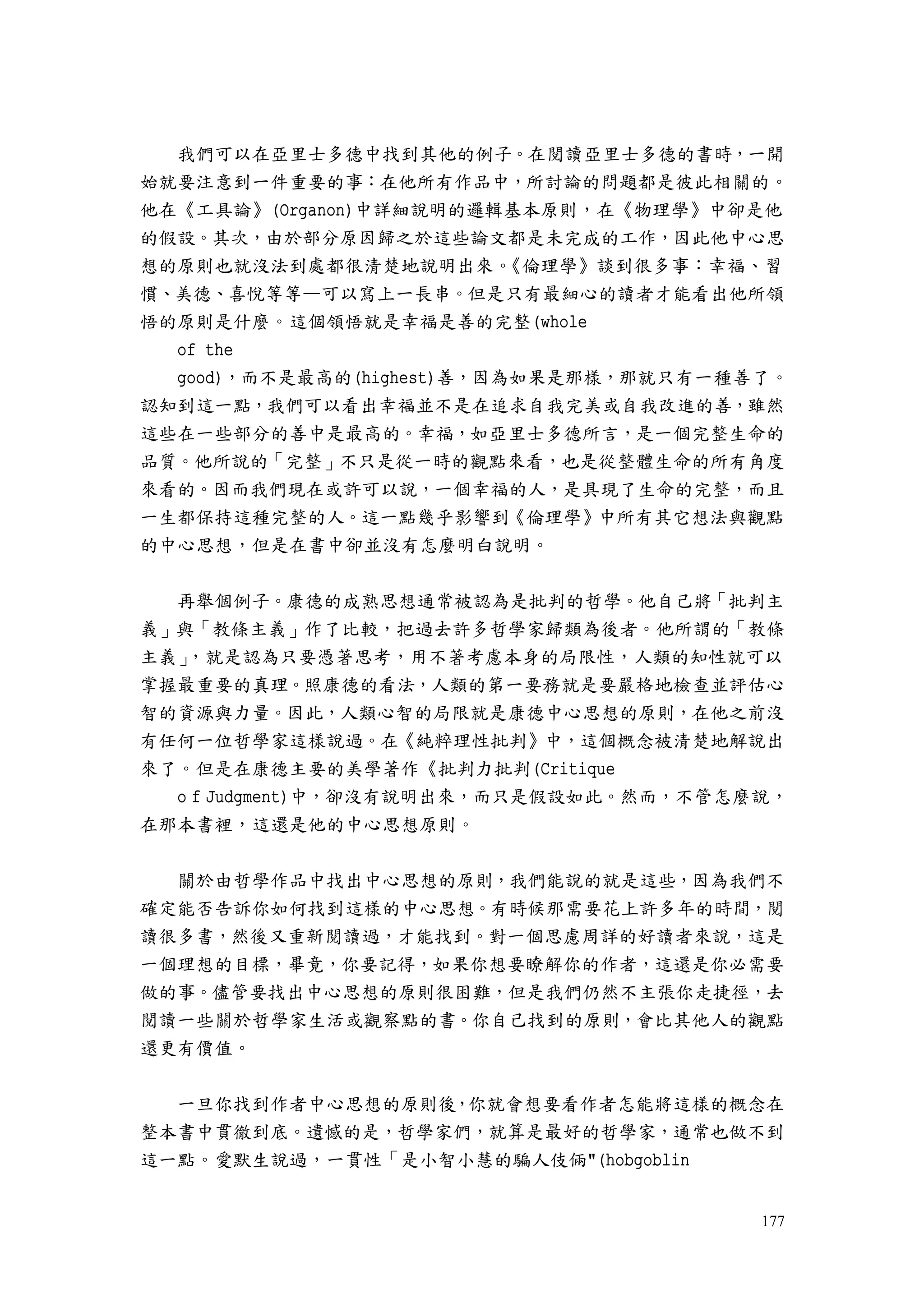 177
我們可以在亞里士多德中找到其他的例子。在閱讀亞里士多德的書時，一開
始就要注意到一件重要的事：在他所有作品中，所討論的問題都是彼此相關的。
他在《工具論》(Organon)中詳細說明的邏輯基本原則，在《物理學》中卻是他
的假設。其次，由於部分原因歸之於這些論文都是未完成的工作，因此他中心思
想的原則也就沒法到處都很清楚地說明出來。《倫理學》談到很多事：幸福、習
慣、美德、喜悅等等—可以寫上一長串。但是只有最細心的讀者才能看出他所領
悟的原則是什麼。這個領悟就是幸福是善的完整(whole
of the
good)，而不是最高的(highest)善，因為如果是那樣，那就只有一種善了。
認知到這一點，我們可以看出幸福並不是在追求自我完美或自我改進的善，雖然
這些在一些部分的善中是最高的。幸福，如亞里士多德所言，是一個完整生命的
品質。他所說的「完整」不只是從一時的觀點來看，也是從整體生命的所有角度
來看的。因而我們現在或許可以說，一個幸福的人，是具現了生命的完整，而且
一生都保持這種完整的人。這一點幾乎影響到《倫理學》中所有其它想法與觀點
的中心思想，但是在書中卻並沒有怎麼明白說明。
再舉個例子。康德的成熟思想通常被認為是批判的哲學。他自己將「批判主
義」與「教條主義」作了比較，把過去許多哲學家歸類為後者。他所謂的「教條
主義」，就是認為只要憑著思考，用不著考慮本身的局限性，人類的知性就可以
掌握最重要的真理。照康德的看法，人類的第一要務就是要嚴格地檢查並評估心
智的資源與力量。因此，人類心智的局限就是康德中心思想的原則，在他之前沒
有任何一位哲學家這樣說過。在《純粹理性批判》中，這個概念被清楚地解說出
來了。但是在康德主要的美學著作《批判力批判(Critique
o f Judgment)中，卻沒有說明出來，而只是假設如此。然而，不管怎麼說，
在那本書裡，這還是他的中心思想原則。
關於由哲學作品中找出中心思想的原則，我們能說的就是這些，因為我們不
確定能否告訴你如何找到這樣的中心思想。有時候那需要花上許多年的時間，閱
讀很多書，然後又重新閱讀過，才能找到。對一個思慮周詳的好讀者來說，這是
一個理想的目標，畢竟，你要記得，如果你想要瞭解你的作者，這還是你必需要
做的事。儘管要找出中心思想的原則很困難，但是我們仍然不主張你走捷徑，去
閱讀一些關於哲學家生活或觀察點的書。你自己找到的原則，會比其他人的觀點
還更有價值。
一旦你找到作者中心思想的原則後，你就會想要看作者怎能將這樣的概念在
整本書中貫徹到底。遺憾的是，哲學家們，就算是最好的哲學家，通常也做不到
這一點。愛默生說過，一貫性「是小智小慧的騙人伎倆"(hobgoblin
 