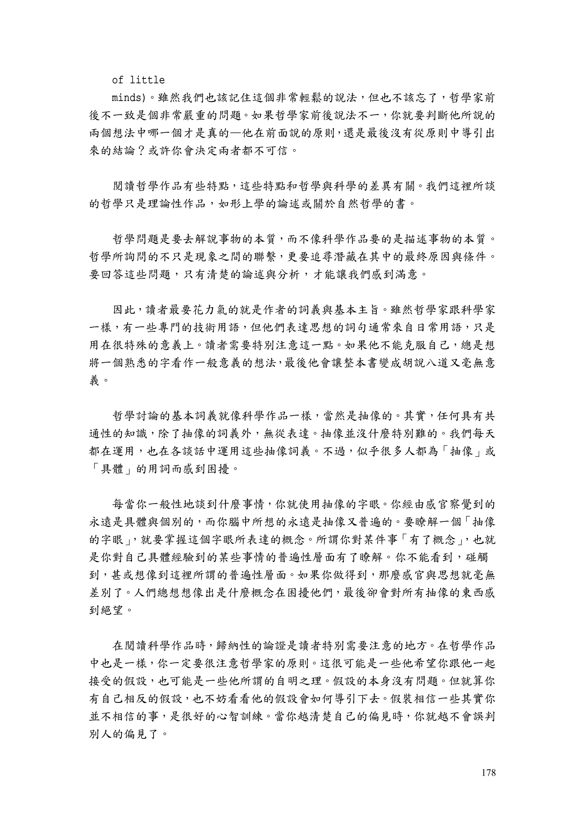 178
of little
minds)。雖然我們也該記住這個非常輕鬆的說法，但也不該忘了，哲學家前
後不一致是個非常嚴重的問題。如果哲學家前後說法不一，你就要判斷他所說的
兩個想法中哪一個才是真的—他在前面說的原則，還是最後沒有從原則中導引出
來的結論？或許你會決定兩者都不可信。
閱讀哲學作品有些特點，這些特點和哲學與科學的差異有關。我們這裡所談
的哲學只是理論性作品，如形上學的論述或關於自然哲學的書。
哲學問題是要去解說事物的本質，而不像科學作品要的是描述事物的本質。
哲學所詢問的不只是現象之間的聯繫，更要追尋潛藏在其中的最終原因與條件。
要回答這些問題，只有清楚的論述與分析，才能讓我們感到滿意。
因此，讀者最要花力氣的就是作者的詞義與基本主旨。雖然哲學家跟科學家
一樣，有一些專門的技術用語，但他們表達思想的詞句通常來自日常用語，只是
用在很特殊的意義上。讀者需要特別注意這一點。如果他不能克服自己，總是想
將一個熟悉的字看作一般意義的想法，最後他會讓整本書變成胡說八道又毫無意
義。
哲學討論的基本詞義就像科學作品一樣，當然是抽像的。其實，任何具有共
通性的知識，除了抽像的詞義外，無從表達。抽像並沒什麼特別難的。我們每天
都在運用，也在各談話中運用這些抽像詞義。不過，似乎很多人都為「抽像」或
「具體」的用詞而感到困擾。
每當你一般性地談到什麼事情，你就使用抽像的字眼。你經由感官察覺到的
永遠是具體與個別的，而你腦中所想的永遠是抽像又普遍的。要瞭解一個「抽像
的字眼」，就要掌握這個字眼所表達的概念。所謂你對某件事「有了概念」，也就
是你對自己具體經驗到的某些事情的普遍性層面有了瞭解。你不能看到，碰觸
到，甚或想像到這裡所謂的普遍性層面。如果你做得到，那麼感官與思想就毫無
差別了。人們總想想像出是什麼概念在困擾他們，最後卻會對所有抽像的東西感
到絕望。
在閱讀科學作品時，歸納性的論證是讀者特別需要注意的地方。在哲學作品
中也是一樣，你一定要很注意哲學家的原則。這很可能是一些他希望你跟他一起
接受的假設，也可能是一些他所謂的自明之理。假設的本身沒有問題。但就算你
有自己相反的假設，也不妨看看他的假設會如何導引下去。假裝相信一些其實你
並不相信的事，是很好的心智訓練。當你越清楚自己的偏見時，你就越不會誤判
別人的偏見了。
 