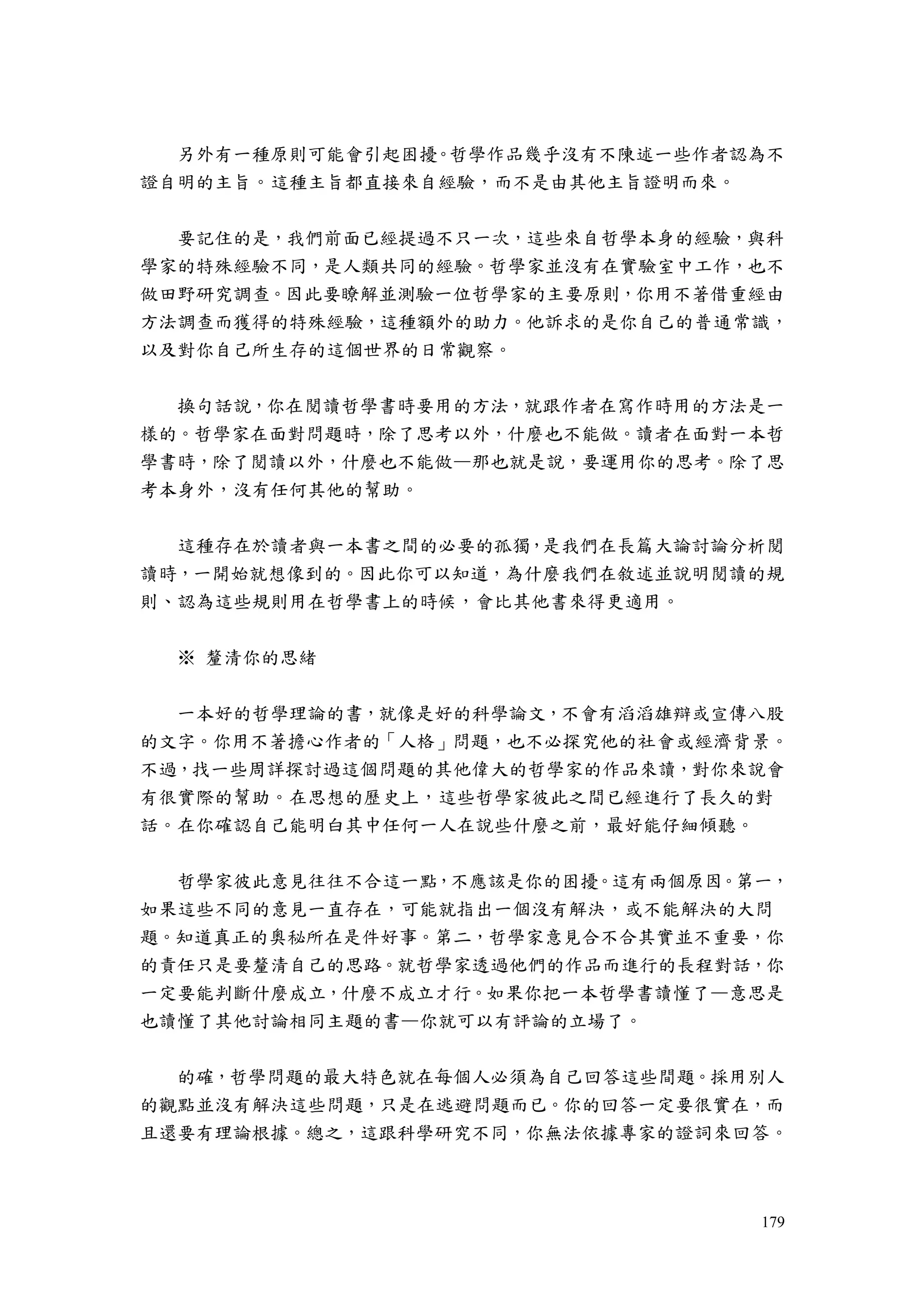 179
另外有一種原則可能會引起困擾。哲學作品幾乎沒有不陳述一些作者認為不
證自明的主旨。這種主旨都直接來自經驗，而不是由其他主旨證明而來。
要記住的是，我們前面已經提過不只一次，這些來自哲學本身的經驗，與科
學家的特殊經驗不同，是人類共同的經驗。哲學家並沒有在實驗室中工作，也不
做田野研究調查。因此要瞭解並測驗一位哲學家的主要原則，你用不著借重經由
方法調查而獲得的特殊經驗，這種額外的助力。他訴求的是你自己的普通常識，
以及對你自己所生存的這個世界的日常觀察。
換句話說，你在閱讀哲學書時要用的方法，就跟作者在寫作時用的方法是一
樣的。哲學家在面對問題時，除了思考以外，什麼也不能做。讀者在面對一本哲
學書時，除了閱讀以外，什麼也不能做—那也就是說，要運用你的思考。除了思
考本身外，沒有任何其他的幫助。
這種存在於讀者與一本書之間的必要的孤獨，是我們在長篇大論討論分析閱
讀時，一開始就想像到的。因此你可以知道，為什麼我們在敘述並說明閱讀的規
則、認為這些規則用在哲學書上的時候，會比其他書來得更適用。
※ 釐清你的思緒
一本好的哲學理論的書，就像是好的科學論文，不會有滔滔雄辯或宣傳八股
的文字。你用不著擔心作者的「人格」問題，也不必探究他的社會或經濟背景。
不過，找一些周詳探討過這個問題的其他偉大的哲學家的作品來讀，對你來說會
有很實際的幫助。在思想的歷史上，這些哲學家彼此之間已經進行了長久的對
話。在你確認自己能明白其中任何一人在說些什麼之前，最好能仔細傾聽。
哲學家彼此意見往往不合這一點，不應該是你的困擾。這有兩個原因。第一，
如果這些不同的意見一直存在，可能就指出一個沒有解決，或不能解決的大問
題。知道真正的奧秘所在是件好事。第二，哲學家意見合不合其實並不重要，你
的責任只是要釐清自己的思路。就哲學家透過他們的作品而進行的長程對話，你
一定要能判斷什麼成立，什麼不成立才行。如果你把一本哲學書讀懂了—意思是
也讀懂了其他討論相同主題的書—你就可以有評論的立場了。
的確，哲學問題的最大特色就在每個人必須為自己回答這些間題。採用別人
的觀點並沒有解決這些問題，只是在逃避問題而已。你的回答一定要很實在，而
且還要有理論根據。總之，這跟科學研究不同，你無法依據專家的證詞來回答。
 